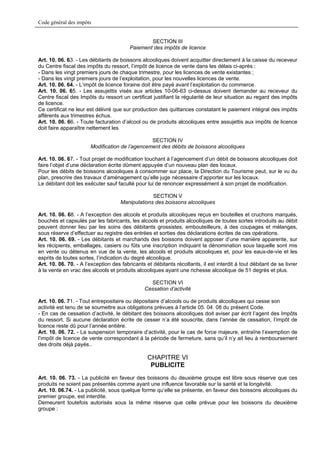 Code général des impôts


                                                 SECTION III
                                         Paiement des impôts de licence

Art. 10. 06. 63. - Les débitants de boissons alcooliques doivent acquitter directement à la caisse du receveur
du Centre fiscal des impôts du ressort, l’impôt de licence de vente dans les délais ci-après :
- Dans les vingt premiers jours de chaque trimestre, pour les licences de vente existantes ;
- Dans les vingt premiers jours de l’exploitation, pour les nouvelles licences de vente.
Art. 10. 06. 64. - L’impôt de licence foraine doit être payé avant l’exploitation du commerce.
Art. 10. 06. 65. - Les assujettis visés aux articles 10-06-63 ci-dessus doivent demander au receveur du
Centre fiscal des Impôts du ressort un certificat justifiant la régularité de leur situation au regard des impôts
de licence.
Ce certificat ne leur est délivré que sur production des quittances constatant le paiement intégral des impôts
afférents aux trimestres échus.
Art. 10. 06. 66. - Toute facturation d’alcool ou de produits alcooliques entre assujettis aux impôts de licence
doit faire apparaître nettement les

                                                SECTION IV
                       Modification de l’agencement des débits de boissons alcooliques

Art. 10. 06. 67. - Tout projet de modification touchant à l’agencement d’un débit de boissons alcooliques doit
faire l’objet d’une déclaration écrite dûment appuyée d’un nouveau plan des locaux.
Pour les débits de boissons alcooliques à consommer sur place, la Direction du Tourisme peut, sur le vu du
plan, prescrire des travaux d’aménagement qu’elle juge nécessaire d’apporter sur les locaux.
Le débitant doit les exécuter sauf faculté pour lui de renoncer expressément à son projet de modification.

                                                  SECTION V
                                     Manipulations des boissons alcooliques

Art. 10. 06. 68. - A l’exception des alcools et produits alcooliques reçus en bouteilles et cruchons marqués,
bouchés et capsulés par les fabricants, les alcools et produits alcooliques de toutes sortes introduits au débit
peuvent donner lieu par les soins des débitants grossistes, embouteilleurs, à des coupages et mélanges,
sous réserve d’effectuer au registre des entrées et sorties des déclarations écrites de ces opérations.
Art. 10. 06. 69. - Les débitants et marchands des boissons doivent apposer d’une manière apparente, sur
les récipients, emballages, casiers ou fûts une inscription indiquant la dénomination sous laquelle sont mis
en vente ou détenus en vue de la vente, les alcools et produits alcooliques et, pour les eaux-de-vie et les
esprits de toutes sortes, l’indication du degré alcoolique.
Art. 10. 06. 70. - A l’exception des fabricants et débitants récoltants, il est interdit à tout débitant de se livrer
à la vente en vrac des alcools et produits alcooliques ayant une richesse alcoolique de 51 degrés et plus.

                                                  SECTION VI
                                                Cessation d’activité

Art. 10. 06. 71. - Tout entrepositaire ou dépositaire d’alcools ou de produits alcooliques qui cesse son
activité est tenu de se soumettre aux obligations prévues à l’article 05. 04. 08 du présent Code.
- En cas de cessation d’activité, le débitant des boissons alcooliques doit aviser par écrit l’agent des Impôts
du ressort. Si aucune déclaration écrite de cesser n’a été souscrite, dans l’année de cessation, l’impôt de
licence reste dû pour l’année entière.
Art. 10. 06. 72. - La suspension temporaire d’activité, pour le cas de force majeure, entraîne l’exemption de
l’impôt de licence de vente correspondant à la période de fermeture, sans qu’il n’y ait lieu à remboursement
des droits déjà payés..

                                                 CHAPITRE VI
                                                  PUBLICITE
Art. 10. 06. 73. - La publicité en faveur des boissons du deuxième groupe est libre sous réserve que ces
produits ne soient pas présentés comme ayant une influence favorable sur la santé et la longévité.
Art. 10. 06.74. - La publicité, sous quelque forme qu’elle se présente, en faveur des boissons alcooliques du
premier groupe, est interdite.
Demeurent toutefois autorisés sous la même réserve que celle prévue pour les boissons du deuxième
groupe :
 