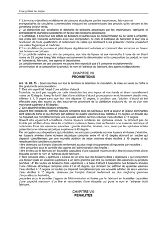 Code général des impôts


1° L’envoi aux détaillants et débitants de boissons alcooliques par les importateurs, fabricants et
entrepositaires de circulaires commerciales indiquant les caractéristiques des produits qu’ils vendent et les
conditions de leur vente;
2° La distribution aux détaillants et débitants de boissons alcooliques par les importateurs, fabricants et
entrepositaires d’articles publicitaires en faveur des boissons alcooliques;
3° L’affichage, à l’intérieur des débits de boissons et autres lieux de consommation ou de vente à emporter,
des noms des boissons autorisées avec leur composition, le nom et l’adresse du fabricant et leur prix à
l’exclusion de toute qualification et notamment de celles qui tendraient à les présenter comme possédant
une valeur hygiénique et médicale;
4° La circulation de journaux et périodiques régulièrement autorisés et contenant des annonces en faveur
des boissons alcooliques;
5° La publicité relative aux vins de quinquina, aux vins de liqueur et aux vermouths à base de vin titrant
moins de 23 degrés lorsqu’elle indique exclusivement la dénomination et la composition du produit, le nom
et l’adresse du fabricant, des agents et dépositaires.
Le conditionnement de ces boissons ne pourra être reproduit que s’il comporte exclusivement la
dénomination et la composition du produit, le nom et l’adresse du fabricant, des agents et dépositaires.

                                                CHAPITRE VII
                                               PROHIBITIONS
Art. 10. 06. 75. - Sont interdites sur tout le territoire la détention, la circulation, la mise en vente ou l’offre à
titre gratuit et la consommation :
1° Des vins ayant fait l’objet d’une addition d’alcool.
Toutefois, ne sont pas frappés par cette interdiction les vins loyaux et marchands et titrant naturellement
moins de 12 degrés, lorsqu’ils font l’objet d’une addition d’alcool, provoquant un enrichissement desdits vins,
inférieur à 1, 5 degré sans que leur titre dépasse 12 degrés, à condition que l’addition d’alcool ait été
effectuée avec des esprits ou des eaux-de-vie provenant de la distillation exclusive du vin et d’un titre
marchand supérieur à 45 degrés ;
2° De l’absinthe et des liqueurs similaires.
Doivent être considérés comme liqueurs similaires tous les spiritueux dont la saveur et l’odeur dominantes
sont celles de l’anis et qui donnent par addition de quatre volumes d’eau distillée à 15 degrés, un trouble qui
ne disparaît pas complètement par une nouvelle addition de trois volumes d’eau distillée à 15 degrés.
Doivent être également considérés comme liqueurs similaires les spiritueux anisés ne donnant pas de
trouble par addition d’eau dans les conditions ci-dessus fixées mais renfermant une essence cétonique et
notamment l’une des essences suivantes : grande absinthe, tanaisie, carvi, ainsi que les spiritueux anisés
présentant une richesse alcoolique supérieure à 40 degrés.
Par dérogation aux dispositions qui précèdent, ne sont pas considérés comme liqueurs similaires d’absinthe,
les liqueurs anisées d’une richesse alcoolique comprise entre 41 et 45 degrés donnant un trouble qui
disparaît complètement par une nouvelle addition de seize volumes d’eau distillée à 15 degrés et qui
remplissent les conditions suivantes :
- être obtenues par l’emploi d’alcools renfermant au plus vingt-cinq grammes d’impuretés par hectolitre ;
- être préparées sous le contrôle des agents de l’administration des Impôts ;
- être livrées par le fabricant en bouteilles capsulées d’une capacité maximum d’un litre et recouvertes d’une
étiquette portant le nom et l’adresse dudit fabricant ;
3° Des boissons dites « apéritives » à base de vin ainsi que des boissons dites « digestives » qui comportent
une teneur totale en essence supérieure à un demi gramme par litre ou contenant des essences ou produits
prohibés ;.4° De toutes les boissons dites «apéritives » à base d’alcool à l’exception des boissons anisées
d’une richesse alcoolique comprise entre 41 et 45 degrés, qui donnent par addition de quatorze volumes
d’eau distillée à 15 degrés un trouble qui disparaît complètement par une nouvelle addition de seize volumes
d’eau distillée à 15 degrés, obtenues par l’emploi d’alcool renfermant au plus vingt-cinq grammes
d’impuretés par hectolitre,
préparées sous le contrôle d’agents de l’Administration et livrées par le fabricant en bouteilles capsulées
d’une capacité maximum d’un litre et recouvertes d’une étiquette qui porte le nom et l’adresse dudit
fabricant.

                                                CHAPITRE VIII
                                                 PENALITES
 