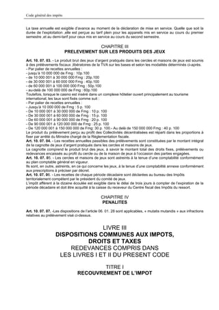 Code général des impôts


La taxe annuelle est exigible d’avance au moment de la déclaration de mise en service. Quelle que soit la
durée de l’exploitation ,elle est perçue au tarif plein pour les appareils mis en service au cours du premier
semestre ,et au demi-tarif pour ceux mis en service au cours du second semestre.

                                       CHAPITRE III
                          PRELEVEMENT SUR LES PRODUITS DES JEUX
Art. 10. 07. 03. - Le produit brut des jeux d’argent pratiqués dans les cercles et maisons de jeux est soumis
à des prélèvements fiscaux ,libératoires de la TVA sur les bases et selon les modalités déterminés ci-après.
- Par palier de recettes annuelles :
- jusqu’à 10 000 000 de Fmg : 10p.100
- de 10 000 001 à 30 000 000 Fmg : 20p.100
- de 30 000 001 à 60 000 000 Fmg : 40p.100
- de 60 000 001 à 100 000 000 Fmg : 50p.100
- au-delà de 100 000 000 de Fmg : 60p.100
Toutefois, lorsque le casino est inséré dans un complexe hôtelier ouvert principalement au tourisme
international, les taux sont fixés comme suit :
- Par palier de recettes annuelles :
- Jusqu’à 10 000 000 de Fmg : 5 p. 100
- De 10 000 001 à 30 000 000 de Fmg : 10 p. 100
- De 30 000 001 à 60 000 000 de Fmg : 15 p. 100
- De 60 000 001 à 90 000 000 de Fmg : 20 p. 100
- De 90 000 001 à 120 000 000 de Fmg : 25 p. 100
- De 120 000 001 à 150 000 000 de Fmg: 30 p. 100.- Au delà de 150 000 000 Fmg : 40 p. 100
Le produit du prélèvement perçu au profit des Collectivités décentralisées est réparti dans les proportions à
fixer par arrêté du Ministre chargé de la Réglementation fiscale.
Art. 10. 07. 04. - Les recettes annuelles passibles des prélèvements sont constituées par le montant intégral
de la cagnotte de jeux d’argent pratiqués dans les cercles et maisons de jeux.
La cagnotte comprend le produit brut des jeux, à savoir le montant total des droits fixes, prélèvements ou
redevances encaissés au profit du cercle ou de la maison de jeux à l’occasion des parties engagées.
Art. 10. 07. 05. - Les cercles et maisons de jeux sont astreints à la tenue d’une comptabilité conformément
au plan comptable général en vigueur.
Ils sont, en outre, astreints, en ce qui concerne les jeux, à la tenue d’une comptabilité annexe conformément
aux prescriptions à préciser par décret.
Art. 10. 07. 06. - Les recettes de chaque période décadaire sont déclarées au bureau des Impôts
territorialement compétent par le président du comité de jeux.
L’impôt afférent à la dizaine écoulée est exigible dans le délai de trois jours à compter de l’expiration de la
période décadaire et doit être acquitté à la caisse du receveur du Centre fiscal des Impôts du ressort.

                                               CHAPITRE IV
                                               PENALITES
Art. 10. 07. 07. -Les dispositions de l’article 06. 01. 28 sont applicables, « mutatis mutandis » aux infractions
relatives au prélèvement visé ci-dessus.


                                 LIVRE III
                  DISPOSITIONS COMMUNES AUX IMPOTS,
                            DROITS ET TAXES
                      REDEVANCES COMPRIS DANS
                   LES LIVRES I ET II DU PRESENT CODE

                                        TITRE I
                                RECOUVREMENT DE L’IMPOT
 