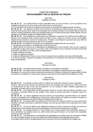 Code général des impôts


                                   CHAPITRE PREMIER
                          RECOUVREMENT PAR LE SERVICE DU TRESOR
                                                 SECTION I
                                             Exigibilité de l’impôt

Art. 20. 01. 01. - Les impôts directs et taxes assimilées émis par voie de rôles ou avis de paiement sont
exigibles le dernier jour du mois suivant celui de la mise en recouvrement.
Tout contribuable a la faculté de se libérer de ses impôts en devançant les délais prescrits ci-dessus.
Art. 20. 01. 02. - Sur décision du Maire de la Commune concernée les impôts fonciers dus au titre d’une
année donnée peuvent faire l’objet d’une perception par acomptes calculés sur les impôts figurant dans les
rôles de l’année précédente suivant des modalités fixées par le Comité exécutif des Faritany Mizaka Tena et
agréées par le Ministre chargé de la réglementation fiscale.
Art. 20. 01. 03. - Par dérogation aux dispositions qui précèdent, le paiement de l’impôt peut être différé par
décision des Présidents dudit Comité exécutif de façon à tenir compte du moment où les contribuables
disposent dans l’année du maximum de ressources. Toutefois, ces décisions ne peuvent avoir pour effet de
reporter la date limite de paiement au delà du 1er novembre.
Art. 20. 01. 04. - La totalité de l’imposition est immédiatement exigible dans les cas suivants :
1° changement de domicile ou de résidence hors de la Commune
2° Départ définitif du territoire de la République de Madagascar en cours d'année. Dans ce cas, lorsque le
contribuable ne figure pas encore sur un rôle ou état, la perception de ses cotisations est faite suivant état
nominatif à reprendre sur un rôle ou état de régularisation.
3° Vente volontaire ou forcée.
4° Faillite ou règlement judiciaire.
5° Absence d’établissement fixe en ce qui concerne les personnes passibles de la taxe professionnelle.
6° A titre de sanction, lorsque les cotisations sont assorties d’une majoration de droits pour insuffisance ou
défaut de déclaration.

                                                 SECTION II
                                             Paiement de l’impôt

Art. 20. 01. 05. - Les impôts directs et taxes assimilées sont portables et quérables.
Art. 20. 01. 06. - Les impôts directs et taxes assimilées sont payables en espèces ayant cours légal à
Madagascar ou suivant les modes de paiement autorisés par le Ministre chargé de la réglementation fiscale
à la caisse du comptable du Trésor public chargé du recouvrement des impôts directs détenteur du rôle..

                                                 SECTION III
                                              Privilège du trésor

Art. 20. 01. 07. - Le privilège du Trésor public en matière de contributions directes et taxes assimilées
s'exerce, avant tout autre, pendant une période de deux ans, comptée, dans tous les cas, à dater de la mise
en recouvrement du rôle ou de l'avis de paiement, sur les meubles et effets mobiliers appartenant au
redevable, en quelque lieu qu'ils se trouvent.
Art. 20. 01. 08. - Le privilège établi à l'article précédent s'exerce, en outre, dans les mêmes conditions, pour
les impôts à caractère foncier sur les récoltes, fruits, loyers et revenus des biens immeubles sujets à la
contribution.
Art. 20. 01. 09. - Il s'exerce également lorsqu'il n'existe pas d'hypothèque conventionnelle sur le matériel
servant à l'exploitation d'un établissement commercial, même lorsque ce matériel est réputé immeuble en
application des dispositions du dernier alinéa de l'article 524 du Code civil.
Art. 20. 01. 10. - Le principe défini aux articles 20.01.08 et 20.01.09 ci-dessus s'étend au recouvrement des
pénalités, amendes, astreintes et majorations fiscales, aux frais de poursuites et aux majorations pour retard
de paiement .
Art. 20. 01. 11. - En cas de faillite ou de règlement judiciaire, le Trésor conserve la faculté, de poursuivre
directement le recouvrement de sa créance privilégiée sur tout l'actif sur lequel porte le privilège.
Art. 20. 01.12. - Le privilège attribué au Trésor public pour le recouvrement des contributions directes et
taxes assimilées ne préjudicie point aux autres droits qu'il pourrait exercer sur les biens des redevables
comme tout autre créancier.
Art. 20. 01. 13. - Les dispositions qui précèdent sont applicables aux impôts, taxes et contributions établis
au profit du Budget général, et ceux des Collectivités décentralisées et des établissements publics.
Le privilège créé au profit du Budget général prend rang avant celui dont bénéficient les budgets des
 