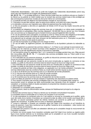 Code général des impôts


Collectivités décentralisées ; celui créé au profit des budgets des Collectivités décentralisées prend rang
avant celui dont bénéficient les budgets des établissements publics.
Art. 20. 01. 14. - 1° Le privilège attribué au Trésor doit être publié dans les conditions prévues au chapitre V
du Décret sur la publicité du crédit mobilier pour le montant des sommes restant dues à titre privilégié par
des commerçants et personnes morales de droit privé même non commerçantes.
2° La publicité est faite à la diligence de l'administration chargée du recouvrement.
3° L'inscription ne peut être requise, selon la nature de la créance, qu'à partir de la date à laquelle :
a. le redevable a encouru une majoration pour défaut de paiement pour les impôts directs ;
b. un titre de perception a été émis en application de l'article 2.0.01.43 pour les impôts recouvrés par les
services fiscaux.
4° La publicité est obligatoire lorsque les sommes dues par un redevable à un même poste comptable ou
service assimilé et susceptibles d'être inscrites dépassent 150.000.000 fmg au dernier jour d'un trimestre
civil. Les sommes qui ne dépassent pas le montant minimum peuvent également être inscrites.
5° En cas de paiement avec subrogation, le subrogé au droit du Trésor est tenu des obligations et formalités
mises par le présent article à la charge de l'administration, quelque soit le montant du paiement.
Si le paiement par le subrogé a lieu sans émission de titre exécutoire prévu au 3., l'inscription ne peut être
requise que six mois au moins après le paiement.
6° Les frais de l'inscription du privilège sont à la charge du trésor.
7° En cas de faillite, de règlement judiciaire, de redressement ou de liquidation judiciaire du redevable ou
d'un
tiers tenu légalement au paiement des sommes visées au 1., le Trésor ou son subrogé ne peut exercer son
privilège pour les créances qui étaient soumises à titre obligatoire à la publicité prévue aux 1. à 5. et dont
l'inscription n'a pas été régulièrement requise à l'encontre du redevable.
8° Les inscriptions prises en application des 1- à 5- conservent le privilège pendant deux ans. Elles peuvent
être renouvelées..Art. 20. 01. 15. -1° L’inscription des sommes privilégiées dues au Trésor public et aux
services fiscaux est faite :
a. Si le redevable est une personne physique, au greffe du tribunal de commerce dans le ressort duquel se
trouve son principal établissement commercial ;
b. Si le redevable est une personne morale de droit privé immatriculée au registre du commerce et des
sociétés, au greffe du tribunal de commerce dans le ressort duquel se trouve son siège social ;
c. Si le redevable est une personne morale de droit privé non immatriculée au registre du commerce et des
sociétés, au greffe du tribunal de commerce dans le ressort duquel se trouve son siège social.
2° Lorsque la publicité est faite à titre obligatoire, en application du 4 de l’article précédent, l’inscription des
sommes déterminées dans les conditions fixées au 3 dudit article doit être requise au plus tard :
a. Le 28 ou le 29 février pour les sommes dues au 31 décembre de l’année précédente ;
b. Le 31 mai pour les sommes dues au 31 mars de l’année courante ;
c. Le 31 août pour les sommes dues au 30 juin de l’année courante ;
d. Le 30 novembre pour les sommes dues au 30 septembre de l’année courante.
L’octroi de délais de paiement ne fait pas obstacle à l’application des dispositions du présent article.
3° Pour requérir l’inscription des sommes privilégiées dues au Trésor, le comptable public chargé du
recouvrement remet ou adresse par lettre recommandée avec demande d’avis de réception , au greffier
compétent, un bordereau établi en double exemplaire et comportant les indications suivantes :
a. Date à laquelle il est établi ;
b. Désignation du comptable public requérant ;
c. Nom, prénoms, raison ou dénomination sociale, adresse de l’établissement principal ou du siège du
redevable ;
d. Montant des sommes dues au Trésor au dernier jour du trimestre civil précédent l’inscription.
Le comptable avise le contribuable qu’il a requis une inscription à son encontre.
4° Un des exemplaires du bordereau prévu au 3 est restitué ou renvoyé au comptable par le greffier, après
avoir été revêtu de la mention d’inscription qui comprend la date de celle-ci et le numéro sous lequel elle a
été faite. Le second exemplaire portant les mêmes mentions est conservé au greffe pour constituer le
registre des inscriptions ; le greffier tient en outre un répertoire alphabétique.
5° Lorsqu’un redevable a contesté une imposition ayant fait l’objet d’une inscription et qu’il bénéficie du
sursis de paiement, il peut faire mentionner par le greffier l’existence de la contestation ; cette mention est
portée en marge de l’inscription.
Le redevable doit produire à cet effet une attestation délivrée par le comptable chargé du recouvrement de
l’imposition contestée.
La fraction non encore payée d’une imposition contestée ayant fait l’objet d’une mention au registre public
figure d’une manière distincte sur le bordereau établi par le comptable en vue d’une nouvelle inscription
dans les conditions prévues au premier alinéa du 6.
 