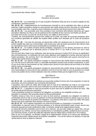 Code général des impôts


recouvrement des mêmes impôts.

                                                   SECTION VI
                                              Procédure de poursuites

Art. 20. 01. 23. - Le contribuable qui n'a pas acquitté à l'échéance fixée par la loi, la portion exigible de ses
contributions, peut être poursuivi .
Art. 20. 01. 24. - Indépendamment de l'avertissement nominatif ou de la publication des rôles ou avis de
paiement, l'agent percepteur chargé du recouvrement des impôts directs est tenu d'envoyer au contribuable
une sommation sans frais, vingt jours avant notification du premier acte devant donner lieu à des frais .
Art. 20. 01. 25. - Les poursuites avec frais procédant d'une contrainte administrative décernée par l'agent
percepteur détenteur du rôle ou avis de paiement et les modalités de leur exercice sont fixées par décret.
Les actes sont soumis, au point de vue de la forme, aux règles du droit commun.
Toutefois, les commandements peuvent être notifiés par la poste; ces actes de poursuite échappent alors
aux conditions générales de validité des exploits telles qu'elles sont retracées par le Code de procédure
civile.
Art. 20. 01. 26. - Tout acte de poursuite est réputé être notifié non seulement pour le recouvrement de la
portion exigible des cotes qui y sont portées, mais encore pour celui de toutes les portions des mêmes cotes
qui viendraient à échoir avant que le contribuable se soit libéré de sa dette.
Art. 20. 01. 27. - En matière d’impôts directs privilégiés, l’opposition sur les deniers provenant du chef du
redevable est effectuée par la demande prévue à l’article 20.01.17 qui revêt la forme d’un avis à tiers
détenteurs .
Cet avis peut faire l’objet d’une notification dans les formes prévues à l’article 20.01.25 pour la signification
des commandements. La notification de l’avis à tiers détenteur rend obligatoire la remise, entre les mains de
l’agent percepteur, des sommes dont il est redevable envers le contribuable saisi jusqu’à concurrence du
montant des impôts directs privilégiés.
Art. 20. 01. 28. - Les agents percepteurs chargés du recouvrement des impôts directs et taxes assimilées
qui n’ont fait aucune poursuite contre un redevable retardataire pendant trois années consécutives, à partir
du jour de la mise en recouvrement du rôle, perdent leurs recours et sont déchus de tous droits et de toutes
actions contre ce redevable.
Art. 20. 01. 29. - Les agents percepteurs chargés du recouvrement des impôts directs et taxes assimilées,
sont responsables du recouvrement des cotisations dont ils ont pris les rôles ou avis de paiement en charge
et tenus de justifier de leur entière réalisation dans les conditions fixées par les règlements en vigueur .

                                                  SECTION VII
                                              Oppositions à poursuites

Art. 20. 01. 30. - Les réclamations relatives aux poursuites revêtent la forme soit d’une opposition à l’acte de
poursuites, soit d’une opposition à la contrainte administrative.
L’opposition, doit à peine de nullité, être formée dans le mois de la notification de l’acte et, s’il s’agit d’une
opposition à contrainte, dans le mois de la notification du premier acte qui procède de cette contrainte .
Art. 20. 01. 31. - L’opposition à l’acte de poursuites ne peut viser que la validité en la forme de l’acte . Elle
est portée devant les tribunaux judiciaires .
Toute contestation portant sur l’existence de l’obligation, sa quotité ou son exigibilité constitue une
opposition à contrainte. Elle est portée devant le tribunal administratif.
Toutefois, lorsqu’un tiers, mis en cause en vertu du droit commun, contestera son obligation à la dette du
contribuable inscrit au rôle ou avis de paiement, le tribunal administratif surseoira à statuer jusqu’à ce que la
juridiction civile ait tranché la question de l’obligation. La juridiction civile devra, à peine de nullité, être saisie
dans le mois de la notification de la décision de sursis à statuer.
Art. 20. 01. 32. - Qu’il s’agisse d’opposition aux actes de poursuites ou d’opposition à contrainte, les
contribuables ne peuvent saisir le tribunal judiciaire ou le tribunal administratif avant d’avoir soumis leur
demande appuyée de toutes justifications utiles, au Ministre chargé de la réglementation fiscale.
La demande doit être présentée sous la forme d’un mémoire, qui peut être rédigé sur papier libre, soit par
les opposants eux-mêmes, soit par leurs représentants ou mandataires qualifiés, justifiant de leurs pouvoirs.
Les mémoires doivent, à peine de nullité être déposés dans les délais fixés à l’article 20.01.30 ci-dessus.
Dans le cas où la décision, du Ministre chargé de la réglementation fiscale ne lui donne pas satisfaction,
l’opposant peut porter l’affaire devant la juridiction compétente . Il en est de même si la décision n’a pas été
rendue dans le mois du dépôt du mémoire.

                                                    SECTION VIII
 