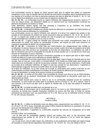 Code général des impôts

Les contribuables soumis au régime du forfait peuvent opter pour le régime des petites et moyennes
entreprises ou pour celui du résultat réel s’ils tiennent les documents comptables requis respectivement pour
ces régimes et à condition d’en faire la demande expresse soit dans le délai fixé à l’article 01. 02. 21, soit
lors du dépôt de la déclaration en cas d’option pour le régime du résultat réel.
Art. 01. 02. 25. - Le contribuable soumis au régime forfaitaire doit obligatoirement souscrire, avant le 1er
mars de chaque année, une déclaration établie sur un imprimé fourni par l’Administration contenant les
éléments nécessaires à la fixation du forfait.
Cette déclaration, dûment signée, doit être adressée à l’inspecteur ou au contrôleur des Impôts
territorialement compétent qui en délivre récépissé.
Art. 01. 02. 26. - Le bénéfice forfaitaire est calculé d’après les éléments en possession de l’Administration et
de ceux fournis dans la déclaration du contribuable.
Les contribuables soumis au régime forfaitaire sont astreints à la tenue d’un registre des achats et des
recettes et sont dispensés de produire les autres documents visés aux articles 01. 02. 15, 01. 02. 16 et 01.
02. 20. Le registre des achats et des recettes est coté et paraphé par l’inspecteur ou le contrôleur des
Impôts territorialement compétent avant sa mise en service.
Art. 01. 02. 27. - L’agent chargé de l’assiette peut demander tous autres renseignements utiles à la
détermination du forfait, soit auprès du contribuable lui-même, soit auprès de toute autre personne ou
organisme susceptible de détenir ces renseignements.
Art. 01. 02. 28. - L’évaluation du forfait faite par l’Administration doit obligatoirement être notifiée au
contribuable. Ce dernier dispose d’un délai de trente jours compté à partir de la date de réception de la lettre
de notification pour faire parvenir son acceptation ou formuler ses observations. La notification est nulle si
elle ne mentionne pas que le contribuable à la faculté de se faire assister par un conseil de son choix pour
discuter de l’évaluation ou pour y répondre.
Lorsque le contribuable donne son accord à l’évaluation proposée ou ne répond pas dans le délai imparti,
l’impôt est établi sur la base de la notification qui devient définitive.
Lorsque le contribuable fournit des observations dans le délai légal, l’agent chargé de l’assiette peut en tenir
compte, mais en tout cas, il doit notifier un montant définitif. Si le montant du forfait retenu tient compte des
observations du contribuable, ce dernier ne peut plus contester, même par voie de réclamation, l’impôt établi
sur la base de la notification définitive. Si l’agent n’a pas tenu compte de ces observations, il appartient à
l’Administration d’apporter la preuve du forfait retenu en cas de réclamation.
Si la lettre de notification n’a pu être remise par la poste au destinataire pour quelque motif que ce soit,
l’Administration procède immédiatement à la fixation du forfait d’après les éléments en sa possession.
En cas de réclamation, la charge de la preuve incombe au contribuable.
Art. 01. 02. 29. - Le forfait une fois établi n’est susceptible de révision que dans le cas où l’Administration
aurait constaté une ou plusieurs inexactitudes dans les renseignements ou documents ayant servi à la
détermination du forfait.
Le forfait établi devient alors caduc et, dans le cas où le contribuable remplirait encore les conditions
nécessaires, un autre forfait est arrêté selon la procédure prévue à l’article 01. 02. 28 ci- dessus. Dans le
cas contraire, il est soumis de plein droit au régime du résultat réel, ou de celui des petites et moyennes
entreprises.
Art. 01. 02. 30. - Le forfait est établi pour une période de un an.
Toutefois, faute de dénonciation par le contribuable avant le 1er mars ou par l’Administration avant le 1er
novembre de l’année pour laquelle l’évaluation forfaitaire du revenu doit être faite, le forfait de l’année
précédente est reconduit, avec une augmentation de 10 p 100. Dans ce cas, la notification prévue à l’article
01. 02. 28 n’est pas nécessaire.

                                                SECTION IV
                                               Taxation d’office

Art. 01. 02. 31. - A défaut de déclaration dans les délais prévus respectivement aux articles 01. 02. 17, 01.
02. 23 et 01. 02. 25 le revenu imposable est évalué d’office d’après les éléments en possession du service
sans qu’il soit nécessaire d’en notifier le montant.
En cas de réclamation, il appartient au contribuable d’apporter les preuves de l’exagération de la base
retenue.
Est taxé d’office, tout contribuable :
- qui ne tient pas de comptabilité régulière lorsqu’il est astreint d’en tenir, ou les documents visés
respectivement aux articles 01. 02. 20 et 01. 02. 26 s’il peut prétendre à l’un ou l’autre des régimes
correspondants;
- qui n’a pas fourni, dans le délai imparti, les justifications ou les explications demandées par l’agent chargé
de l’assiette en conformité des dispositions des articles 01. 02. 18 et 01. 02. 19 ou de l’article 01.02.23 ;
 
