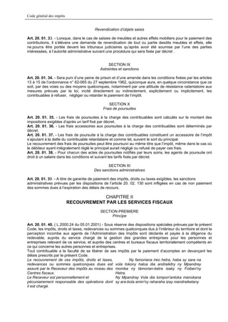 Code général des impôts


                                        Revendication d’objets saisis

Art. 20. 01. 33. - Lorsque, dans le cas de saisies de meubles et autres effets mobiliers pour le paiement des
contributions, il s’élèvera une demande de revendication de tout ou partie desdits meubles et effets, elle
ne.pourra être portée devant les tribunaux judiciaires qu’après avoir été soumise par l’une des parties
intéressées, à l’autorité administrative suivant une procédure qui sera fixée par décret .


                                                SECTION IX
                                           Astreintes et sanctions

Art. 20. 01. 34. - Sera puni d’une peine de prison et d’une amende dans les conditions fixées par les articles
13 à 15 de l’ordonnance n° 62-065 du 27 septembre 1962, quiconque aura, en quelque circonstance que ce
soit, par des voies ou des moyens quelconques, notamment par une attitude de résistance ostentatoire aux
mesures prévues par la loi, incité directement ou indirectement, explicitement ou implicitement, les
contribuables à refuser, négliger ou retarder le paiement de l’impôt.

                                                SECTION X
                                             Frais de poursuites

Art. 20. 01. 35. - Les frais de poursuites à la charge des contribuables sont calculés sur le montant des
impositions exigibles d’après un tarif fixé par décret.
Art. 20. 01. 36. - Les frais accessoires aux poursuites à la charge des contribuables sont déterminés par
décret.
Art. 20. 01. 37. - Les frais de poursuite à la charge des contribuables constituent un accessoire de l’impôt
s’ajoutant à la dette du contribuable retardataire et comme tel, suivent le sort du principal.
Le recouvrement des frais de poursuites peut être poursuivi au même titre que l’impôt, même dans le cas où
le débiteur ayant intégralement réglé le principal aurait négligé ou refusé de payer ces frais.
Art. 20. 01. 38. - Pour chacun des actes de poursuites notifiés par leurs soins, les agents de poursuite ont
droit à un salaire dans les conditions et suivant les tarifs fixés par décret.

                                              SECTION XI
                                       Des sanctions administratives

Art. 20. 01. 39. - A titre de garantie de paiement des impôts, droits ou taxes exigibles, les sanctions
administratives prévues par les dispositions de l’article 20. 02. 130 sont infligées en cas de non paiement
des sommes dues à l’expiration des délais de recours.

                                      CHAPITRE II
                          RECOUVREMENT PAR LES SERVICES FISCAUX
                                           SECTION PREMIERE
                                                Principe

Art. 20. 01. 40. ( L.2000.24 du 05.01.2001) - Sous réserve des dispositions spéciales prévues par le présent
Code, les impôts, droits et taxes, redevances ou sommes quelconques dus à l’intérieur du territoire et dont la
perception incombe aux agents de l’Administration des Impôts sont déclarés et payés à la diligence du
redevable, auprès du service chargé de la gestion des grandes entreprises pour les personnes et
entreprises relevant de ce service, et auprès des centres et bureaux fiscaux territorialement compétents en
ce qui concerne les autres personnes et entreprises.
Tout contribuable a la faculté de se libérer de ses impôts par le paiement d’acomptes en devançant les
délais prescrits par le présent Code.
Le recouvrement de ces impôts, droits et taxes,            Ny famoriana ireo hetra, haba sy sara na
redevances ou sommes quelconques dues est vola tokony haloa dia andraikitry ny Mpandray
assuré par le Receveur des impôts au niveau des momba ny tàmorian-ketra isaky ny Foiben'ny
Centres fiscaux.                                    Hetra.
Le Receveur est personnellement et                  Ny Mpandray Vola dia tompon'antoka manokana
pécuniairement responsable des opérations dont sy ara-bola amin'ny raharaha izay niandraiketany
il est chargé.
 