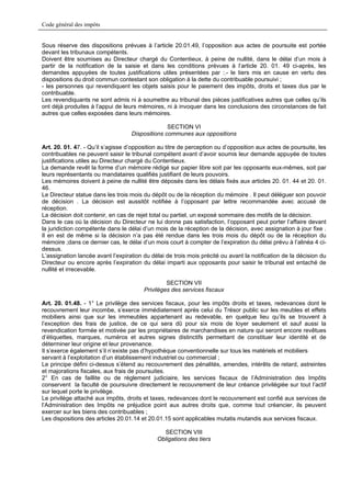 Code général des impôts


Sous réserve des dispositions prévues à l’article 20.01.49, l’opposition aux actes de poursuite est portée
devant les tribunaux compétents.
Doivent être soumises au Directeur chargé du Contentieux, à peine de nullité, dans le délai d’un mois à
partir de la notification de la saisie et dans les conditions prévues à l’article 20. 01. 49 ci-après, les
demandes appuyées de toutes justifications utiles présentées par :.- le tiers mis en cause en vertu des
dispositions du droit commun contestant son obligation à la dette du contribuable poursuivi ;
- les personnes qui revendiquent les objets saisis pour le paiement des impôts, droits et taxes dus par le
contribuable.
Les revendiquants ne sont admis ni à soumettre au tribunal des pièces justificatives autres que celles qu’ils
ont déjà produites à l’appui de leurs mémoires, ni à invoquer dans les conclusions des circonstances de fait
autres que celles exposées dans leurs mémoires.

                                                 SECTION VI
                                   Dispositions communes aux oppositions

Art. 20. 01. 47. - Qu’il s’agisse d’opposition au titre de perception ou d’opposition aux actes de poursuite, les
contribuables ne peuvent saisir le tribunal compétent avant d’avoir soumis leur demande appuyée de toutes
justifications utiles au Directeur chargé du Contentieux.
La demande revêt la forme d’un mémoire rédigé sur papier libre soit par les opposants eux-mêmes, soit par
leurs représentants ou mandataires qualifiés justifiant de leurs pouvoirs.
Les mémoires doivent à peine de nullité être déposés dans les délais fixés aux articles 20. 01. 44 et 20. 01.
46.
Le Directeur statue dans les trois mois du dépôt ou de la réception du mémoire . Il peut déléguer son pouvoir
de décision . La décision est aussitôt notifiée à l’opposant par lettre recommandée avec accusé de
réception.
La décision doit contenir, en cas de rejet total ou partiel, un exposé sommaire des motifs de la décision.
Dans le cas où la décision du Directeur ne lui donne pas satisfaction, l’opposant peut porter l’affaire devant
la juridiction compétente dans le délai d’un mois de la réception de la décision, avec assignation à jour fixe .
Il en est de même si la décision n’a pas été rendue dans les trois mois du dépôt ou de la réception du
mémoire ;dans ce dernier cas, le délai d’un mois court à compter de l’expiration du délai prévu à l’alinéa 4 ci-
dessus.
L’assignation lancée avant l’expiration du délai de trois mois précité ou avant la notification de la décision du
Directeur ou encore après l’expiration du délai imparti aux opposants pour saisir le tribunal est entaché de
nullité et irrecevable.

                                                 SECTION VII
                                        Privilèges des services fiscaux

Art. 20. 01.48. - 1° Le privilège des services fiscaux, pour les impôts droits et taxes, redevances dont le
recouvrement leur incombe, s’exerce immédiatement après celui du Trésor public sur les meubles et effets
mobiliers ainsi que sur les immeubles appartenant au redevable, en quelque lieu qu’ils se trouvent à
l’exception des frais de justice, de ce qui sera dû pour six mois de loyer seulement et sauf aussi la
revendication formée et motivée par les propriétaires de marchandises en nature qui seront encore revêtues
d’étiquettes, marques, numéros et autres signes distinctifs permettant de constituer leur identité et de
déterminer leur origine et leur provenance.
Il s’exerce également s’il n’existe pas d’hypothèque conventionnelle sur tous les matériels et mobiliers
servant à l’exploitation d’un établissement industriel ou commercial ;
Le principe défini ci-dessus s’étend au recouvrement des pénalités, amendes, intérêts de retard, astreintes
et majorations fiscales, aux frais de poursuites.
2° En cas de faillite ou de règlement judiciaire, les services fiscaux de l’Administration des Impôts
conservent la faculté de poursuivre directement le recouvrement de leur créance privilégiée sur tout l’actif
sur lequel porte le privilège.
Le privilège attaché aux impôts, droits et taxes, redevances dont le recouvrement est confié aux services de
l’Administration des Impôts ne préjudice point aux autres droits que, comme tout créancier, ils peuvent
exercer sur les biens des contribuables ;
Les dispositions des articles 20.01.14 et 20.01.15 sont applicables mutatis mutandis aux services fiscaux.

                                               SECTION VIII
                                             Obligations des tiers
 