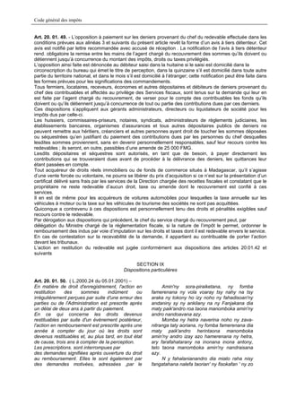 Code général des impôts


Art. 20. 01. 49. - L’opposition à paiement sur les deniers provenant du chef du redevable effectuée dans les
conditions prévues aux alinéas 3 et suivants du présent article revêt la forme d’un avis à tiers détenteur. Cet
avis est notifié par lettre recommandée avec accusé de réception . La notification de l’avis à tiers détenteur
rend. obligatoire la remise entre les mains de l’agent chargé du recouvrement des sommes qu’ils doivent ou
détiennent jusqu’à concurrence du montant des impôts, droits ou taxes privilégiés.
L’opposition ainsi faite est dénoncée au débiteur saisi dans la huitaine si le saisi est domicilié dans la
circonscription du bureau qui émet le titre de perception, dans la quinzaine s’il est domicilié dans toute autre
partie du territoire national, et dans le mois s’il est domicilié à l’étranger; cette notification peut être faite dans
les formes prévues pour les significations des commandements.
Tous fermiers, locataires, receveurs, économes et autres dépositaires et débiteurs de deniers provenant du
chef des contribuables et affectés au privilège des Services fiscaux, sont tenus sur la demande qui leur en
est faite par l’agent chargé du recouvrement, de verser pour le compte des contribuables les fonds qu’ils
doivent ou qu’ils détiennent jusqu’à concurrence de tout ou partie des contributions dues par ces derniers.
Ces dispositions s’appliquent aux gérants administrateurs, directeurs ou liquidateurs de société pour les
impôts dus par celle-ci.
Les huissiers, commissaires-priseurs, notaires, syndicats, administrateurs de règlements judiciaires, les
établissements bancaires, organismes d’assurances et tous autres dépositaires publics de deniers ne
peuvent remettre aux héritiers, créanciers et autres personnes ayant droit de toucher les sommes déposées
ou séquestrées qu’en justifiant du paiement des contributions dues par les personnes du chef desquelles
lesdites sommes proviennent, sans en devenir personnellement responsables, sauf leur recours contre les
redevables ; ils seront, en outre, passibles d’une amende de 25 000 FMG.
Lesdits dépositaires et séquestres sont autorisés, en tant que de besoin, à payer directement les
contributions qui se trouveraient dues avant de procéder à la délivrance des deniers, les quittances leur
étant passées en compte.
Tout acquéreur de droits réels immobiliers ou de fonds de commerce situés à Madagascar, qu’il s’agisse
d’une vente forcée ou volontaire, ne pourra se libérer du prix d’acquisition si ce n’est sur la présentation d’un
certificat délivré sans frais par les services de la Direction chargée des recettes fiscales et constatant que le
propriétaire ne reste redevable d’aucun droit, taxe ou amende dont le recouvrement est confié à ces
services.
Il en est de même pour les acquéreurs de voitures automobiles pour lesquelles la taxe annuelle sur les
véhicules à moteur ou la taxe sur les véhicules de tourisme des sociétés ne sont pas acquittées.
Quiconque a contrevenu à ces dispositions est personnellement tenu des droits et pénalités exigibles sauf
recours contre le redevable.
Par dérogation aux dispositions qui précèdent, le chef du service chargé du recouvrement peut, par
délégation du Ministre chargé de la réglementation fiscale, si la nature de l’impôt le permet, ordonner le
remboursement des indus par voie d’imputation sur les droits et taxes dont il est redevable envers le service.
En cas de contestation sur la recevabilité de la demande, il appartient au contribuable de porter l’action
devant les tribunaux.
L’action en restitution du redevable est jugée conformément aux dispositions des articles 20.01.42 et
suivants

                                                  SECTION IX
                                             Dispositions particulières

Art. 20. 01. 50. ( L.2000.24 du 05.01.2001) –
En matière de droit d'enregistrement, l'action en                Amin'ny sora-piraiketana, ny fomba
restitution    des     sommes      indûment     ou          famerenana ny vola voaray tsy nahy na tsy
irrégulièrement perçues par suite d'une erreur des          araka ny tokony ho izy noho ny fahadisoan'ny
parties ou de l'Administration est prescrite après          andaniny sy ny ankilany na ny Fanjakana dia
un délai de deux ans à partir du paiement.                  maty paik'andro roa taona manomboka amin'ny
En ce qui concerne les droits devenus                       andro nandoavana azy.
restituables par suite d'un événement postérieur,                Momba ny hetra naverina noho ny zava-
l'action en remboursement est prescrite après une           nitranga taty aoriana, ny fomba famerenana dia
année à compter du jour où les droits sont                  maty paik'andro herintaona manomboka
devenus restituables et, au plus tard, en tout état         amin'ny andro izay azo hamerenana ny hetra,
de cause, trois ans à compter de la perception.             ary farafahatarany na inonana inona antony,
Les prescriptions. sont interrompues par                    telo taona manomboka amin'ny nandraisana
des demandes signifiées après ouverture du droit            azy.
au remboursement. Elles le sont également par                    N y fahalanianandro dia miato raha nisy
des demandes motivées, adressées ,par le                    fangatahana nalefa taorian' ny fisokafan ' ny zo
 