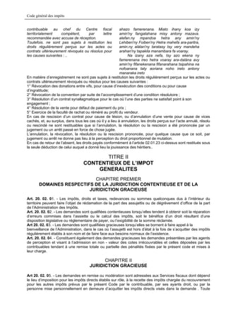 Code général des impôts


contribuable au chef du Centre fiscal                     ahazo famerenana. Miato ihany koa izy
territorialement    compétent,     par     lettre         amin'ny fangatahana misy antony mazava.
recommandée avec accuse de réception.                     alefan.ny mpandoa hetra any amin'ny
Toutefois. ne sont pas sujets à restitution les           Lehiben'ny Foiben'ny Hetra mahefa ara-paritra,
droits régulièrement perçus sur les actes ou              amin.ny alàlan'ny taratasy tsy very mandeha
contrats ultérieurement révoqués ou résolus pour          arahan'ny tapakila manambara fa voaray.
les causes suivantes : ..                                      Na izany aza nefa, tsy azo ekena ny
                                                          famerenana ireo hetra voaray ara-dalàna avy
                                                          amin'ny fifanekenana fifanarahana tsipahina na
                                                          nofoanana taty aoriana noho ireto antony
                                                          manaraka ireto
En matière d’enregistrement ne sont pas sujets à restitution les droits régulièrement perçus sur les actes ou
contrats ultérieurement révoqués ou résolus pour les causes suivantes :
1° Révocation des donations entre vifs, pour cause d’inexécution des conditions ou pour cause
d’ingratitude;
2° Révocation de la convention par suite de l’accomplissement d’une condition résolutoire ;
3° Résolution d’un contrat synallagmatique pour le cas où l’une des parties ne satisfait point à son
engagement ;
4° Résolution de la vente pour défaut de paiement du prix ;
5° Exercice de la faculté de rachat ou réméré au profit du vendeur.
En cas de rescision d’un contrat pour cause de lésion, ou d’annulation d’une vente pour cause de vices
cachés, et, au surplus, dans tous les cas où il y a lieu à annulation, les droits perçus sur l’acte annulé, résolu
ou rescindé ne sont restituables que si l’annulation, la résolution ou la rescision a été prononcée par un
jugement ou un arrêt passé en force de chose jugée.
L’annulation, la révocation, la résolution ou la rescision prononcée, pour quelque cause que ce soit, par
jugement ou arrêt ne donne pas lieu à la perception du droit proportionnel de mutation.
En cas de retour de l’absent, les droits payés conformément à l’article 02.01.23 ci-dessus sont restitués sous
la seule déduction de celui auquel a donné lieu la jouissance des héritiers..

                                          TITRE II
                                   CONTENTIEUX DE L’IMPOT
                                       GENERALITES
                           CHAPITRE PREMIER
       DOMAINES RESPECTIFS DE LA JURIDICTION CONTENTIEUSE ET DE LA
                         JURIDICTION GRACIEUSE
Art. 20. 02. 01. - Les impôts, droits et taxes, redevances ou sommes quelconques dus à l’intérieur du
territoire peuvent faire l’objet de réclamation de la part des assujettis ou de dégrèvement d’office de la part
de l’Administration des Impôts.
Art. 20. 02. 02. - Les demandes sont qualifiées contentieuses lorsqu’elles tendent à obtenir soit la réparation
d’erreurs commises dans l’assiette ou le calcul des impôts, soit le bénéfice d’un droit résultant d’une
disposition législative ou réglementaire de payer, ou l’exigibilité de la somme réclamée.
Art 20. 02. 03. - Les demandes sont qualifiées gracieuses lorsqu’elles se bornent à faire appel à la
bienveillance de l’Administration, dans le cas où l’assujetti est hors d’état à la fois de s’acquitter des impôts
régulièrement établis à son nom et de faire face aux besoins normaux de l’existence.
Art. 20. 02. 04. - Constituent également des demandes gracieuses les demandes présentées par les agents
de perception et visant à l’admission en non - valeur des cotes irrécouvrables et celles déposées par les
contribuables tendant à une remise totale ou partielle des pénalités fixées par le présent code et mises à
leur charge.

                                             CHAPITRE II
                                       JURIDICTION GRACIEUSE

Art 20. 02. 05. - Les demandes en remise ou modération sont adressées aux Services fiscaux dont dépend
le lieu d’imposition pour les impôts directs établis sur rôle, à la recette des impôts chargée du recouvrement
pour les autres impôts prévus par le présent Code par le contribuable, par ses ayants droit, ou par la
personne mise personnellement en demeure d’acquitter les impôts directs visés dans la demande . Toute
 