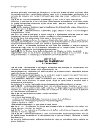 Code général des impôts


personne qui introduit ou soutient une demande pour un tiers doit, à peine de nullité, produire en même
temps que le demande un mandat régulier rédigé sur papier timbré et enregistré avant la présentation de la
demande. La production d’un mandat n’est toutefois pas exigée des avocats régulièrement inscrits au
barreau.
Art. 20. 02. 06. - Les demandes timbrées au tarif fixé pour la demi- feuille de papier normal doivent
mentionner, à peine de nullité, la nature de l’impôt, l’article, l’exercice et le montant de la cote visée, contenir
un exposé sommaire des motifs et être signées de leur auteur ; elles sont instruites par l’inspecteur des
Impôts détenteur du dossier.
Art 20. 02. 07. - Le pouvoir de décision appartient au Directeur Général des Impôts qui peut déléguer tout ou
partie de son pouvoir de décision.
Art. 20. 02. 08. - La décision est notifiée au demandeur qui peut adresser un recours au Ministre chargé de
la Réglementation Fiscale.
Art. 20. 02. 09. - Les recours devant le Ministre chargé de la réglementation fiscale est rédigé sur papier
timbré au tarif fixé pour la demi- feuille de papier normal et doit contenir l’exposé des motifs.
Le Ministre chargé de la réglementation fiscale statue en dernier ressort.
Art. 20. 02.10. - Les agents chargés du recouvrement des impôts directs établis sur rôle et ceux chargés de
celui des autres impôts prévus par le présent Code peuvent demander l’admission en non valeur des cotes
et des droits et amendes irrécouvrables dans la limite de la prescription triennale.
Art 20. 02.11. - Ces demandes d’admission en non valeur sont adressées au Directeur chargé du
Contentieux sous le couvert du chef du service du contentieux avec un exposé sommaire des motifs . Elles
sont instruites par l’Inspecteur des Impôts détenteur des dossiers .
Art. 20. 02. 12. - Le Directeur chargé du Contentieux statue par délégation du Ministre chargé de la
réglementation fiscale sur les demandes présentées par les agents chargés du recouvrement . IL peut
déléguer en totalité ou en partie son pouvoir de décision aux Chefs des Services Fiscaux.

                                            CHAPITRE III
                                     JURIDICTION CONTENTIEUSE
                                           RECLAMATIONS

Art. 20. 02.13. - Les demandes en décharge ou en réduction sont adressées aux services fiscaux dont
dépend le lieu d’imposition pour les impôts directs établis sur rôle.
Les demandes portant contestation pour les impôts prévus par le présent code sont présentées à la recette
des impôts chargée du recouvrement.
Elles sont déposées par le contribuable, par ses ayants droit ou par la personne mise personnellement en
demeure d’acquitter la contribution visée par la demande.
Toute personne qui introduit ou soutient une réclamation pour un tiers doit, à peine de nullité, produire en
même temps que la réclamation un mandat régulier, rédigé sur papier timbré et enregistré avant la
présentation de la réclamation.
La production d’un mandat n’est toutefois pas exigée des avocats régulièrement inscrits au barreau.
Art. 20. 02. 14. - Le délai de réclamation est de six mois suivant celui au cours duquel a eu lieu la mise en
recouvrement ou, en ce qui concerne les impôts versés sans titre de perception, le versement de l’imposition
contestée, ou à partir du premier jour du mois suivant la destruction ou l’ouverture des travaux de démolition
pour les immeubles soumis à l’IFPB.
Art. 20. 02. 15. - Les réclamations doivent à peine d’irrecevabilité :
- être individuelles ;
- ne concerner qu’une seule cote ;
- mentionner la nature de l’impôt, l’article, l’exercice et le montant de la cote litigieuse ;
- contenir l’exposé sommaire des moyens et les conclusions des parties ;
- porter la signature de l’auteur ;
- être timbrées au tarif fixé pour la demi- feuille de papier normal.
Art. 20. 02. 16. - L’Administration des Impôts peut prononcer d’office le dégrèvement d’impositions pour
réparer les erreurs incombant aux services .
Art. 20. 02. 17. - Les réclamations et les dégrèvements d’office sont instruits par l’inspecteur des impôts
détenteur du dossier du requérant .
Art. 20. 02. 18. - L’administration doit statuer sur les réclamations et les dégrèvements proposés d’office par
les agents chargés de l’assiette ou du recouvrement dans un délai de six mois à compter de la date de
leurprésentation.
Le pouvoir de décision appartient au Directeur Général des Impôts qui peut déléguer tout ou partie de son
pouvoir de décision .
 