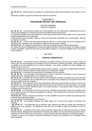 Code général des impôts


Art. 20. 02. 19. - Cette décision est notifiée au contribuable par lettre recommandée et doit contenir en cas
de
rejet total ou partiel un exposé sommaire des motifs de la décision.

                                      CHAPITRE IV
                             PROCEDURE DEVANT LES TRIBUNAUX
                                            SECTION PREMIERE
                                            Tribunaux compétents

Art. 20. 02. 20. - Les décisions rendues par l’Administration sur les réclamations contentieuses et qui ne
donnent pas satisfaction au réclamant peuvent être portées devant les tribunaux.
Le réclamant possède aussi cette faculté s’il n’a pas reçu avis de décision dans le délai de six mois suivant
la date de présentation de sa demande.
L’Administration peut soumettre d’office au Tribunal la réclamation présentée par un contribuable . Elle doit
en informer ce dernier.
Art. 20. 02. 21. - L’action doit être introduite dans le délai de un mois à partir du jour de réception de la
notification de la décision ou de l ’expiration du délai de six mois prévu ci-dessus .
Art. 20. 02. 22. - En matière d’impôts directs, l’action est introduite devant le Tribunal administratif.
En matière de droits d’enregistrement, de taxe de publicité foncière, de droits de timbre et d’impôts indirects
et taxes assimilées, notamment les taxes sur les chiffres d’affaires, le Tribunal compétent est le Tribunal de
l’ordre judiciaire.

                                                  SECTION II

                                      I-       TRIBUNAL ADMINISTRATIF

Art. 20. 02. 23. - La demande doit être présentée sur papier timbré au tarif fixé pour la demi- feuille de
papier normal et accompagnée le cas échéant de l’avis du Directeur Général des Impôts . Elle est adressée
au greffier de la Cour suprême qui en accuse réception . Les autres conditions de forme édictées aux
articles 20.02.13 et 20. 02.
15 sont exigibles pour les requêtes portées devant la Cour suprême . Le montant du dégrèvement demandé
ne peut en aucun cas être supérieur à celui figurant sur la réclamation initiale.
Art. 20. 02. 24. - L’instruction est assurée par un conseiller à la Cour suprême.
Art. 20. 02. 25. - Les demandes sont transmises au Chef du Service du contentieux qui les renvoie au
greffier de la Cour suprême après y avoir mentionné son avis .
Art. 20. 02. 26. - Le greffier de la Cour suprême invite l’intéressé à prendre connaissance de l’avis du Chef
du Service du Contentieux dans un délai de dix jours à compter de la réception par le requérant de la lettre
d’avis du greffier de la Cour suprême.
Art. 20. 02. 27. - Si le requérant fournit des observations, elles sont communiquées au Chef du Service du
Contentieux qui a la faculté de répondre dans les dix jours de la réception de ces observations . Si à cette
occasion, le chef du service fait état de faits ou de motifs nouveaux , la procédure fixée à l’article 20.02.26
ci-dessus est à nouveau suivie.
Art 20. 02. 28. - Le réclamant et le Chef du service du contentieux doivent être avertis par le greffier de la
Cour suprême, du jour où l’affaire sera appelée à l’audience . Cet avertissement est donné au plus tard huit
jours avant l’audience .
Art 20. 02. 29. - Après le rapport qui est fait par l’un des conseillers de la Cour suprême, les parties peuvent
présenter des observations orales.
Le commissaire à la loi présente ses conclusions.
Art. 20. 02. 30. - Les requêtes relatives aux impôts basés sur le revenu sont jugées en audience non
publique
..Art. 20. 02. 31. - Tout réclamant peut se désister avant jugement par lettre sur papier libre adressée au
greffier de la Cour suprême . Ce désistement doit être pur et simple et signé du requérant ou de son
mandataire.
Art. 20. 02. 32. - L’expertise est la seule mesure spéciale d’instruction qui peut être prescrite en matière
d’impôts directs . Elle peut être ordonnée par le tribunal, soit d’office, soit sur demande du requérant soit sur
demande du chef du Service du Contentieux . La Cour suprême fixe avec précision la mission des experts .
Toutefois, en aucun cas, l’expert ne peut être substitué au Service du Contentieux pour l’évaluation de la
base imposable.
 