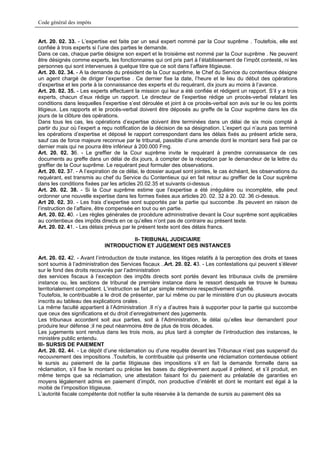 Code général des impôts


Art. 20. 02. 33. - L’expertise est faite par un seul expert nommé par la Cour suprême . Toutefois, elle est
confiée à trois experts si l’une des parties le demande.
Dans ce cas, chaque partie désigne son expert et le troisième est nommé par la Cour suprême . Ne peuvent
être désignés comme experts, les fonctionnaires qui ont pris part à l’établissement de l’impôt contesté, ni les
personnes qui sont intervenues à quelque titre que ce soit dans l’affaire litigieuse.
Art. 20. 02. 34. - A la demande du président de la Cour suprême, le Chef du Service du contentieux désigne
un agent chargé de diriger l’expertise . Ce dernier fixe la date, l’heure et le lieu du début des opérations
d’expertise et les porte à la connaissance des experts et du requérant, dix jours au moins à l’avance.
Art. 20. 02. 35. - Les experts effectuent la mission qui leur a été confiée et rédigent un rapport. S’il y a trois
experts, chacun d’eux rédige un rapport. Le directeur de l’expertise rédige un procès-verbal relatant les
conditions dans lesquelles l’expertise s’est déroulée et joint à ce procès-verbal son avis sur le ou les points
litigieux. Les rapports et le procès-verbal doivent être déposés au greffe de la Cour suprême dans les dix
jours de la clôture des opérations.
Dans tous les cas, les opérations d’expertise doivent être terminées dans un délai de six mois compté à
partir du jour où l’expert a reçu notification de la décision de sa désignation. L’expert qui n’aura pas terminé
les opérations d’expertise et déposé le rapport correspondant dans les délais fixés au présent article sera,
sauf cas de force majeure reconnue par le tribunal, passible d’une amende dont le montant sera fixé par ce
dernier mais qui ne pourra être inférieur à 200.000 Fmg.
Art. 20. 02. 36. - Le greffier de la Cour suprême invite le requérant à prendre connaissance de ces
documents au greffe dans un délai de dix jours, à compter de la réception par le demandeur de la lettre du
greffier de la Cour suprême. Le requérant peut formuler des observations.
Art. 20. 02. 37. - A l’expiration de ce délai, le dossier auquel sont jointes, le cas échéant, les observations du
requérant, est transmis au chef du Service du Contentieux qui en fait retour au greffier de la Cour suprême
dans les conditions fixées par les articles 20.02.35 et suivants ci-dessus .
Art. 20. 02. 38. - Si la Cour suprême estime que l’expertise a été irrégulière ou incomplète, elle peut
ordonner une nouvelle expertise dans les formes fixées aux articles 20. 02. 32 à 20. 02. 36 ci-dessus.
Art 20. 02. 39. - Les frais d’expertise sont supportés par la partie qui succombe .Ils peuvent en raison de
l’instruction de l’affaire, être compensée en tout ou en partie.
Art. 20. 02. 40. - Les règles générales de procédure administrative devant la Cour suprême sont applicables
au contentieux des impôts directs en ce qu’elles n’ont pas de contraire au présent texte.
Art. 20. 02. 41. - Les délais prévus par le présent texte sont des délais francs.

                                      II- TRIBUNAL JUDICIAIRE
                             INTRODUCTION ET JUGEMENT DES INSTANCES

Art. 20. 02. 42. - Avant l’introduction de toute instance, les litiges relatifs à la perception des droits et taxes
sont soumis à l’administration des Services fiscaux ..Art. 20. 02. 43. - Les contestations qui peuvent s’élever
sur le fond des droits recouvrés par l’administration
des services fiscaux à l’exception des impôts directs sont portés devant les tribunaux civils de première
instance ou, les sections de tribunal de première instance dans le ressort desquels se trouve le bureau
territorialement compétent. L’instruction se fait par simple mémoire respectivement signifié.
Toutefois, le contribuable a le droit de présenter, par lui même ou par le ministère d’un ou plusieurs avocats
inscrits au tableau des explications orales .
La même faculté appartient à l’Administration .Il n’y a d’autres frais à supporter pour la partie qui succombe
que ceux des significations et du droit d’enregistrement des jugements.
Les tribunaux accordent soit aux parties, soit à l’Administration, le délai qu’elles leur demandent pour
produire leur défense ;il ne peut néanmoins être de plus de trois décades.
Les jugements sont rendus dans les trois mois, au plus tard à compter de l’introduction des instances, le
ministère public entendu.
III- SURSIS DE PAIEMENT
Art. 20. 02. 44. - Le dépôt d’une réclamation ou d’une requête devant les Tribunaux n’est pas suspensif du
recouvrement des impositions .Toutefois, le contribuable qui présente une réclamation contentieuse obtient
le sursis au paiement de la partie litigieuse des impositions s’il en fait la demande formelle dans sa
réclamation, s’il fixe le montant ou précise les bases du dégrèvement auquel il prétend, et s’il produit, en
même temps que sa réclamation, une attestation faisant foi du paiement au préalable de garanties en
moyens légalement admis en paiement d’impôt, non productive d’intérêt et dont le montant est égal à la
moitié de l’imposition litigieuse.
L’autorité fiscale compétente doit notifier la suite réservée à la demande de sursis au paiement dès sa
 