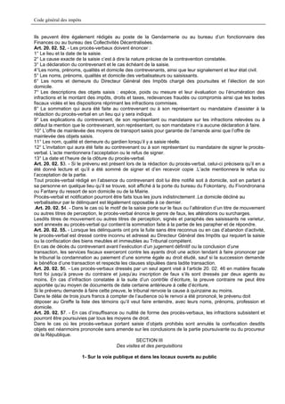 Code général des impôts


Ils peuvent être également rédigés au poste de la Gendarmerie ou au bureau d’un fonctionnaire des
Finances ou au bureau des Collectivités Décentralisées.
Art. 20. 02. 52. - Les procès-verbaux doivent énoncer :
1° Le lieu et la date de la saisie.
2° La cause exacte de la saisie c’est à dire la nature précise de la contravention constatée.
3° La déclaration du contrevenant et le cas échéant de la saisie.
4°Les noms, prénoms, qualités et domicile des contrevenants, ainsi que leur signalement et leur état civil.
5° Les noms, prénoms, qualités et domicile des verbalisateurs ou saisissants.
6° Les noms et demeure du Directeur Général des Impôts chargé des poursuites et l’élection de son
domicile.
7° Les descriptions des objets saisis : espèce, poids ou mesure et leur évaluation ou l’énumération des
infractions et le montant des impôts, droits et taxes, redevances fraudés ou compromis ainsi que les textes
fiscaux violés et les dispositions réprimant les infractions commises.
8° La sommation qui aura été faite au contrevenant ou à son représentant ou mandataire d’assister à la
rédaction du procès-verbal en un lieu qui y sera indiqué.
9° Les explications du contrevenant, de son représentant ou mandataire sur les infractions relevées ou à
défaut la mention que le contrevenant, son représentant, ou son mandataire n’a aucune déclaration à faire.
10° L’offre de mainlevée des moyens de transport saisis pour garantie de l’amende ainsi que l’offre de
mainlevée des objets saisis.
11° Les nom, qualité et demeure du gardien lorsqu’il y a saisie réelle.
12° L’invitation qui aura été faite au contrevenant ou à son représentant ou mandataire de signer le procès-
verbal. L’acte mentionnera l’acceptation ou le refus de signer.
13° La date et l’heure de la clôture du procès-verbal.
Art. 20. 02. 53. - Si le prévenu est présent lors de la rédaction du procès-verbal, celui-ci précisera qu’il en a
été donné lecture et qu’il a été sommé de signer et d’en recevoir copie .L’acte mentionnera le refus ou
l’acceptation de la partie.
Tout procès-verbal rédigé en l’absence du contrevenant doit lui être notifié soit à domicile, soit en parlant à
sa personne en quelque lieu qu’il se trouve, soit affiché à la porte du bureau du Fokontany, du Fivondronana
ou Faritany du ressort de son domicile ou de la Mairie.
Procès-verbal et notification pourront être faits tous les jours indistinctement .Le domicile décliné au
verbalisateur par le délinquant est légalement opposable à ce dernier.
.Art. 20. 02. 54. - Dans le cas où le motif de la saisie porte sur le faux ou l’altération d’un titre de mouvement
ou autres titres de perception, le procès-verbal énonce le genre de faux, les altérations ou surcharges.
Lesdits titres de mouvement ou autres titres de perception, signés et paraphés des saisissants ne varietur,
sont annexés au procès-verbal qui contient la sommation faite à la partie de les parapher et de répondre.
Art. 20. 02. 55. - Lorsque les délinquants ont pris la fuite sans être reconnus ou en cas d’abandon d’activité,
le procès-verbal est dressé contre inconnu et adressé au Directeur Général des Impôts qui requiert la saisie
ou la confiscation des biens meubles et immeubles au Tribunal compétent.
En cas de décès du contrevenant avant l’exécution d’un jugement définitif ou la conclusion d’une
transaction, les services fiscaux exerceront contre les ayants droit une action tendant à faire prononcer par
le tribunal la condamnation au paiement d’une somme égale au droit éludé, sauf si la succession demande
le bénéfice d’une transaction et respecte les clauses stipulées dans ladite transaction.
Art. 20. 02. 56. - Les procès-verbaux dressés par un seul agent visé à l’article 20. 02. 46 en matière fiscale
font foi jusqu’à preuve du contraire et jusqu’au inscription de faux s’ils sont dressés par deux agents au
moins. En cas d’infraction constatée à la suite d’un contrôle d’écriture, la preuve contraire ne peut être
apportée qu’au moyen de documents de date certaine antérieure à celle d’écriture.
Si le prévenu demande à faire cette preuve, le tribunal renvoie la cause à quinzaine au moins.
Dans le délai de trois jours francs à compter de l’audience où le renvoi a été prononcé, le prévenu doit
déposer au Greffe la liste des témoins qu’il veut faire entendre, avec leurs noms, prénoms, profession et
domicile.
Art. 20. 02. 57. - En cas d’insuffisance ou nullité de forme des procès-verbaux, les infractions subsistent et
pourront être poursuivies par tous les moyens de droit.
Dans le cas où les procès-verbaux portant saisie d’objets prohibés sont annulés la confiscation desdits
objets est néanmoins prononcée sans amende sur les conclusions de la partie poursuivante ou du procureur
de la République.
                                                    SECTION III
                                         Des visites et des perquisitions

                          1- Sur la voie publique et dans les locaux ouverts au public
 