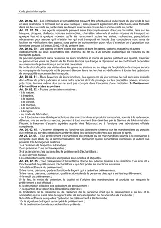 Code général des impôts


Art. 20. 02. 58. - Les vérifications et constatations peuvent être effectuées à toute heure du jour et de la nuit
et sans restriction ni formalité sur la voie publique ; elles peuvent également être effectuées sans formalité
dans les lieux ouverts au public mais seulement aux heures où ces lieux sont ouverts au public.
Art. 20. 02. 59. - Les agents répressifs peuvent sans l’accomplissement d’aucune formalité, faire sur les
barques, pirogues, chalands, voitures automobiles, charrettes, aéronefs et autres moyens de transport, en
quelque lieu et à quelque moment qu’ils les rencontrent toutes les visites, recherches, perquisitions
nécessaires pour assurer qu’il n’existe rien qui soit transporté en fraude .Les conducteurs sont tenus de
faciliter les vérifications des agents, sous peine de contravention pour refus d’exercice ou d’opposition aux
fonctions prévues à l’article 20.02.106 du présent titre.
Art. 20. 02. 60. - Les agents ont libre accès aux quais et dans les gares, stations, magasins et autres
établissements ou lieux dépendants des chemins de fer ou d’un service quelconque de voitures ou de
transports publics.
Ils peuvent également dans l’exercice de leurs fonctions et munis de pièces justifiant leur qualité, traverser
ou parcourir les voies de chemin de fer toutes les fois que l’exige la répression en se conformant cependant
aux mesures de précaution qui auront été prescrites.
Ils ont le droit d’opérer des visites dans les gares ou stations ou au siège de l’exploitation de chaque service
ou compagnie de transports et ils peuvent étendre leurs recherches et vérifications à toutes les opérations
de comptabilité concernant les transports.
Art. 20. 02. 61. - Dans l’exercice de leurs fonctions, les agents ont de jour comme de nuit sans être assistés
d’un officier de police judiciaire et sans ordre spécial droit de passage sur les propriétés privées, champs,
prés, bois, terrains même clos qui ne sont pas compris dans l’enceinte d’une habitation..2- Prélèvement
d’échantillons et des expertises
Art. 20. 02. 62. - Toutes contestations relatives :
- à la nature,
- à l’espèce,
- à la qualité,
- à la variété,
- à la marque,
- à la constitution,
- à l’origine,
- au mode de fabrication,
- ou à tout autre caractéristique technique des marchandises et produits transportés, soumis à la redevance,
détenus, mis en vente ou vendus, peuvent à tout moment être déférées par le Service de l’Administration
Fiscale, à l’examen d’experts agréées auprès des Tribunaux ou à l’analyse des laboratoires officiels
compétents.
Art. 20. 02. 63. - L’examen d’experts ou l’analyse du laboratoire s’exerce sur les marchandises ou produits
eux-mêmes ou sur des échantillons prélevés dans les conditions décrites aux articles ci-après.
Art 20. 02. 64. - Tout prélèvement d’échantillons de produits ou de marchandises soumis à la redevance à
n’importe quel stade de la commercialisation doit comporter quatre échantillons identiques et autant que
possible très homogènes destinés :
1- à l’examen de l’expert ou à l’analyse ;
2- en prévision d’une contre-expertise ;
3- à la personne chez qui a eu lieu le prélèvement d’échantillons ;
4- aux services fiscaux.
Les échantillons ainsi prélevés sont placés sous scellés et étiquetés .
Art. 20. 02. 65. -Tout prélèvement d’échantillons donne lieu séance tenante à la rédaction d’un acte dit «
Procès-verbal de prélèvement d’échantillons » qui doit porter les mentions suivantes :
1- la date et l’heure du prélèvement ;
2- les noms, prénoms, grade et fonction de l’agent qui a opéré les prélèvements,
3- les noms, prénoms, profession, qualité et domicile de la personne chez qui a eu lieu le prélèvement;
4- le motif du prélèvement ;
5- le lieu, le mode de détention, la qualité et l’origine des marchandises et produits sur lesquels le
prélèvement a été effectué ;
6- la description détaillée des opérations de prélèvement :
7- la quantité et la valeur des échantillons prélevés ;
8- l’indication de la présence ou de l’absence de la personne chez qui le prélèvement a eu lieu et la
sommation qui lui a été faite de signer l’acte, de son acceptation ou de son refus de s’exécuter ;
9- la date et l’heure auxquelles l’opération de prélèvement a été terminée ;
10- la signature de l’agent qui a opéré le prélèvement ;
11- la destination donnée aux échantillons prélevés.
 