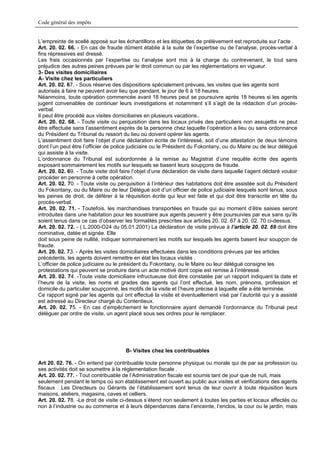 Code général des impôts


L’empreinte de scellé apposé sur les échantillons et les étiquettes de prélèvement est reproduite sur l’acte .
Art. 20. 02. 66. - En cas de fraude dûment établie à la suite de l’expertise ou de l’analyse, procès-verbal à
fins répressives est dressé.
Les frais occasionnés par l’expertise ou l’analyse sont mis à la charge du contrevenant, le tout sans
préjudice des autres peines prévues par le droit commun ou par les réglementations en vigueur.
3- Des visites domiciliaires
A- Visite chez les particuliers
Art. 20. 02. 67. - Sous réserve des dispositions spécialement prévues, les visites que les agents sont
autorisés à faire ne peuvent avoir lieu que pendant, le jour de 6 à 18 heures.
Néanmoins, toute opération commencée avant 18 heures peut se poursuivre après 18 heures si les agents
jugent convenables de continuer leurs investigations et notamment s’il s’agit de la rédaction d’un procès-
verbal.
Il peut être procédé aux visites domiciliaires en plusieurs vacations..
Art. 20. 02. 68. - Toute visite ou perquisition dans les locaux privés des particuliers non assujettis ne peut
être effectuée sans l’assentiment exprès de la personne chez laquelle l’opération a lieu ou sans ordonnance
du Président du Tribunal du ressort du lieu où doivent opérer les agents.
L’assentiment doit faire l’objet d’une déclaration écrite de l’intéressé, soit d’une attestation de deux témoins
dont l’un peut être l’officier de police judiciaire ou le Président du Fokontany, ou du Maire ou de leur délégué
qui assiste à la visite.
L’ordonnance du Tribunal est subordonnée à la remise au Magistrat d’une requête écrite des agents
exposant sommairement les motifs sur lesquels se basent leurs soupçons de fraude.
Art. 20. 02. 69. - Toute visite doit faire l’objet d’une déclaration de visite dans laquelle l’agent déclaré vouloir
procéder en personne à cette opération.
Art. 20. 02. 70. - Toute visite ou perquisition à l’intérieur des habitations doit être assistée soit du Président
du Fokontany, ou du Maire ou de leur Délégué soit d’un officier de police judiciaire lesquels sont tenus, sous
les peines de droit, de déférer à la réquisition écrite qui leur est faite et qui doit être transcrite en tête du
procès-verbal.
Art. 20. 02. 71. - Toutefois, les marchandises transportées en fraude qui au moment d’être saisies seront
introduites dans une habitation pour les soustraire aux agents peuvent y être poursuivies par eux sans qu’ils
soient tenus dans ce cas d’observer les formalités prescrites aux articles 20. 02. 67 à 20. 02. 70 ci-dessus.
Art. 20. 02. 72. - ( L.2000-O24 du 05.01.2001) La déclaration de visite prévue à l’article 20. 02. 69 doit être
nominative, datée et signée. Elle
doit sous peine de nullité, indiquer sommairement les motifs sur lesquels les agents basent leur soupçon de
fraude.
Art. 20. 02. 73. - Après les visites domiciliaires effectuées dans les conditions prévues par les articles
précédents, les agents doivent remettre en état les locaux visités .
L’officier de police judiciaire ou le président du Fokontany, ou le Maire ou leur délégué consigne les
protestations qui peuvent se produire dans un acte motivé dont copie est remise à l’intéressé.
Art. 20. 02. 74. -Toute visite domiciliaire infructueuse doit être constatée par un rapport indiquant la date et
l’heure de la visite, les noms et grades des agents qui l’ont effectué, les nom, prénoms, profession et
domicile du particulier soupçonné, les motifs de la visite et l’heure précise à laquelle elle a été terminée.
Ce rapport signé par les agents qui ont effectué la visite et éventuellement visé par l’autorité qui y a assisté
est adressé au Directeur chargé du Contentieux.
Art. 20. 02. 75. - En cas d’empêchement le fonctionnaire ayant demandé l’ordonnance du Tribunal peut
déléguer par ordre de visite, un agent placé sous ses ordres pour le remplacer.




                                       B- Visites chez les contribuables

Art 20. 02. 76. - On entend par contribuable toute personne physique ou morale qui de par sa profession ou
ses activités doit se soumettre à la réglementation fiscale .
Art. 20. 02. 77. - Tout contribuable de l’Administration fiscale est soumis tant de jour que de nuit, mais
seulement pendant le temps où son établissement est ouvert au public aux visites et vérifications des agents
fiscaux . Les Directeurs ou Gérants de l’établissement sont tenus de leur ouvrir à toute réquisition leurs
maisons, ateliers, magasins, caves et celliers.
Art. 20. 02. 78. -Le droit de visite ci-dessus s’étend non seulement à toutes les parties et locaux affectés ou
non à l’industrie ou au commerce et à leurs dépendances dans l’enceinte, l’enclos, la cour ou le jardin, mais
 