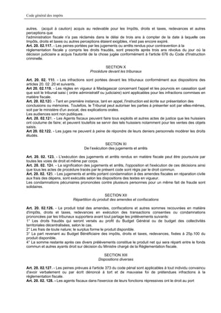Code général des impôts


autres. (acquit à caution) acquis au redevable pour les Impôts, droits et taxes, redevances et autres
perceptions que
l'administration fiscale n'a pas réclamés dans le délai de trois ans à compter de la date à laquelle ces
Impôts, droits et taxes ou autres perceptions étaient exigibles, n'est pas encore expiré.
Art. 20. 02.117. - Les peines portées par les jugements ou arrêts rendus pour contravention à la
réglementation fiscale y compris les droits fraudés, sont prescrits après trois ans révolus du jour où la
décision judiciaire a acquis l'autorité de la chose jugée conformément à l'article 676 du Code d'Instruction
criminelle.

                                                SECTION X
                                        Procédure devant les tribunaux

Art. 20. 02. 118. - Les infractions sont portées devant les tribunaux conformément aux dispositions des
articles 20. 02 .20 et suivants.
Art 20. 02.119. - Les règles en vigueur à Madagascar concernant l'appel et les pourvois en cassation quel
que soit le tribunal saisi ( ordre administratif ou judiciaire) sont applicables pour les infractions commises en
matière fiscale.
Art. 20. 02.120. - Tant en première instance, tant en appel, l'instruction est écrite sur présentation des
conclusions ou mémoires. Toutefois, le Tribunal peut autoriser les parties à présenter soit par elles-mêmes,
soit par le ministère d'un avocat, des explications orales.
Les audiences sont non publiques .
Art. 20. 02.121. - Les Agents fiscaux peuvent faire tous exploits et autres actes de justice que les huissiers
ont coutume de faire; et peuvent toutefois se servir des tels huissiers notamment pour les ventes des objets
saisis.
Art 20. 02.122. - Les juges ne peuvent à peine de répondre de leurs deniers personnels modérer les droits
éludés.

                                                 SECTION XI
                                    De l’exécution des jugements et arrêts

Art. 20. 02. 123. - L'exécution des jugements et arrêts rendus en matière fiscale peut être poursuivie par
toutes les voies de droit et même par corps.
Art. 20. 02. 124. - La signification des jugements et arrêts, l'opposition et l'exécution de ces décisions ainsi
que tous les actes de procédure tracés par le présent code sont régis par le droit commun.
Art. 20. 02. 125. - Les jugements et arrêts portant condamnation à des amendes fiscales en réparation civile
aux frais des dépens, sont exécutés selon les dispositions des textes en vigueur.
Les condamnations pécuniaires prononcées contre plusieurs personnes pour un même fait de fraude sont
solidaires.

                                                SECTION XII
                             Répartition du produit des amendes et confiscations

Art. 20. 02.126. - Le produit total des amendes, confiscations et autres sommes recouvrées en matière
d'impôts, droits et taxes, redevances en exécution des transactions consenties ou condamnations
prononcées par les tribunaux supportera avant tout partage les prélèvements suivants:
1° Les droits fraudés qui seront versés au profit du Budget Général ou de budget des collectivités
territoriales décentralisées, selon le cas.
2° Les frais de toute nature; le surplus forme le produit disponible.
3° La part revenant au Budget Bénéficiaire des impôts, droits et taxes, redevances, fixées à 25p.100 du
produit disponible.
4° La somme restante après ces divers prélèvements constitue le produit net qui sera réparti entre le fonds
commun et autres ayants droit sur décision du Ministre chargé de la Réglementation fiscale.

                                                SECTION XIII
                                             Dispositions diverses

Art. 20. 02.127. - Les peines prévues à l'article 373 du code pénal sont applicables à tout individu convaincu
d'avoir verbalement ou par écrit dénoncé à tort et de mauvaise foi de prétendues infractions à la
réglementation fiscale.
Art. 20. 02. 128. - Les agents fiscaux dans l'exercice de leurs fonctions répressives ont le droit au port
 