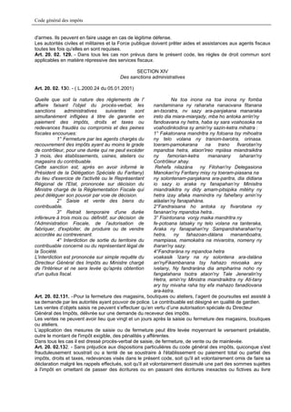 Code général des impôts


d'armes. Ils peuvent en faire usage en cas de légitime défense.
Les autorités civiles et militaires et la Force publique doivent prêter aides et assistances aux agents fiscaux
toutes les fois qu'elles en sont requises.
Art. 20. 02. 129. - Dans tous les cas non prévus dans le présent code, les règles de droit commun sont
applicables en matière répressive des services fiscaux.

                                                  SECTION XIV
                                           Des sanctions administratives

Art. 20. 02. 130. - ( L.2000.24 du 05.01.2001)

Quelle que soit la nature des règlements de l'                      Na toa inona na toa inona ny fomba
affaire faisant l'objet du procès-verbal, les              nandaminana ny raharaha nanaovana fitanana
sanctions      administratives      suivantes      sont    an-tsoratra, nv sazy ara-panjakana manaraka
simultanément infligées à titre de garantie en             ireto dia miara-mianjady, mba ho antoka arriin'ny
paiement des impôts, droits et taxes ou                    fandoavana ny hetra, haba sy sara voahosoka na
redevances fraudés ou compromis et des peines              voahodinkodina sy amin'ny sazin-ketra mihatra :
fiscales encourues:                                        1° Fakatonana mandritra ny fotoana tsy mihoatra
            1° Fermeture par les agents chargés du         ny telo volana ny tranom-barotra, orinasa.
recouvrement des impôts ayant au moins le grade            toeram-pamokarana       na   trano    fivarotan'ny
de contrôleur, pour une durée qui ne peut excéder          mpandoa hetra, ataon'ireo mpiàsa miandraikitra
3 mois, des établissements, usines, ateliers ou            ny     famorian-ketra     mananany      laharan'ny
magasins du contribuable.                                  Contrôleur ahay.
Cette sanction est, après en avoir informé le               Rehefa nilazàna ny Filohan'ny Delegasiona
Président de la Délégation Spéciale du Faritany)           Manokan'ny Faritany misy ny toeram-piasana na
du lieu d'exercice de l'activité ou le Représentant        ny solontenam-panjakana ara-paritra, dia didiana
Régional de l'Etat, prononcée sur décision du              io sazy io araka ny fanapahan’ny Minisitra
Ministre chargé de la Réglementation Fiscale qui           miandraikitra ny didy amam-pitsipika mitèhy ny
peut déléguer son pouvoir par voie de décision.            hetra izay afaka mamindra ny fahefany amin’ny
            2° Saisie et vente des biens du                alàalan’ny fanapahàna.
contribuable.                                              2°Fandraisana ho antoka sy fivarotana ny
            3° Retrait temporaire d'une durée              fananan'ny mpandoa hetra..
inférieure à trois mois ou. définitif, sur décision de     3° Fisintonana vonjy maika mandritra ny
l'Administration Fiscale, de l'autorisation de             fe-potoana latsaky ny telo volana na tanteraka,
fabriquer, d'exploiter, de produire ou de vendre           Araka ny fanapahan'ny Sampandraharahan'ny
accordée au contrevenant.                                  hetra,    ny    fahazoan-dàlana    manamboatra,
            4° Interdiction de sortie du territoire du     mampiasa, mamokatra na mivarotra, nomeny ny
contribuable concerné ou du représentant légal de          iharan'ny sazy.
la Société.                                                4°Fandraràna ny mpandoa hetra
L'interdiction est prononcée sur simple requête du         voakasik 'izany na ny solontena ara-dalàna
Directeur Général des Impôts au Ministre chargé            an'nyFikambanana tsy hahazo mivoaka any
de l'Intérieur et ne sera levée qu'après obtention         ivelany, Ny fandraràna dia ampiharina noho ny
d'un quitus fiscal.                                        fangatahana tsotra ataon'ny Tale Jeneralin'ny
                                                           Hetra, amin’ny Ministra miandraikitra ny Ati-tany
                                                           ary tsy mivaha raha tsy efa mahazo fanadiovana
                                                           ara-ketra.
Art. 20. 02.131. –Pour la fermeture des magasins, boutiques ou ateliers, l’agent de poursuites est assisté à
sa demande par les autorités ayant pouvoir de police. Le contribuable est désigné en qualité de gardien.
Les ventes d’objets saisis ne peuvent s’effectuer qu’en vertu d’une autorisation spéciale du Directeur
Général des Impôts, délivrée sur une demande du receveur des impôts.
Les ventes ne peuvent avoir lieu que vingt et un jours après la saisie ou fermeture des magasins, boutiques
ou ateliers.
L’application des mesures de saisie ou de fermeture peut être levée moyennant le versement préalable,
outre le montant de l'impôt exigible, des pénalités y afférentes.
Dans tous les cas il est dressé procès-verbal de saisie, de fermeture, de vente ou de mainlevée.
Art. 20. 02.132. - Sans préjudice aux dispositions particulières du code général des impôts, quiconque s'est
frauduleusement soustrait ou a tenté de se soustraire à l'établissement ou paiement total ou partiel des
impôts, droits et taxes, redevances visés dans le présent code, soit qu'il ait volontairement omis de faire sa
déclaration malgré les rappels effectués, soit qu'il ait volontairement dissimulé une part des sommes sujettes
à l'impôt en omettant de passer des écritures ou en passant des écritures inexactes ou fictives au livre
 