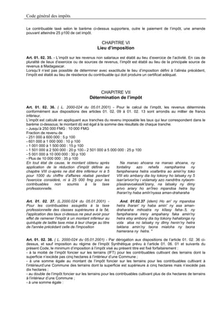 Code général des impôts

Le contribuable taxé selon le barème ci-dessus supportera, outre le paiement de l’impôt, une amende
pouvant atteindre 25 p100 de cet impôt.

                                              CHAPITRE VI
                                            Lieu d’imposition

Art. 01. 02. 35. - L’impôt sur les revenus non salariaux est établi au lieu d’exercice de l’activité. En cas de
pluralité de lieux d’exercice ou de sources de revenus, l’impôt est établi au lieu de la principale source de
revenus à Madagascar.
Lorsqu’il n’est pas possible de déterminer avec exactitude le lieu d’imposition défini à l’alinéa précédent,
l’impôt est établi au lieu de résidence du contribuable qui doit produire un certificat adéquat.



                                            CHAPITRE VII
                                       Détermination de l’impôt

Art. 01. 02. 36. ( L. 2000-024 du 05.01.2001) - Pour le calcul de l’impôt, les revenus déterminés
conformément aux dispositions des articles 01. 02. 09 à 01. 02. 13 sont arrondis au millier de francs
inférieur.
L’impôt est calculé en appliquant aux tranches du revenu imposable les taux qui leur correspondent dans le
barème ci-dessous; le montant dû est égal à la somme des résultats de chaque tranche.
- Jusqu’à 250 000 FMG : 10 000 FMG
Fraction de revenu de
- 251 000 à 600 000 : 5 p 100
- 601 000 à 1 000 000 : 10 p 100
- 1 001 000 à 1 500 000 : 15 p 100
- 1 501 000 à 2 500 000 : 20 p 100.- 2 501 000 à 5 000 000 : 25 p 100
- 5 001 000 à 10 000 000 : 30 p 100
- Plus de 10 000 000 : 35 p 100
En tout état de cause, le montant obtenu après          Na manao ahoana na manao ahoana, ny
application de la réduction d'impôt définie au        tontaliny    azo     rehefa  nampiharina     ny
chapitre VIII ci-après ne doit être inférieur ni à 5  fampihenana hetra voafaritra ao amin'ny toko
pour 1000 du chiffre d'affaires réalisé pendant       VIII eto ambany dia tsy tokony ho latsaky ny 5
l'exercice considéré, ni à 25 000 fmg pour les        isan'arivon'ny i volamaty azo nandritra nytaom-
contribuables     non    soumis      à    la    taxe  pîasànavoakasik'izany, na latsaky ny dimy
professionnelle.                                      arivo ariary ho an'îreo mpandoa hetra tsy
                                                      îharan'ny haba amîn'nyasa aman-draharaha

Art. 01. 02. 37. (L.2000.024 du 05.01.2001) -             And. 01.02.37 (idem) Ho an' ny mpandoa
Pour les contribuables assujettis à la taxe             hetra îharan' ny haba amin' ny asa aman-
professionnelle des classes supérieures à la 5è,        draharaha mihoatra ny kîlasy faha-.5, ny
l'application des taux ci-dessus ne peut avoir pour     fampiharana ireny ampahany faka amin'ny
effet de ramener l'impôt à un montant inférieur au      hetra etsy ambony dia tsy tokony hahatonga ny
quintuple de ladite taxe mise à leur charge au titre    vola aloa no latsaky ny dlmy henin’ny hetra
de l'année précédant celle de l'imposition              taklana amin’ny taona mialoha ny taona
                                                        hamerana ny hetra. "

Art. 01. 02. 38. ( L. 2000-024 du 05.01.2001) - Par dérogation aux dispositions de l’article 01. 02. 36 ci-
dessus, et sauf imposition au régime de l’Impôt Synthétique prévu à l’article 01. 06. 01 et suivants du
présent Code, le minimum d’imposition à l’impôt visé au présent titre est fixé forfaitairement :
- à la moitié de l’impôt foncier sur les terrains (IFT) pour les contribuables cultivant des terrains dont la
superficie n’excède pas cinq hectares à l’intérieur d’une Commune ;
- à une somme égale au montant de l’impôt foncier sur les terrains pour les contribuables cultivant à
l’intérieurd’une Commune des terrains dont la superficie est supérieure à cinq hectares mais n’excède pas
dix hectares ;
- au double de l’impôt foncier sur les terrains pour les contribuables cultivant plus de dix hectares de terrains
à l’intérieur d’une Commune ;
- à une somme égale :
 