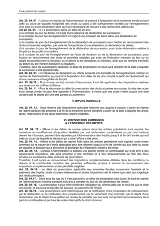 Code général des impôts


Art. 20. 04. 07. - L'action en reprise de l'administration se prescrit à l'expiration de la troisième année suivant
celle au cours de laquelle l'exigibilité des droits ou taxes a été suffisamment révélée par l'enregistrement
d'un acte ou d'une déclaration sans qu'il soit nécessaire de recourir à des recherches ultérieures.
Art 20. 04. 08. – Il y a prescription après un délai de 20 ans :
a) à compter du jour du décès, s'il s'agit d'une absence de déclaration de succession ;
b) à compter du jour de l’enregistrement s’il s’agit d’une omission de biens dans une déclaration de
succession;
c) à compter du jour de l’enregistrement de la déclaration de succession pour l’action en recouvrement des
droits et amendes exigibles, par suite de l’inexactitude d’une attestation ou déclaration de dettes,
d) à compter du jour de l’enregistrement de la déclaration de succession, pour toute réclamation relative à
l’impôt sur les profits immobiliers ;
e) à compter du jour de l'enregistrement de l'acte de donation ou de la déclaration de succession, pour
l'action en recouvrement des droits et amendes exigibles par suite de l'indication inexacte du lien ou du
degré de parenté.entre le donateur ou le défunt et les donataires ou héritiers, ainsi que du nombre d'enfants
du défunt ou de l'héritier donataire ou légataire.
Toutefois, pour les successions vacantes, le délai de prescription ne court qu'à compter de la date à laquelle
la succession a été appréhendée.
Art. 20. 04. 09. - En l'absence de déclaration ou d'acte présenté à la formalité de l'enregistrement, l'action en
reprise de l'administration se prescrit à l'expiration d'un délai de dix ans compté à partir de l’événement qui
donne naissance à l'exigibilité de l'impôt.
Art. 20. 04.10. - Pour la taxe sur les contrats d'assurances, il est fait application des dispositions relatives
aux taxes sur les chiffres d'affaires.
Art. 20. 04. 11. - Pour le décompte du délai de prescription des droits et peines encourues, la date des actes
sous seings privés ne peut être opposée à l'Administration, à moins que ces actes n'aient acquis une date
certaine par le décès de l'une des parties ou autrement.

                                               V-IMPOTS INDIRECTS

Art. 20. 04. 12. - Sous réserve des dispositions spéciales relatives aux acquits-à-caution, l'action de reprise
de l'administration est prescrite à la fin de la troisième année comptée à partir de la date à laquelle les droits,
taxes, redevances et les taxes assimilées étaient exigibles.

                                        VI- DISPOSITIONS COMMUNES
                                         A L'ENSEMBLE DES IMPOTS

Art. 20. 04. 13. - Même si les délais de reprise prévus dans les articles précédents sont expirés, les
omissions ou insuffisances d'imposition révélées par une réclamation contentieuse ou par une instance
devant les tribunaux, peuvent être réparées par l'Administration des Impôts jusqu'à la fin de l'année qui suit
celle au cours de laquelle la décision qui a clos l'affaire a été prise.
Art. 20. 04. 14. - Même si les délais de reprise fixés dans les articles précédents sont expirés, toute erreur
commise sur la nature de l'impôt applicable peut être réparée jusqu'à la fin de l'année qui suit celle au cours
de laquelle la décision qui a prononcé la décharge de l'imposition initiale a été prise.
Art. 20. 04. 15. - Lorsque l'Administration a déposé une plainte contre un contribuable qui s'est livré à des
agissements frauduleux, elle peut procéder à des contrôles et à des rehaussements au titre des deux
années qui excèdent le délai ordinaire de prescription.
Toutefois, il est sursis au recouvrement des impositions complémentaires établies dans les conditions ci-
dessus si le contribuable constitue des garanties suffisantes propres à assurer le recouvrement des
impositions complémentaires et des pénalités exigibles.
Art. 20. 04.16. - Le délai de prescription applicable aux amendes fiscales concernant l'assiette et le
paiement des impôts, droits et taxes redevances et autres impositions est le même que celui qui s'applique
aux droits principaux.
Art. 20. 04.17. - Dans tous les cas où il n'est pas prévu un délai de prescription plus court, le droit de reprise
de l’administration s'exerce pendant trois ans à compter du jour du fait générateur de l'impôt.
Art. 20. 04. 18. - La prescription a pour effet d'éteindre l'obligation du contribuable par le seul fait que le délai
est écoulé, et équivaut lorsqu'elle est acquise, au paiement de l'impôt.
Art. 20. 04.19. - Les prescriptions sont interrompues par la notification d'une proposition de redressement,
par la déclaration ou la notification d'un procès-verbal, par le versement d'un acompte, par le dépôt d'une
réclamation, par le dépôt d'une pétition en remise de pénalité, par tout acte comportant reconnaissance de la
part du contribuable et par tous les actes interruptifs du droit commun
 