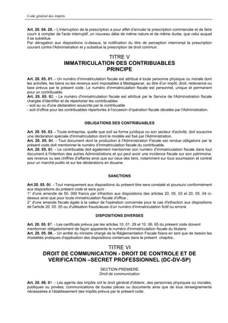 Code général des impôts


Art. 20. 04. 20. - L'interruption de la prescription a pour effet d'annuler la prescription commencée et de faire
courir à compter de l'acte interruptif, un nouveau délai de même nature et de même durée, que celui auquel
il se substitue.
Par dérogation aux dispositions ci-dessus, la notification du titre de perception interrompt la prescription
courant contre l'Administration et y substitue la prescription de droit commun.

                                    TITRE V
                      IMMATRICULATION DES CONTRIBUABLES
                                   PRINCIPE
Art. 20. 05. 01. - Un numéro d'immatriculation fiscale est attribué à toute personne physique ou morale dont
les activités, les biens ou les revenus sont imposables à Madagascar, au titre d'un impôt, droit, redevance ou
taxe prévus par le présent code. Le numéro d'immatriculation fiscale est personnel, unique et permanent
pour un contribuable.
Art. 20. 05. 02. - Le numéro d'immatriculation fiscale est attribué par le Service de l'Administration fiscale
chargée d'identifier et de répertorier les contribuables
- soit au vu d'une déclaration souscrite par le contribuable
- soit d'office pour les contribuables répertoriés à l'occasion d'opération fiscale décelée par l'Administration.


                                   OBLIGATIONS DES CONTRIBUABLES

Art. 20. 05. 03. - Toute entreprise, quelle que soit sa forme juridique ou son secteur d'activité, doit souscrire
une déclaration spéciale d'immatriculation dont le modèle est fixé par l'Administration.
Art. 20. 05. 04. - Tout document dont la production à l'Administration Fiscale est rendue obligatoire par le
présent code doit mentionner le numéro d'immatriculation fiscale du contribuable.
Art. 20. 05. 05. - Le contribuable doit également mentionner son numéro d'immatriculation fiscale dans tout
document à l'intention des autres Administrations et qui peut avoir une incidence fiscale sur son patrimoine,
ses revenus ou ses chiffres d'affaires ainsi que sur ceux des tiers, notamment sur tous soumission et contrat
pour un marché public et sur les déclarations en douane.


                                                 SANCTIONS

Art 20. 05. 06. - Tout manquement aux dispositions du présent titre sera constaté et poursuivi conformément
aux dispositions du présent code et sera puni :
1° d'une amende de 50. 000 francs par infraction aux dispositions des articles 20. 05. 03 et 20. 05. 04 ci-
dessus ainsi que pour toute immatriculation fiscale d'office ;
2° d'une amende fiscale égale à la valeur de l'opération concernée pour le cas d'infraction aux dispositions
de l'article 20. 05. 05 ou d'utilisation frauduleuse d'un numéro d'immatriculation fictif ou erroné.

                                         DISPOSITIONS DIVERSES

Art. 20. 05. 07. - Les certificats prévus par les articles 10. 01. 29 et 10. 06. 65 du présent code doivent
mentionner obligatoirement de façon apparente le numéro d'immatriculation fiscale du titulaire.
Art. 20. 05. 08. - Un arrêté du ministre chargé de la Réglementation Fiscale fixera en tant que de besoin les
modalités pratiques d'application des dispositions contenues dans le présent chapitre..

                             TITRE VI
         DROIT DE COMMUNICATION - DROIT DE CONTROLE ET DE
          VERIFICATION –SECRET PROFESSIONNEL (DC-DV-SP)
                                            SECTION PREMIERE
                                            Droit de communication

Art. 20. 06. 01. - Les agents des Impôts ont le droit général d'obtenir, des personnes physiques ou morales,
publiques ou privées, communications de toutes pièces ou documents ainsi que de tous renseignements
nécessaires à l’établissement des impôts prévus par le présent code.
 