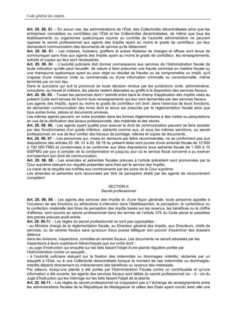 Code général des impôts


Art. 20. 06. 02. - En aucun cas, les administrations de l’Etat, des Collectivités décentralisées ainsi que les
entreprises concédées ou contrôlées par l’Etat et les Collectivités décentralisées, de même que tous les
établissements ou organismes quelconques soumis au contrôle de l’autorité administrative ne peuvent
opposer le secret professionnel aux agents des Impôts ayant au moins le grade de contrôleur, qui leur
demandent communication des documents de service qu'ils détiennent.
Art. 20. 06. 03. - Les notaires, huissiers, greffiers et autres titulaires de charges et offices sont tenus de
communiquer sans frais aux agents des Impôts ayant au moins le grade de contrôleur, les renseignements,
extraits et copies qui leur sont nécessaires.
Art. 20. 06. 04. - L'autorité judiciaire doit donner connaissance aux services de l’Administration fiscale de
toute indication qu'elle peut recueillir, de nature à faire présumer une fraude commise en matière fiscale ou
une manoeuvre quelconque ayant eu pour objet ou résultat de frauder ou de compromettre un impôt, qu'il
s'agisse d'une instance civile ou commerciale ou d'une information criminelle ou correctionnelle, même
terminée par un non lieu.
Dans la quinzaine qui suit le prononcé de toute décision rendue par les juridictions civile, administrative,
consulaire, du travail et militaire, les pièces restent déposées au greffe à la disposition des services fiscaux.
Art. 20. 06. 05. - Toutes les personnes dont l 'activité entre dans le champ d'application des impôts visés au
présent Code sont tenues de fournir tous renseignements qui leur sont demandés par des services fiscaux.
Les agents des Impôts, ayant au moins le grade de contrôleur ont droit ,dans l’exercice de leurs fonctions,
de demander communication des livres dont la tenue est prescrite par la réglementation fiscale ainsi que
tous autres livres, pièces et documents annexes.
Les mêmes agents peuvent, en outre procéder dans les formes réglementaires à des visites ou perquisitions
en vue de la vérification des locaux professionnels, des matériels et des stocks .
Art. 20. 06. 06. - Les agents ayant qualité pour exercer le droit de communication peuvent se faire assister
par des fonctionnaires d'un grade inférieur, astreints comme eux, et sous les mêmes sanctions, au secret
professionnel, en vue de leur confier des travaux de pointage, relevés et copies de documents .
Art. 20. 06. 07. - Les personnes qui, mises en demeure par lettre recommandée, ne se conforment pas aux
dispositions des articles 20. 06. 01 à 20. 06.16 du présent texte sont punies d'une amende fiscale de 10 000
à 100 000 FMG et condamnées à se conformer aux dites dispositions sous astreinte fiscale de 1 000 à 10
000FMG par jour à compter de la condamnation et jusqu'au jour où le service fiscal concerné a pu exercer
normalement son droit de communication .
Art. 20. 06. 08. - Les amendes et astreintes fiscales prévues à l’article précédent sont prononcées par la
Cour suprême statuant sur requête présentée sans frais par le service des Impôts.
La copie de la requête est notifiée aux contrevenants par les soins de la Cour suprême.
Les amendes et astreintes sont recouvrées par titre de perception établi par les agents de recouvrement
compétent

                                                 SECTION II
                                             Secret professionnel

Art. 20. 06. 09. - Les agents des services des Impôts et, d'une façon générale, toute personne appelée à
l’occasion de ses fonctions ou attributions à intervenir dans l’établissement, la perception, le contentieux ou
la confection matérielle des titres de perception des impôts basés sur les revenus, les bénéfices ou le chiffre
d'affaires, sont soumis au secret professionnel dans les termes de l’article 378 du Code pénal et passibles
des peines prévues audit article.
Art. 20. 06.10. - Les règles du secret professionnel ne sont pas opposables :
- au Ministre chargé de la réglementation fiscale, au Directeur général des Impôts, aux Directeurs, chefs de
services, ou de centres fiscaux sans qu'aucun d'eux puisse déléguer son pouvoir d'examiner des dossiers
détenus
dans les divisions, inspections, contrôles et centres fiscaux. Les documents ne seront adressés par les
inspecteurs à leurs supérieurs hiérarchiques que sur ordre écrit ;
- au juge d'instruction qui enquête sur les faits faisant l'objet d'une plainte régulière portée par
l’Administration contre un assujetti ;
- à l’autorité judiciaire statuant sur la fixation des indemnités ou dommages -intérêts, réclamés par un
assujetti à l’Etat, ou à une Collectivité décentralisée lorsque le montant de ces indemnités ou dommages-
intérêts dépend directement ou indirectement des bénéfices ou revenus des intéressés.
Par ailleurs, lorsqu'une plainte a été portée par l'Administration Fiscale contre un contribuable et qu'une
information a été ouverte, les agents des services fiscaux sont déliés du secret professionnel vis – à - vis du
Juge d'Instruction qui les interroge sur les faits faisant l'objet de la plainte.
Art. 20. 06.11. - Les règles du secret professionnel ne s'opposent pas à l 'échange de renseignements entre
les administrations fiscales de la République de Madagascar et celles des Etats ayant conclu avec elle une
 