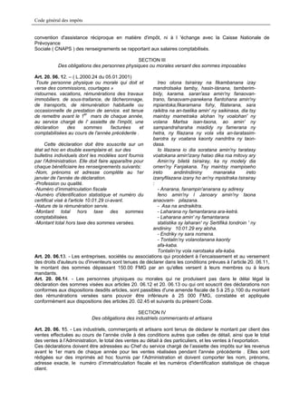 Code général des impôts


convention d'assistance réciproque en matière d'impôt, ni à l 'échange avec la Caisse Nationale de
Prévoyance
Sociale ( CNAPS ) des renseignements se rapportant aux salaires comptabilisés.

                                              SECTION III
           Des obligations des personnes physiques ou morales versant des sommes imposables

Art. 20. 06. 12. – ( L.2000.24 du 05.01.2001)
 Toute personne physique ou morale qui doit et            Ireo olona tsirairay na fikambanana izay
verse des commissions, courtages »                     mandrotsaka tamby, hasin-tànana, tamberim-
ristournes. vacations, rémunérations des travaux       bidy, karama. saran'asa amin'ny fanaovan-
immobiliers. de sous-traitance, de tâcheronnage,       trano, fanaovam-panekena fiantohana amin'ny
de transports, de rémunération habituelle ou           mpiantoka,fikaramana fohy, fitaterana, sara
occasionnelle de prestation de service. est tenue      raikitra na an-tselika amin' ny saikinasa, dia tsy
de remettre avant le 1er mars de chaque année,         maintsy mametraka alohan 'ny voalohan' ny
au service chargé de l' assiette de l'impôt, une       volana Martsa isan-taona, ao amin' ny
déclaration     des     sommes      facturées   et     sampandraharaha miadidy ny famerana ny
comptabilisées au cours de l'année précédente .        hetra, ny filazana ny vola vita an-taratasim-
                                                       barotra sy voatana kaonty nandritra ny taon-
     Cette déclaration doit être souscrite sur un      dasa.
état ad hoc en double exemplaire et. sur des              Io lilazana io dia soratana amin'ny taratasy
bulletins individuels dont les modèles sont fournis    voatokana amin'izany hatao dika roa mitovy ary
par l'Administration. Elle doit faire apparaître pour     Amin‘ny biletà tsirairay, ka ny modely dia
chaque bénéficiaire les renseignements suivants:       omen'ny Fanjakana. Tsy maintsy mampiseho
-Nom, prénoms et adresse complète au 1er               ireto       andinlndininy     manaraka         ireto
janvier de l'année de déclaration.                     izanyfilazana izany ho an'ny mpisitraka tsirairay
-Profession ou qualité.                                :
-Numéro d’immatriculation fiscale                         - Anarana, fanampin'anarana sy adiresy
-Numéro d'identification statistique et numéro du         feno amin'ny l Janoary amin'ny taona
certificat visé à l'article 10.01.29 ci-avant.         anaovam- pilazana.
-Nature de la rémunération servie.                        - Asa na andraikitra.
-Montant total hors taxe des sommes                       - Laharana ny famantarana ara-ketrà.
comptabilisées.                                           - Laharana amin' ny famantarana
-Montant total hors taxe des sommes versées.              statistika sy laharan' ny Sertifikà tondroin ' ny
                                                       andininy 10.01.29 ery aloha.
                                                          - Endriky ny sara nomena.
                                                          - Tontalin’ny volanotanana kaonty
                                                          afa-kaba.
                                                          Tontalin’ny vola narotsaka afa-kaba.
Art. 20. 06.13. - Les entreprises, sociétés ou associations qui procèdent à l’encaissement et au versement
des droits d'auteurs ou d'inventeurs sont tenues de déclarer dans les conditions prévues à l’article 20. 06.11,
le montant des sommes dépassant 150.00 FMG par an qu'elles versent à leurs membres ou à leurs
mandants.
Art. 20. 06.14. - Les personnes physiques ou morales qui ne produisent pas dans le délai légal la
déclaration des sommes visées aux articles 20. 06.12 et 20. 06.13 ou qui ont souscrit des déclarations non
conformes aux dispositions desdits articles, sont passibles d'une amende fiscale de 5 à 25 p.100 du montant
des rémunérations versées sans pouvoir être inférieure à 25 000 FMG, constatée et appliquée
conformément aux dispositions des articles 20. 02.45 et suivants du présent Code.

                                                 SECTION IV
                           Des obligations des industriels commercants et artisans

Art. 20. 06. 15. - Les industriels, commerçants et artisans sont tenus de déclarer le montant par client des
ventes effectuées au cours de l’année civile à des conditions autres que celles de détail, ainsi que le total
des ventes à l’Administration, le total des ventes au détail à des particuliers, et les ventes à l’exportation.
Ces déclarations doivent être adressées au Chef du service chargé de l’assiette des impôts sur les revenus
avant le 1er mars de chaque année pour les ventes réalisées pendant l'année précédente . Elles sont
rédigées sur des imprimés ad hoc fournis par l’Administration et doivent comporter les nom, prénoms,
adresse exacte, le numéro d’immatriculation fiscale et les numéros d'identification statistique de chaque
client.
 