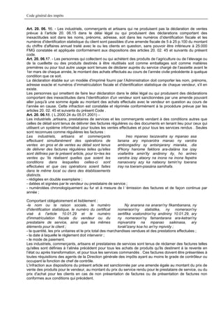 Code général des impôts


Art. 20. 06. 16. - Les industriels, commerçants et artisans qui ne produisent pas la déclaration de ventes
prévue à l’article 20. 06.15 dans le délai légal ou qui produisent des déclarations comportant des
inexactitudes soit dans les noms, prénoms, adresse, soit dans les numéros d’identification fiscale et les
numéros d'identification statistique du client sont passibles d'une amende fiscale de 5 à 25 p.100 du montant
du chiffre d'affaires annuel traité avec le ou les clients en question, sans pouvoir être inférieure à 25.000
FMG constatée et appliquée conformément aux dispositions des articles 20. 02. 45 et suivants du présent
code.
Art. 20. 06.17. - Les personnes qui collectent ou qui achètent des produits de l’agriculture ou de l’élevage ou
de la cueillette ou des produits destinés à être réutilisés soit comme emballages soit comme matières
premières ou pour tout autre usage sont tenues de déclarer auprès du service chargé de l’assiette avant le
1er mars de chaque année, le montant des achats effectués au cours de l’année civile précédente à quelque
condition que ce soit.
La déclaration établie sur un modèle d'imprimé fourni par l’Administration doit comporter les nom, prénoms,
adresse exacte et numéros d’immatriculation fiscale et d'identification statistique de chaque vendeur, s'il en
existe.
Les personnes qui omettent de faire leur déclaration dans le délai légal ou qui produisent des déclarations
comportant des inexactitudes dans l’identification d'un vendeur sont sanctionnées par une amende pouvant
aller jusqu'à une somme égale au montant des achats effectués avec le vendeur en question au cours de
l’année en cause. Cette infraction est constatée et réprimée conformément à la procédure prévue par les
articles 20. 02. 45 et suivants du présent Code .
Art. 20. 06.18. ( L.2000.24 du 05.01.2001) –
Les industriels ,artisans, prestataires de services et les commerçants vendant à des conditions autres que
celles de détail sont tenus de délivrer des factures régulières ou des documents en tenant lieu pour ceux qui
utilisent un système informatisé pour toutes les ventes effectuées et pour tous les services rendus . Seules
sont reconnues comme régulières les factures :
Les industriels, artisans et commerçants                      Ireo mpanao taozavatra sy mpanao asa
effectuant simultanément des opérations de               tanana ary mpivarotra manao ny varotra
ventes en gros et de ventes au détail sont tenus         ambongadiny sy antsinjarany miaraka, .dia
de délivrer des factures régulières telles qu'elles      tPkony hanome faktiora ara-dalàna toa izay
sont définies par le présent article, pour to~tes les    voafaritra amin'ity andininy ity, ho anïreo
ventes qu 'ils réalisent quelles que soient les          varotra izay ataony na inona na inona fepetra
conditions dans lesquelles celles-ci sont                nanaovany azy ka nataony tamin'ny toerana
effectuées et que ces opérations soient faites           iray na toeram-piasàna samihafa.
dans le même local ou dans des établissements
distincts.
- rédigées en double exemplaire ;
- datées et signées par le vendeur ou prestataire de service ;
- numérotées chronologiquement au fur et à mesure de l ‘émission des factures et de façon continue par
année ;

Comportant obligatoirement et lisiblement :
-le nom ou la raison sociale, le numéro                          Ny anarana na anaran'ny fikambanana, ny
d'identification statistique, le numéro du certificat       nomeraon'ny statistika, ny nomeraon'ny
visé à l'article 10.01.29 et le numéro                      sertifika voatondron'ny andininy 10.01.29, ary
d'immatriculation fiscale du vendeur ou du                  ny nomeraon'ny famantarana ara-ketran'ny
prestataire de service, ainsi que les mêmes                 mpivarotra na mpanao saikinasa, ary
éléments pour le client ;                                   torak'izany koa ho an'ny mpividy ;
- la quantité, les prix unitaires et le prix total des marchandises vendues et des prestations effectuées ;
- la date à laquelle le règlement doit intervenir ;
- le mode de paiement.
Les industriels, commerçants, artisans et prestataires de services sont tenus de réclamer des factures telles
qu'elles sont définies à l’alinéa précédent pour tous les achats de produits qu'ils destinent à la revente en
l’état ou après transformation, et pour tous les services commandés . Ces factures doivent être présentées à
toutes réquisitions des agents de la Direction générale des impôts ayant au moins le grade de contrôleur ou
occupant la fonction de chef de contrôle.
L'infraction aux dispositions du présent article est sanctionnée par une amende égale au montant du prix de
vente des produits pour le vendeur, au montant du prix du service rendu pour le prestataire de service, ou du
prix d'achat pour les clients en cas de non présentation de factures ou de présentation de factures non
conformes aux conditions qui précèdent.
 