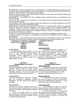 Code général des impôts


Art. 20. 06. 26. - Lorsque la vérification de la comptabilité pour une période déterminée au regard d'un impôt
ou taxe est achevée, l’Administration ne peut plus procéder à une nouvelle vérification de ces écritures au
regard des mêmes impôts ou taxes et pour la même période.
Toutefois, il est fait exception à cette règle lorsque la vérification a été limitée à des opérations déterminées
et en cas d'agissements frauduleux.
Art. 20. 06. 27. - La vérification doit être considérée comme achevée lorsque les redressements sont
devenus définitifs.
S'il n'y a pas lieu à redressement, la vérification, est considérée comme achevée lorsque le contribuable a
été averti de cette situation.
Si la vérification a été limitée à des opérations déterminées celles qui n'ont pas été contrôlées peuvent l’être
ultérieurement dans la limite du délai de prescription.
Art. 20. 06. 28. - Nonobstant les dispositions de l’article 20. 06. 27 l’Administration conserve au regard des
impôts sur lesquels ont porté les vérifications, son droit de reprise et les conclusions initiales d'une
vérification achevée peuvent être modifiées dans le délai de reprise sous la seule réserve que les
modifications proposées ne résultent pas de constatations faites à l’occasion d'investigations nouvelles dans
les écritures ou documents comptables.
Toutefois, aucun rehaussement ne peut être poursuivi sur la base d'un changement de doctrine si les
conclusions initiales sont fondées sur l’interprétation du texte fiscal formellement admise à l’époque par
l’Administration.
Art. 20. 06. 29. - Si le contrôle fiscal ne peut avoir lieu du fait du contribuable ou de tiers, il est procédé à
l’évaluation d'office des bases d'imposition selon la procédure prévue pour chaque impôt ou taxe.
   L 'opposition au contrôle est constatée par          « LOHATENY FAHA Vll »
     procès-verbal.( L.2000.24 du 05.01.2001)           RAOLY
                       –TITRE VII                       SOKAJY I
                        ROLES                           FOTO-KETITRA
                       SECTION I
                       PRINCIPE                         Andininy 20.07.01 :
Article 20.07.0l.-                                               Ireo hetra hita ao amin' ny lohateny I, Il, III
     Les impôts figurant dans les Titres 1, Il, III et ary IV ny boky faha Il n' ity F ehezan-dalàna ity, ,
IV du Livre Il du présent Code sont recouvrés en dia voriana amin'nyalàlan'ny raoly misy ny
vertu de rôles nominatifs établis, arrêtés, anaran'nympandoa hetra, ka ny Minisitra miadidy
homologués, rendus ,exécutoires et mis en ny fepetra mifehy ny hetra no mampanao,
recouvrement par le Ministre chargé de la mametra, mampanankery ary mamoaka didy ho
Réglementation Fiscale. "                               fampiharana ny famoriana azy.


                   SECTION Il                                               SOKAJY II
         ETABLISSEMENT DES ROLES                                  FANAMBOARANA RAOLY
Article 20.07.02-                                       Andininy 20.07.02 :
Les rôles sont établis par nature d'impôt ou taxe.             " Ny raoly dia atao isaky ny sokajin-ketra
Toutefois, certains impôts ou taxes peuvent             na haba .Na izany aza anefa, misy hetra na haba
figurer sur un même rôle, soif en raison de leurs       sasantsasany mety ho.hita ao anaty raoly tokana,
caractères connexes, soit pour des raisons de           na noho ny toetra ifandraisan'izy ireo, na mba
commodités d'assiette ou de recouvrement. "             hanamora ny famerana sy famoriana azy. "

Article 20:07.03-                                       Andininy 20.07.03 :
Les rôles sont établis par Commune. Toutefois,                  “ Ny raoly dia atao isaky ny Kaominina.
dans les Communes comportant plusieurs                  Na izany aza anefa, any amin' ireo Kaominina
perceptions, les rôles peuvent être établis par         misy birao fandraisan-ketra maromaro, ny raoly
perception.                                             dia azo atao isaky ny birao fandraisana. "

Article 20.07.04-                                       Andininy 20.07.04 :
Les rôles sont annuels. lis peuvent être mis en                  “Atao isan-taona ny raoly. Azo atao ny
recouvrement jusqu'à l'expiration de la troisième       fitakiana ny hetra mandra-pahatapitry ny fahatelo
année suivant celle au titre de laquelle l'imposition   taona manaraka ny taona namerana azy.
est établie.                                                     Ho an'ny hetran-tany, ny Filan-kevitra
        Pour les impôts fonciers, le Conseil            Monisipaly dia afaka mandany ny famoahana ny
Municipal peut voter l'émission de rôles triennaux      raolv isan-telo taona manaraka ny fepetra voalaza
dans les conditions prévues aux articles 10.02.07       ao amin'ny andininy 10.02.07 sy 10.03.09 -n'ity
et 10.03.09 du présent Code.                            Fehezan-dalàna ity.
 