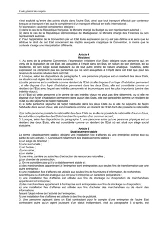 Code général des impôts


n’est exploité qu’entre des points situés dans l’autre Etat, ainsi que tout transport effectué par conteneur
lorsque ce transport n’est que le complément d’un transport effectué en trafic international ;
f) l’expression «autorité compétente» désigne :
(i) dans le cas de la République française, le Ministre chargé du Budget ou son représentant autorisé ;
(ii) dans le cas de la République Démocratique de Madagascar, le Ministre chargé des Finances ou son
représentant autorisé.
2. Pour l’application de la Convention par un Etat toute expression qui n’y est pas définie a le sens que lui
attribue le droit de cet Etat concernant les impôts auxquels s’applique la Convention, à moins que le
contexte n’exige une interprétation différente.


                                                        Article 4
                                                        Résident
1. Au sens de la présente Convention, l’expression «résident d’un Etat» désigne toute personne qui, en
vertu de la législation de cet Etat, est assujettie à l’impôt dans cet Etat, en raison de son domicile, de sa
résidence, de son siège social statutaire ou de tout autre critère de nature analogue. Toutefois, cette
expression ne comprend pas les personnes qui ne sont assujetties à l’impôt dans cet Etat que pour les
revenus de sources situées dans cet Etat.
2. Lorsque, selon les dispositions du paragraphe 1, une personne physique est un résident des deux Etats,
sa situation est réglée de la manière suivante :
a) cette personne est considérée comme résident de l’Etat où elle dispose d’un foyer d’habitation permanent
; si elle dispose d’un foyer d’habitation permanent dans les deux Etats, elle est considérée comme un
résident de l’Etat avec lequel ses intérêts personnels et économiques sont les plus importants (centre des
intérêts vitaux) ;
b) si l’Etat où cette personne a le centre de ses intérêts vitaux ne peut pas être déterminé, ou si elle ne
dispose d’un foyer d’habitation permanent dans aucun des Etats, elle est considérée comme un résident de
l’Etat où elle séjourne de façon habituelle ;
c) si cette personne séjourne de façon habituelle dans les deux Etats ou si elle ne séjourne de façon
habituelle dans aucun d’eux, elle est considérée comme un résident de l’Etat dont elle possède la nationalité
;
d) si cette personne possède la nationalité des deux Etats ou si elle ne possède la nationalité d’aucun d’eux,
les autorités compétentes des Etats tranchent la question d’un commun accord;
3. Lorsque, selon les dispositions du paragraphe 1, une personne autre qu’une personne physique est un
résident des deux Etats, elle est considérée comme un résident de l’Etat où est situé son siège social
statutaire.
                                                        Article 5
                                                 Etablissement stable
Le terme «établissement stable» désigne une installation fixe d’affaires où une entreprise exerce tout ou
partie de son activité..1. Constituent notamment des établissements stables :
a) un siège de direction ;
b) une succursale ;
c) un bureau ;
d) une usine ;
e) un atelier ;
f) une mine, carrière ou autre lieu d’extraction de ressources naturelles ;
g) un chantier de construction.
2. On ne considère pas qu’il y a établissement stable si :
a) des marchandises appartenant à l’entreprise sont entreposées aux seules fins de transformation par une
autre entreprise ;
b) une installation fixe d’affaires est utilisée aux seules fins de fournitures d’information, de recherches
scientifiques ou d’activité analogue qui ont pour l’entreprise un caractère préparatoire ;
c) une installation fixe d’affaires est utilisée aux fins de stockage ou d’exposition de marchandises
appartenant à l’entreprise ;
d) des marchandises appartenant à l’entreprise sont entreposées aux fins de stockage ou d’exposition;
e) une installation fixe d’affaires est utilisée aux fins d’acheter des marchandises ou de réunir des
informations
faisant l’objet même de l’activité de l’entreprise ;
f) une installation fixe d’affaires est utilisée à des fins de publicité.
3. Une personne agissant dans un Etat contractant pour le compte d’une entreprise de l’autre Etat
contractant autre qu’un agent jouissant d’un statut indépendant, visé au paragraphe 5 ci-après, est
 