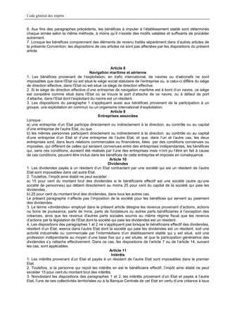 Code général des impôts


6. Aux fins des paragraphes précédents, les bénéfices à imputer à l’établissement stable sont déterminés
chaque année selon la même méthode, à moins qu’il n’existe des motifs valables et suffisants de procéder
autrement.
7. Lorsque les bénéfices comprennent des éléments de revenu traités séparément dans d’autres articles de
la présente Convention, les dispositions de ces articles ne sont pas affectées par les dispositions du présent
article.



                                                       Article 8
                                          Navigation maritime et aérienne
1. Les bénéfices provenant de l’exploitation, en trafic international, de navires ou d’aéronefs ne sont
imposables que dans l’Etat où est situé le siège social statutaire de l’entreprise ou, si celui-ci diffère du siège
de direction effective, dans l’Etat où est situé ce siège de direction effective.
2. Si le siège de direction effective d’une entreprise de navigation maritime est à bord d’un navire, ce siège
est considéré comme situé dans l’Etat où se trouve le port d’attache de ce navire, ou à défaut de port
d’attache, dans l’Etat dont l’exploitant du navire est un résident.
3. Les dispositions du paragraphe 1 s’appliquent aussi aux bénéfices provenant de la participation à un
groupe, une exploitation en commun ou un organisme international d’exploitation.
                                                       Article 9
                                               Entreprises associées
Lorsque :
a) une entreprise d’un Etat participe directement ou indirectement à la direction, au contrôle ou au capital
d’une entreprise de l’autre Etat, ou que
b) les mêmes personnes participent directement ou indirectement à la direction, au contrôle ou au capital
d’une entreprise d’un Etat et d’une entreprise de l’autre Etat, et que, dans l’un et l’autre cas, les deux
entreprises sont, dans leurs relations commerciales ou financières, liées par des conditions convenues ou
imposées, qui diffèrent de celles qui seraient convenues entre des entreprises indépendantes, les bénéfices
qui, sans ces conditions, auraient été réalisés par l’une des entreprises mais n’ont pu l’être en fait à cause
de ces conditions, peuvent être inclus dans les bénéfices de cette entreprise et imposés en conséquence.
                                                       Article 10
                                                      Dividendes
1. Les dividendes payés à un résident d’un Etat contractant par une société qui est un résident de l’autre
Etat sont imposables dans cet autre Etat.
2. Toutefois, l’impôt ainsi établi ne peut excéder :
a) 15 pour cent du montant brut des dividendes si le bénéficiaire effectif est une société (autre qu’une
société de personnes) qui détient directement au moins 25 pour cent du capital de la société qui paie les
dividendes ;
b) 25 pour cent du montant brut des dividendes, dans tous les autres cas.
Le présent paragraphe n’affecte pas l’imposition de la société pour les bénéfices qui servent au paiement
des dividendes.
3. Le terme «dividendes» employé dans le présent article désigne les revenus provenant d’actions, actions
ou bons de jouissance, parts de mine, parts de fondateurs ou autres parts bénéficiaires à l’exception des
créances, ainsi que les revenus d’autres parts sociales soumis au même régime fiscal que les revenus
d’actions par la législation de l’Etat dont la société qui paie les dividendes est un résident.
4. Les dispositions des paragraphes 1 et 2 ne s’appliquent pas lorsque le bénéficiaire effectif des dividendes,
résident d’un Etat, exerce dans l’autre Etat dont la société qui paie les dividendes est un résident, soit une
activité industrielle ou commerciale par l’intermédiaire d’un établissement stable qui y est situé, soit une
profession indépendante au moyen d’une base fixe qui y est située, et que la participation génératrice des
dividendes s’y rattache effectivement. Dans ce cas, les dispositions de l’article 7 ou de l’article 14, suivant
les cas, sont applicables.
                                                       Article 11
                                                        Intérêts
1. Les intérêts provenant d’un Etat et payés à un résident de l’autre Etat sont imposables dans le premier
Etat.
2. Toutefois, si la personne qui reçoit les intérêts en est le bénéficiaire effectif, l’impôt ainsi établi ne peut
excéder 15 pour cent du montant brut des intérêts.
3. Nonobstant les dispositions des paragraphes 1 et 2, les intérêts provenant d’un Etat et payés à l’autre
Etat, l’une de ses collectivités territoriales ou à la Banque Centrale de cet Etat en vertu d’une créance à taux
 