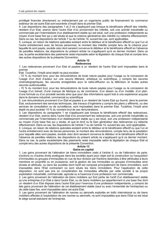 Code général des impôts


privilégié financée directement ou indirectement par un organisme public de financement du commerce
extérieur de cet autre Etat sont exonérés d’impôt dans le premier Etat.
4. Les dispositions des paragraphes 1 et 2 ne s’appliquent pas lorsque le bénéficiaire effectif des intérêts,
résident d’un Etat, exerce dans l’autre Etat d’où proviennent les intérêts, soit une activité industrielle ou
commerciale par l’intermédiaire d’un établissement stable qui est situé, soit une profession indépendante au
moyen d’une base fixe qui y est située et que la créance génératrice des intérêts s’y rattache effectivement.
Dans ce cas, les dispositions de l’article 7 ou de l’article 14, suivant les cas, sont applicables.
5. Lorsque, en raison de relations spéciales existant entre le débiteur et le bénéficiaire effectif ou que l’un et
l’autre entretiennent avec de tierces personnes, le montant des intérêts compte tenu de la créance pour
laquelle ils sont payés, excède celui dont seraient convenus le débiteur et le bénéficiaire effectif en l’absence
de pareilles relations, les dispositions du présent article ne s’appliquent qu’à ce dernier montant. Dans ce
cas, la partie excédentaire des paiements reste imposable selon la législation de chaque Etat et compte tenu
des autres dispositions de la présente Convention.
                                                    Article 12
                                                  Redevances
1. Les redevances provenant d’un Etat et payées à un résident de l’autre Etat sont imposables dans le
premier
Etat. Toutefois, l’impôt ainsi établi ne peut excéder :
- 10 % du montant brut, pour les rémunérations de toute nature payées pour l’usage ou la concession de
l’usage d’un droit d’auteur sur une oeuvre littéraire, artistique ou scientifique, y compris les oeuvres
cinématographiques, les oeuvres enregistrées pour la radio-diffusion ou la télévision et toutes autres
oeuvres audiovisuelles.
- 15 % du montant brut, pour les rémunérations de toute nature payées pour l’usage ou la concession de
l’usage d’un brevet, d’une marque de fabrique ou de commerce, d’un dessin ou d’un modèle, d’un plan,
d’une formule ou d’un procédé secrets ainsi que pour des informations ayant trait à une expérience acquise
dans le domaine industriel, commercial ou scientifique.
2. Les rémunérations provenant d’un Etat et payées à un résident de l’autre Etat qui fournit, dans le premier
Etat, exclusivement des services techniques, des travaux d’ingénierie y compris les plans y afférents, ou des
services de consultation ou de surveillance, sont imposables dans le premier Etat. Toutefois, l’impôt ainsi
établi ne peut excéder 10 % du montant brut de ces rémunérations.
3. Les dispositions du paragraphe 1 ne s’appliquent pas lorsque le bénéficiaire effectif des redevances,
résident d’un Etat, exerce dans l’autre Etat d’où proviennent les redevances, soit une activité industrielle ou
commerciale par l’intermédiaire d’un établissement stable qui y est situé, soit une profession indépendante
au moyen d’une base fixe qui y située, et que le droit ou le bien générateur des redevances s’y rattache
effectivement. Dans ce cas, les dispositions de l’article 7 ou de l’article 14, suivant les cas, sont applicables.
4. Lorsque, en raison de relations spéciales existant entre le débiteur et le bénéficiaire effectif ou que l’un et
l’autre entretiennent avec de tierces personnes, le montant des rémunérations, compte tenu de la prestation
pour laquelle elles sont payées, excède celui dont seraient convenus le débiteur et le bénéficiaire effectif en
l’absence de pareilles relations, les dispositions du présent article ne s’appliquent qu’à ce dernier montant.
Dans ce cas, la partie excédentaire des paiements reste imposable selon la législation de chaque Etat et
compte tenu des autres dispositions de la présente Convention.
                                                    Article 13
                                                 Gains en capital
1. Les gains provenant de l’aliénation de biens immobiliers visés à l’article 6, ou de l’aliénation de parts,
d’actions ou d’autres droits analogues dans les sociétés ayant pour objet soit la construction ou l’acquisition
d’immeubles ou groupes d’immeubles en vue de leur division par fractions destinées à être attribuées à leurs
membres en propriété ou en jouissance, soit la gestion de ces immeubles ou groupes d’immeubles ainsi
divisés et attribués, ou dans les sociétés dont l’actif est composé principalement de biens immobiliers, sont
imposables dans l’Etat contractant où sont situés les biens immobiliers. Pour l’application de cette
disposition, ne sont pas pris en considération les immeubles affectés par cette société à sa propre
exploitation industrielle, commerciale, agricole ou à l’exercice d’une profession non commerciale.
2. Les gains provenant de l’aliénation de biens mobiliers qui font partie de l’actif d’un établissement stable
qu’une entreprise d’un Etat a dans l’autre Etat, ou de biens mobiliers qui appartiennent à une base fixe dont
un résident d’un Etat dispose dans l’autre Etat pour l’exercice d’une profession indépendante, y compris de
tels gains provenant de l’aliénation de cet établissement stable (seul ou avec l’ensemble de l’entreprise) ou
de cette base fixe, sont imposables dans cet autre Etat.
3. Les gains provenant de l’aliénation de navires ou aéronefs exploités en trafic international ou de biens
mobiliers affectés à l’exploitation de ces navires ou aéronefs, ne sont imposables que dans l’Etat où est situé
le siège social statutaire de l’entreprise.
 