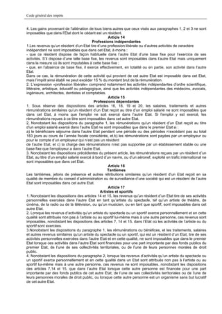 Code général des impôts


4. Les gains provenant de l’aliénation de tous biens autres que ceux visés aux paragraphes 1, 2 et 3 ne sont
imposables que dans l’Etat dont le cédant est un résident.
                                                     Article 14
                                          Professions indépendantes
1.Les revenus qu’un résident d’un Etat tire d’une profession libérale ou d’autres activités de caractère
indépendant ne sont imposables que dans cet Etat, à moins :
- que ce résident dispose de façon habituelle dans l’autre Etat d’une base fixe pour l’exercice de ses
activités. S’il dispose d’une telle base fixe, les revenus sont imposables dans l’autre Etat mais uniquement
dans la mesure où ils sont imputables à cette base fixe ;
- que, en l’absence de base fixe, il exerce effectivement, en totalité ou en partie, son activité dans l’autre
Etat.
Dans ce cas, la rémunération de cette activité qui provient de cet autre Etat est imposable dans cet Etat,
mais l’impôt ainsi établi ne peut excéder 15 % du montant brut de la rémunération.
2. L’expression «profession libérale» comprend notamment les activités indépendantes d’ordre scientifique,
littéraire, artistique, éducatif ou pédagogique, ainsi que les activités indépendantes des médecins, avocats,
ingénieurs, architectes, dentistes et comptables.
                                                     Article 15
                                           Professions dépendantes
1. Sous réserve des dispositions des articles 16, 18, 19 et 20, les salaires, traitements et autres
rémunérations similaires qu’un résident d’un Etat reçoit au titre d’un emploi salarié ne sont imposables que
dans cet Etat, à moins que l’emploi ne soit exercé dans l’autre Etat. Si l’emploi y est exercé, les
rémunérations reçues à ce titre sont imposables dans cet autre Etat.
2. Nonobstant les dispositions du paragraphe 1, les rémunérations qu’un résident d’un Etat reçoit au titre
d’un emploi salarié exercé dans l’autre Etat ne sont imposables que dans le premier Etat si :
a) le bénéficiaire séjourne dans l’autre Etat pendant une période ou des périodes n’excédant pas au total
183 jours au cours de l’année fiscale considérée, et.b) les rémunérations sont payées par un employeur ou
pour le compte d’un employeur qui n’est pas un résident
de l’autre Etat, et c) la charge des rémunérations n’est pas supportée par un établissement stable ou une
base fixe que l’employeur a dans l’autre Etat.
3. Nonobstant les dispositions précédentes du présent article, les rémunérations reçues par un résident d’un
Etat, au titre d’un emploi salarié exercé à bord d’un navire, ou d’un aéronef, exploité en trafic international ne
sont imposables que dans cet Etat.
                                                     Article 16
                                                    Tantièmes
Les tantièmes, jetons de présence et autres rétributions similaires qu’un résident d’un Etat reçoit en sa
qualité de membre du conseil d’administration ou de surveillance d’une société qui est un résident de l’autre
Etat sont imposables dans cet autre Etat.
                                                     Article 17
                                                Artistes et sportifs
1. Nonobstant les dispositions des articles 14 et 15, les revenus qu’un résident d’un Etat tire de ses activités
personnelles exercées dans l’autre Etat en tant qu’artiste du spectacle, tel qu’un artiste de théâtre, de
cinéma, de la radio ou de la télévision, ou qu’un musicien, ou en tant que sportif, sont imposables dans cet
autre Etat.
2. Lorsque les revenus d’activités qu’un artiste du spectacle ou un sportif exerce personnellement et en cette
qualité sont attribués non pas à l’artiste ou au sportif lui-même mais à une autre personne, ces revenus sont
imposables, nonobstant les dispositions des articles 7, 14 et 15, dans l’Etat où les activités de l’artiste ou du
sportif sont exercées.
3.Nonobstant les dispositions du paragraphe 1, les rémunérations ou bénéfices, et les traitements, salaires
et autres revenus similaires qu’un artiste du spectacle ou un sportif, qui est un résident d’un Etat, tire de ses
activités personnelles exercées dans l’autre Etat et en cette qualité, ne sont imposables que dans le premier
Etat lorsque ces activités dans l’autre Etat sont financées pour une part importante par des fonds publics du
premier Etat, de l’une de ses collectivités territoriales, ou de l’une de leurs personnes morales de droit
public.
4. Nonobstant les dispositions du paragraphe 2, lorsque les revenus d’activités qu’un artiste du spectacle ou
un sportif exerce personnellement et en cette qualité dans un Etat sont attribués non pas à l’artiste ou au
sportif lui-même mais à une autre personne, ces revenus ne sont imposables, nonobstant les dispositions
des articles 7,14 et 15, que dans l’autre Etat lorsque cette autre personne est financée pour une part
importante par des fonds publics de cet autre Etat, de l’une de ses collectivités territoriales ou de l’une de
leurs personnes morales de droit public, ou lorsque cette autre personne est un organisme sans but lucratif
de cet autre Etat.
 