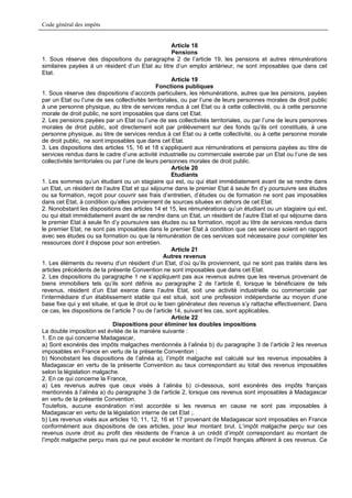 Code général des impôts


                                                       Article 18
                                                       Pensions
1. Sous réserve des dispositions du paragraphe 2 de l’article 19, les pensions et autres rémunérations
similaires payées à un résident d’un Etat au titre d’un emploi antérieur, ne sont imposables que dans cet
Etat.
                                                       Article 19
                                                Fonctions publiques
1. Sous réserve des dispositions d’accords particuliers, les rémunérations, autres que les pensions, payées
par un Etat ou l’une de ses collectivités territoriales, ou par l’une de leurs personnes morales de droit public
à une personne physique, au titre de services rendus à cet Etat ou à cette collectivité, ou à cette personne
morale de droit public, ne sont imposables que dans cet Etat.
2. Les pensions payées par un Etat ou l’une de ses collectivités territoriales, ou par l’une de leurs personnes
morales de droit public, soit directement soit par prélèvement sur des fonds qu’ils ont constitués, à une
personne physique, au titre de services rendus à cet Etat ou à cette collectivité, ou à cette personne morale
de droit public, ne sont imposables que dans cet Etat.
3. Les dispositions des articles 15, 16 et 18 s’appliquent aux rémunérations et pensions payées au titre de
services rendus dans le cadre d’une activité industrielle ou commerciale exercée par un Etat ou l’une de ses
collectivités territoriales ou par l’une de leurs personnes morales de droit public.
                                                       Article 20
                                                       Etudiants
1. Les sommes qu’un étudiant ou un stagiaire qui est, ou qui était immédiatement avant de se rendre dans
un Etat, un résident de l’autre Etat et qui séjourne dans le premier Etat à seule fin d’y poursuivre ses études
ou sa formation, reçoit pour couvrir ses frais d’entretien, d’études ou de formation ne sont pas imposables
dans cet Etat, à condition qu’elles proviennent de sources situées en dehors de cet Etat.
2. Nonobstant les dispositions des articles 14 et 15, les rémunérations qu’un étudiant ou un stagiaire qui est,
ou qui était immédiatement avant de se rendre dans un Etat, un résident de l’autre Etat et qui séjourne dans
le premier Etat à seule fin d’y poursuivre ses études ou sa formation, reçoit au titre de services rendus dans
le premier Etat, ne sont pas imposables dans le premier Etat à condition que ces services soient en rapport
avec ses études ou sa formation ou que la rémunération de ces services soit nécessaire pour compléter les
ressources dont il dispose pour son entretien.
                                                       Article 21
                                                   Autres revenus
1. Les éléments du revenu d’un résident d’un Etat, d’où qu’ils proviennent, qui ne sont pas traités dans les
articles précédents de la présente Convention ne sont imposables que dans cet Etat.
2. Les dispositions du paragraphe 1 ne s’appliquent pas aux revenus autres que les revenus provenant de
biens immobiliers tels qu’ils sont définis au paragraphe 2 de l’article 6, lorsque le bénéficiaire de tels
revenus, résident d’un Etat exerce dans l’autre Etat, soit une activité industrielle ou commerciale par
l’intermédiaire d’un établissement stable qui est situé, soit une profession indépendante au moyen d’une
base fixe qui y est située, et que le droit ou le bien générateur des revenus s’y rattache effectivement. Dans
ce cas, les dispositions de l’article 7 ou de l’article 14, suivant les cas, sont applicables.
                                                       Article 22
                               Dispositions pour éliminer les doubles impositions
La double imposition est évitée de la manière suivante :
1. En ce qui concerne Madagascar,
a) Sont exonérés des impôts malgaches mentionnés à l’alinéa b) du paragraphe 3 de l’article 2 les revenus
imposables en France en vertu de la présente Convention ;
b) Nonobstant les dispositions de l’alinéa a), l’impôt malgache est calculé sur les revenus imposables à
Madagascar en vertu de la présente Convention au taux correspondant au total des revenus imposables
selon la législation malgache.
2. En ce qui concerne la France,
a) Les revenus autres que ceux visés à l’alinéa b) ci-dessous, sont exonérés des impôts français
mentionnés à l’alinéa a) du paragraphe 3 de l’article 2, lorsque ces revenus sont imposables à Madagascar
en vertu de la présente Convention.
Toutefois, aucune exonération n’est accordée si les revenus en cause ne sont pas imposables à
Madagascar en vertu de la législation interne de cet Etat ;.
b) Les revenus visés aux articles 10, 11, 12, 16 et 17 provenant de Madagascar sont imposables en France
conformément aux dispositions de ces articles, pour leur montant brut. L’impôt malgache perçu sur ces
revenus ouvre droit au profit des résidents de France à un crédit d’impôt correspondant au montant de
l’impôt malgache perçu mais qui ne peut excéder le montant de l’impôt français afférent à ces revenus. Ce
 