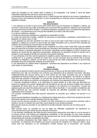 Code général des impôts


crédit est imputable sur les impôts visés à l’alinéa a) du paragraphe 3 de l’article 2, dans les bases
d’imposition desquels les revenus en cause sont compris ;
c) Nonobstant les dispositions des alinéas a) et b), l’impôt français est calculé sur les revenus imposables en
France en vertu de la présente Convention, au taux correspondant au total des revenus imposables selon la
législation française.
                                                       Article 23
                                                  Non-discrimination
1. Les nationaux d’un Etat ne sont soumis dans l’autre Etat à aucune imposition ou obligation y relative, qui
est autre ou plus lourde que celles auxquelles sont ou pourront être assujettis les nationaux de cet autre Etat
qui se trouvent dans la même situation. La présente disposition s’applique aussi, nonobstant les dispositions
de l’article 1, aux personnes qui ne sont pas des résidents d’un Etat ou des deux Etats.
2. Le terme «nationaux» désigne :
a) Toutes les personnes physiques qui possèdent la nationalité d’un Etat ;
b) Toutes les personnes morales, sociétés de personnes et associations constituées conformément à la
législation en vigueur dans un Etat.
3. Les apatrides qui sont des résidents d’un Etat ne sont soumis dans l’autre Etat à aucune imposition ou
obligation y relative qui est autre ou plus lourde que celles auxquelles sont ou pourront être assujettis les
nationaux de cet Etat qui se trouvent dans la même situation.
4. L’imposition d’un établissement stable qu’une entreprise d’un Etat a dans l’autre Etat n’est pas établie
dans cet autre Etat d’une façon moins favorable que l’imposition des entreprises de cet autre Etat qui exerce
la même activité. La présente disposition ne peut être interprétée comme obligeant un Etat à accorder aux
résidents de l’autre Etat les déductions personnelles, abattements et réductions d’impôt en fonction de la
situation ou des charges de famille qu’il accorde à ses propres résidents.
5. Les entreprises d’un Etat, dont le capital est en totalité ou partie, directement ou indirectement, détenu ou
contrôlé par un ou plusieurs résidents de l’autre Etat, ne sont soumises dans le premier Etat à aucune
imposition ou obligation y relative, qui est autre ou plus lourde que celles auxquelles sont ou pourront être
assujetties les autres entreprises similaires du premier Etat.
6. Les dispositions du présent article s’appliquent, nonobstant les dispositions de l’article 2, aux impôts de
toute nature ou dénomination.
                                                       Article 24
                                                  Procédure amiable
1. Lorsqu’une personne estime que les mesures prises par un Etat ou par les deux Etats entraînent ou
entraîneront pour elle une imposition non conforme aux dispositions de la présente Convention, elle peut,
indépendamment des recours prévus par le droit interne de ces Etats, soumettre son cas à l’autorité
compétente de l’Etat dont elle est un résident ou, si son cas relève du paragraphe 1 de l’article 21 à celle de
l’Etat dont elle possède la nationalité. Le cas doit être soumis dans les trois ans qui suivent la première
notification de la mesure qui entraîne une imposition non conforme aux dispositions de la Convention.
2. L’autorité compétente s’efforce, si la réclamation lui paraît fondée et si elle n’est pas elle-même en
mesure d’y apporter une solution satisfaisante, de résoudre le cas par voie d’accord amiable avec l’autorité
compétente de l’autre Etat, en vue d’éviter une imposition non conforme à la Convention. L’accord est
appliqué quels que soient les délais prévus par le droit interne des Etats..3. Les autorités compétentes des
Etats s’efforcent par voie d’accord amiable de résoudre les difficultés auxquelles peut donner lieu
l’application de la Convention.
Les autorités compétentes des Etats peuvent notamment se concerter pour s’efforcer de parvenir à un
accord :
a) pour que les bénéfices imputables à un établissement stable situé dans un Etat d’une entreprise de l’autre
Etat soient imputés d’une manière identique dans les deux Etats ;
b) pour que les revenus revenant à un résident d’un Etat contractant et à une personne associée visée à
l’article 9, qui est un résident de l’autre Etat, soient attribués d’une manière identique.
Elles peuvent aussi se concerter en vue d’éliminer la double imposition dans les cas non prévus par la
Convention.
Elles peuvent aussi se concerter en vue de régler les difficultés d’application de l’assistance au
recouvrement prévue par l’article 26 de la présente Convention.
4. Les autorités compétentes des Etats peuvent communiquer directement entre elles en vue de parvenir à
un accord comme il est indiqué aux paragraphes précédents. Si des échanges de vues oraux semblent
devoir faciliter cet accord, ces échanges de vues peuvent avoir lieu au sein d’une commission composée de
représentants des autorités compétentes des Etats.
5. Les autorités compétentes des Etats règlent d’un commun accord les modalités d’application de la
Convention, et notamment les formalités que devront accomplir les résidents d’un Etat pour obtenir, dans
l’autre Etat, les réductions ou les exonérations d’impôt prévues par la Convention. Les autorités
 