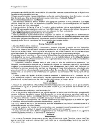 Code général des impôts


demander aux autorités fiscales de l’autre Etat de prendre les mesures conservatoires que la législation ou
la réglementation de celui-ci autorise.
S’il estime que l’imposition n’a pas été établie en conformité avec les dispositions de la Convention, cet autre
Etat demande sans délai la réunion de la commission mixte visée à l’article 25..Article 27
Recouvrement des créances non fiscales
1. Les mesures d’assistance définies à l’article 26 s’appliquent également au recouvrement de tous impôts
et taxes autres que ceux visés par la présente Convention, ainsi que, d’une manière générale, aux créances
de toute nature des Etats contractants.
2. Pour l’application de l’article 27 de la Convention sont considérées comme accord réalisé au sens de
l’article 24, les dispositions de la convention du 2 juin 1960 relative aux relations entre le trésor français et le
trésor malgache qui concernent le recouvrement des créances des Etats contractants.
Article 28 Fonctionnaires diplomatiques et consulaires
1. Les dispositions de la présente Convention ne portent pas atteinte aux privilèges fiscaux dont bénéficient
les membres des missions diplomatiques et leurs domestiques privés, les membres des postes consulaires,
ainsi que les membres des délégations permanentes auprès d’organisations internationales en vertu soit des
règles générales du droit international soit de dispositions d’accords particuliers.
                                                    Article 29
                                         Champ d’application territorial
1. La présente Convention s’applique
a) en ce qui concerne Madagascar, à l’ensemble du Territoire Malgache, y compris les eaux territoriales,
ainsi qu’aux zones situées en dehors de ses eaux territoriales et sur lesquelles, en conformité avec le droit
international, la République Démocratique de Madagascar a des droits souverains aux fins de l’exploration
et de l’exploitation des ressources des fonds marins et de leur sous-sol et des eaux surjacentes.
b) aux départements européens et d’outre-mer de la République française y compris la mer territoriale et au-
delà de celle-ci aux zones sur lesquelles, en conformité avec le droit international, la République française a
des droits souverains aux fins de l’exploration et de l’exploitation des ressources des fonds marins et de leur
sous-sol, et des eaux surjacentes.
2. La présente Convention peut-être étendue, telle quelle ou avec les modifications nécessaires, aux
territoires ou collectivités d’outre-mer de la République française, qui perçoivent des impôts de caractère
analogue à ceux auxquels s’applique la Convention. Une telle extension prend effet à partir de la date qui
est fixée d’un commun accord entre les Etats par échanges de notes diplomatiques ou selon toute autre
procédure conforme à leurs dispositions constitutionnelles. Cet accord prévoit également les modifications
nécessaires à la convention et les conditions de son application aux territoires d’outre-mer auxquels elle est
étendue.
3. A moins que les deux Etats n’en soient convenus autrement, la dénonciation de la Convention par l’un
d’eux en vertu de l’article 31, mettra aussi fin, dans les conditions prévues à cet article, à l’application de la
Convention à tout territoire auquel elle a été étendue conformément au présent article.
                                                    Article 30
                                                Entrée en vigueur
1. Chacun des Etats notifiera à l’autre l’accomplissement des procédures requises en ce qui le concerne
pour la mise en vigueur le premier jour du deuxième suivant le jour de réception de la dernière de ces
notifications.
2. Ses dispositions s’appliqueront pour la première fois :
a) en ce qui concerne les impôts perçus par voie de retenue à la source, aux sommes mises en paiement à
compter de la date d’entrée en vigueur de la Convention ;.b) en ce qui concerne les autres impôts sur le
revenu, aux revenus réalisés possédés pendant l’année civile au cours de laquelle la Convention est entrée
en vigueur ou afférents à l’exercice comptable clos au cours de cette année.
3. La Convention du 29 septembre 1962 tendant à éliminer les doubles impositions et à établir des règles
d’assistance administrative en matière fiscale cessera de s’appliquer :
- en ce qui concerne les impôts sur les revenus, à la date à laquelle les dispositions correspondantes de la
présente Convention entrent en vigueur ;
- en ce qui concerne les impôts sur les successions, aux successions ouvertes postérieurement au 31
décembre de l’année au cours de laquelle la présente Convention entre en vigueur ;
- en ce qui concerne les autres droits d’enregistrement et les droits de timbre, aux actes et aux jugements
intervenus postérieurement au 31 décembre de ladite année.
                                                    Article 31
                                                  Dénonciation
1. La présente Convention demeurera en vigueur sans limitation de durée. Toutefois, chacun des Etats
pourra, moyennant un préavis minimum de 6 mois notifié par la voie diplomatique, la dénoncer pour la fin
d’une année civile.
 