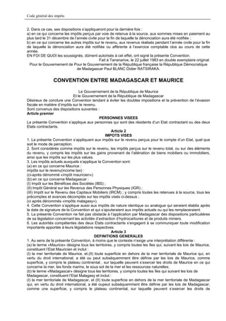 Code général des impôts


2. Dans ce cas, ses dispositions s’appliqueront pour la dernière fois :
a) en ce qui concerne les impôts perçus par voie de retenue à la source, aux sommes mises en paiement au
plus tard le 31 décembre de l’année civile pour la fin de laquelle la dénonciation aura été notifiée ;
b) en ce qui concerne les autres impôts sur le revenu, aux revenus réalisés pendant l’année civile pour la fin
de laquelle la dénonciation aura été notifiée ou afférente à l’exercice comptable clos au cours de cette
année.
EN FOI DE QUOI les soussignés, dûment autorisés à cet effet, ont signé la présente Convention.
                                            Fait à Tananarive, le 22 juillet 1983 en double exemplaire original.
  Pour le Gouvernement de Pour le Gouvernement de la République française la République Démocratique
                              de Madagascar Paul BLANC Didier RATSIRAKA.


                CONVENTION ENTRE MADAGASCAR ET MAURICE

                                 Le Gouvernement de la République de Maurice
                             Et le Gouvernement de la République de Madagascar
Désireux de conclure une Convention tendant à éviter les doubles impositions et la prévention de l’évasion
fiscale en matière d’impôts sur le revenu.
Sont convenus des dispositions suivantes :
Article premier
                                               PERSONNES VISEES
La présente Convention s’applique aux personnes qui sont des résidents d’un Etat contractant ou des deux
Etats contractants.
                                                     Article 2
                                                  IMPOTS VISES
1. La présente Convention s’appliquant aux impôts sur le revenu perçus pour le compte d’un Etat, quel que
soit le mode de perception.
2. Sont considérés comme impôts sur le revenu, les impôts perçus sur le revenu total, ou sur des éléments
du revenu, y compris les impôts sur les gains provenant de l’aliénation de biens mobiliers ou immobiliers,
ainsi que les impôts sur les plus values.
3. Les impôts actuels auxquels s’applique la Convention sont:
(a) en ce qui concerne Maurice :
impôts sur le revenu(income tax) :
(ci-après dénommé «impôt mauricien»)
(b) en ce qui concerne Madagascar :
(I) Impôt sur les Bénéfices des Sociétés (IBS) ;
(II) Impôt Général sur les Revenus des Personnes Physiques (IGR) ;
(III) Impôt sur le Revenu des Capitaux Mobiliers (IRCM) ; y compris toutes les retenues à la source, tous les
précomptes et avances décomptés sur les impôts visés ci-dessus ;
(ci après dénommés «impôts malagasy»).
4. Cette Convention s’applique aussi aux impôts de nature identique ou analogue qui seraient établis après
la date de signature de la Convention et qui s’ajouteraient aux impôts actuels ou qui les remplaceraient.
5. La présente Convention ne fait pas obstacle à l’application par Madagascar des dispositions particulières
de sa législation concernant les activités d’extraction d’hydrocarbures et de produits miniers.
6. Les autorités compétentes des deux Etats contractants s’engagent à se communiquer toute modification
importante apportée à leurs législations respectives.
                                                     Article 3
                                            DEFINITIONS GENERALES
1. Au sens de la présente Convention, à moins que le contexte n’exige une interprétation différente :
(a) le terme «Maurice» désigne tous les territoires, y compris toutes les îles qui, suivant les lois de Maurice,
constituent l’Etat Mauricien et inclut :
(I) la mer territoriale de Maurice, et.(II) toute superficie en dehors de la mer territoriale de Maurice qui, en
vertu du droit international, a été ou peut subséquemment être définie par les lois de Maurice, comme
superficie, y compris le plateau continental , sur laquelle peuvent s’exercer les droits de Maurice en ce qui
concerne la mer, les fonds marins, le sous sol de la mer et les ressources naturelles;
(b) le terme «Madagascar» désigne tous les territoires, y compris toutes les îles qui suivant les lois de
Madagascar, constituent l’Etat Malagasy et inclut :
(I) la mer territoriale de Madagascar, et (II) toute superficie en dehors de la mer territoriale de Madagascar
qui, en vertu du droit international, a été oupeut subséquemment être définie par les lois de Madagascar,
comme une superficie, y compris le plateau continental, sur laquelle peuvent s’exercer les droits de
 