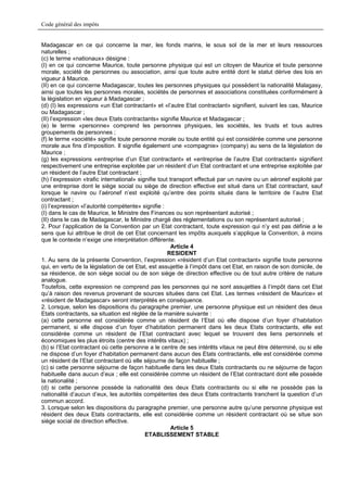 Code général des impôts


Madagascar en ce qui concerne la mer, les fonds marins, le sous sol de la mer et leurs ressources
naturelles ;
(c) le terme «nationaux» désigne :
(I) en ce qui concerne Maurice, toute personne physique qui est un citoyen de Maurice et toute personne
morale, société de personnes ou association, ainsi que toute autre entité dont le statut dérive des lois en
vigueur à Maurice.
(II) en ce qui concerne Madagascar, toutes les personnes physiques qui possèdent la nationalité Malagasy,
ainsi que toutes les personnes morales, sociétés de personnes et associations constituées conformément à
la législation en vigueur à Madagascar ;
(d) (I) les expressions «un Etat contractant» et «l’autre Etat contractant» signifient, suivant les cas, Maurice
ou Madagascar ;
(II) l’expression «les deux Etats contractants» signifie Maurice et Madagascar ;
(e) le terme «personne» comprend les personnes physiques, les sociétés, les trusts et tous autres
groupements de personnes ;
(f) le terme «société» signifie toute personne morale ou toute entité qui est considérée comme une personne
morale aux fins d’imposition. Il signifie également une «compagnie» (company) au sens de la législation de
Maurice ;
(g) les expressions «entreprise d’un Etat contractant» et «entreprise de l’autre Etat contractant» signifient
respectivement une entreprise exploitée par un résident d’un Etat contractant et une entreprise exploitée par
un résident de l’autre Etat contractant ;
(h) l’expression «trafic international» signifie tout transport effectué par un navire ou un aéronef exploité par
une entreprise dont le siège social ou siège de direction effective est situé dans un Etat contractant, sauf
lorsque le navire ou l’aéronef n’est exploité qu’entre des points situés dans le territoire de l’autre Etat
contractant ;
(i) l’expression «l’autorité compétente» signifie :
(I) dans le cas de Maurice, le Ministre des Finances ou son représentant autorisé ;
(II) dans le cas de Madagascar, le Ministre chargé des réglementations ou son représentant autorisé ;
2. Pour l’application de la Convention par un Etat contractant, toute expression qui n’y est pas définie a le
sens que lui attribue le droit de cet Etat concernant les impôts auxquels s’applique la Convention, à moins
que le contexte n’exige une interprétation différente.
                                                       Article 4
                                                     RESIDENT
1. Au sens de la présente Convention, l’expression «résident d’un Etat contractant» signifie toute personne
qui, en vertu de la législation de cet Etat, est assujettie à l’impôt dans cet Etat, en raison de son domicile, de
sa résidence, de son siège social ou de son siège de direction effective ou de tout autre critère de nature
analogue.
Toutefois, cette expression ne comprend pas les personnes qui ne sont assujetties à l’impôt dans cet Etat
qu’à raison des revenus provenant de sources situées dans cet Etat. Les termes «résident de Maurice» et
«résident de Madagascar» seront interprétés en conséquence.
2. Lorsque, selon les dispositions du paragraphe premier, une personne physique est un résident des deux
Etats contractants, sa situation est réglée de la manière suivante :
(a) cette personne est considérée comme un résident de l’Etat où elle dispose d’un foyer d’habitation
permanent, si elle dispose d’un foyer d’habitation permanent dans les deux Etats contractants, elle est
considérée comme un résident de l’Etat contractant avec lequel se trouvent des liens personnels et
économiques les plus étroits (centre des intérêts vitaux) ;
(b) si l’Etat contractant où cette personne a le centre de ses intérêts vitaux ne peut être déterminé, ou si elle
ne dispose d’un foyer d’habitation permanent dans aucun des Etats contractants, elle est considérée comme
un résident de l’Etat contractant où elle séjourne de façon habituelle ;
(c) si cette personne séjourne de façon habituelle dans les deux Etats contractants ou ne séjourne de façon
habituelle dans aucun d’eux ; elle est considérée comme un résident de l’Etat contractant dont elle possède
la nationalité ;
(d) si cette personne possède la nationalité des deux Etats contractants ou si elle ne possède pas la
nationalité d’aucun d’eux, les autorités compétentes des deux Etats contractants tranchent la question d’un
commun accord.
3. Lorsque selon les dispositions du paragraphe premier, une personne autre qu’une personne physique est
résident des deux Etats contractants, elle est considérée comme un résident contractant où se situe son
siège social de direction effective.
                                                       Article 5
                                           ETABLISSEMENT STABLE
 
