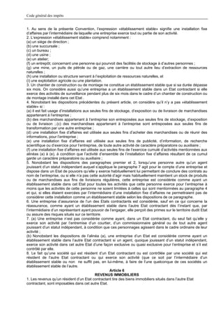 Code général des impôts


1. Au sens de la présente Convention, l’expression «établissement stable» signifie une installation fixe
d’affaires par l’intermédiaire de laquelle une entreprise exerce tout ou partie de son activité.
2. L’expression «établissement stable» comprend notamment :
(a) un siège de direction ;
(b) une succursale ;
(c) un bureau ;
(d) une usine ;
(e) un atelier;
(f) un entrepôt; concernant une personne qui pourvoit des facilités de stockage à d’autres personnes ;
(g) une mine, un puits de pétrole ou de gaz, une carrière ou tout autre lieu d’extraction de ressources
naturelles ;
(h) une installation ou structure servant à l’exploitation de ressources naturelles, et
(i) une exploitation agricole ou une plantation.
3. Un chantier de construction ou de montage ne constitue un établissement stable que si sa durée dépasse
six mois. On considère aussi qu’une entreprise a un établissement stable dans un Etat contractant si elle
exerce des activités de surveillance pendant plus de six mois dans le cadre d’un chantier de construction ou
de montage installé dans cet Etat .
4. Nonobstant les dispositions précédentes du présent article, on considère qu’il n’y a pas «établissement
stable» si :
(a) il est fait usage d’installations aux seules fins de stockage, d’exposition ou de livraison de marchandises
appartenant à l’entreprise ;
(b) des marchandises appartenant à l’entreprise son entreposées aux seules fins de stockage, d’exposition
ou de livraison ;.(c) des marchandises appartenant à l’entreprise sont entreposées aux seules fins de
transformation par une autre entreprise ;
(d) une installation fixe d’affaires est utilisée aux seules fins d’acheter des marchandises ou de réunir des
informations, pour l’entreprise ;
(e) une installation fixe d’affaires est utilisée aux seules fins de publicité, d’information, de recherche
scientifique ou d’exercice pour l’entreprise, de toute autre activité de caractère préparatoire ou auxiliaire ;
(f) une installation fixe d’affaires est utilisée aux seules fins de l’exercice cumulé d’activités mentionnées aux
alinéas (a) à (e), à condition que l’activité d’ensemble de l’installation fixe d’affaires résultant de ce cumul
garde un caractère préparatoire ou auxiliaire ;
5. Nonobstant les dispositions des paragraphes premier et 2, lorsqu’une personne autre qu’un agent
jouissant d’un statut indépendant auquel s’applique le paragraphe 7 agit pour le compte d’une entreprise et
dispose dans un Etat de pouvoirs qu’elle y exerce habituellement lui permettant de conclure des contrats au
nom de l’entreprise, ou si elle n’a pas cette autorité d’agir mais habituellement maintient un stock de produits
ou de marchandises aux fins de livraisons régulières, cette entreprise est considérée comme ayant un
établissement stable dans cet Etat pour toutes les activités que cette personne exerce pour l’entreprise à
moins que les activités de cette personne ne soient limitées à celles qui sont mentionnées au paragraphe 4
et qui, si elles étaient exercées par l’intermédiaire d’une installation fixe d’affaires ne permettraient pas de
considérer cette installation comme un établissement stable selon les dispositions de ce paragraphe.
6. Une entreprise d’assurance de l’un des Etats contractants est considérée, sauf en ce qui concerne la
réassurance, comme ayant un établissement stable dans l’autre Etat contractant dès l’instant que, par
l’intermédiaire d’un représentant ayant pouvoir de l’engager, elle perçoit des primes sur le territoire dudit Etat
ou assure des risques situés sur ce territoire.
7. (a) Une entreprise n’est pas considérée comme ayant, dans un Etat contractant, du seul fait qu’elle y
exerce son activité par l’entremise d’un courtier, d’un commissionnaire général ou de tout autre agent
jouissant d’un statut indépendant, à condition que ces personnages agissent dans le cadre ordinaire de leur
activité ;
(b) Nonobstant les dispositions de l’alinéa (a), une entreprise d’un Etat est considérée comme ayant un
établissement stable dans l’autre Etat contractant si un agent, quoique jouissant d’un statut indépendant,
exerce son activité dans cet autre Etat d’une façon exclusive ou quasi exclusive pour l’entreprise et s’il est
contrôlé par elle.
8. Le fait qu’une société qui est résident d’un Etat contractant ou est contrôlée par une société qui est
résident de l’autre Etat contractant ou qui exerce son activité (que ce soit par l’intermédiaire d’un
établissement stable ou non ne suffit pas, en lui-même, à faire de l’une quelconque de ces sociétés un
établissement stable de l’autre.
                                                       Article 6
                                               REVENUS IMMOBILIERS
1. Les revenus qu’un résident d’un Etat contractant tire des biens immobiliers situés dans l’autre Etat
contractant, sont imposables dans cet autre Etat.
 