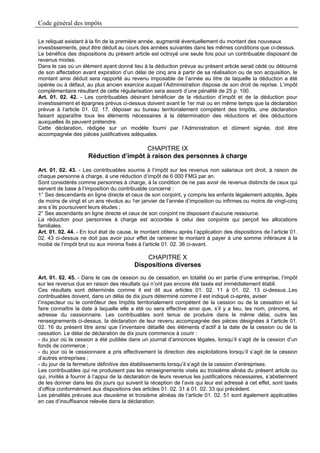 Code général des impôts

Le reliquat existant à la fin de la première année, augmenté éventuellement du montant des nouveaux
investissements, peut être déduit au cours des années suivantes dans les mêmes conditions que ci-dessus.
Le bénéfice des dispositions du présent article est octroyé une seule fois pour un contribuable disposant de
revenus mixtes.
Dans le cas où un élément ayant donné lieu à la déduction prévue au présent article serait cédé ou détourné
de son affectation avant expiration d’un délai de cinq ans à partir de sa réalisation ou de son acquisition, le
montant ainsi déduit sera rapporté au revenu imposable de l’année au titre de laquelle la déduction a été
opérée ou à défaut, au plus ancien exercice auquel l’Administration dispose de son droit de reprise. L’impôt
complémentaire résultant de cette régularisation sera assorti d’une pénalité de 25 p. 100.
Art. 01. 02. 42. - Les contribuables désirant bénéficier de la réduction d’impôt et de la déduction pour
investissement et épargnes prévus ci-dessus doivent avant le 1er mai ou en même temps que la déclaration
prévue à l’article 01. 02. 17. déposer au bureau territorialement compétent des Impôts, une déclaration
faisant apparaître tous les éléments nécessaires à la détermination des réductions et des déductions
auxquelles ils peuvent prétendre.
Cette déclaration, rédigée sur un modèle fourni par l’Administration et dûment signée, doit être
accompagnée des pièces justificatives adéquates.

                                       CHAPITRE IX
                     Réduction d’impôt à raison des personnes à charge

Art. 01. 02. 43. - Les contribuables soumis à l’impôt sur les revenus non salariaux ont droit, à raison de
chaque personne à charge, à une réduction d’impôt de 6 000 FMG par an.
Sont considérés comme personnes à charge, à la condition de ne pas avoir de revenus distincts de ceux qui
servent de base à l’imposition du contribuable concerné :
1° Ses descendants en ligne directe et ceux de son conjoint, y compris les enfants légalement adoptés, âgés
de moins de vingt et un ans révolus au 1er janvier de l’année d’imposition ou infirmes ou moins de vingt-cinq
ans s’ils poursuivent leurs études ;
2° Ses ascendants en ligne directe et ceux de son conjoint ne disposant d’aucune ressource.
La réduction pour personnes à charge est accordée à celui des conjoints qui perçoit les allocations
familiales.
Art. 01. 02. 44. - En tout état de cause, le montant obtenu après l’application des dispositions de l’article 01.
02. 43 ci-dessus ne doit pas avoir pour effet de ramener le montant à payer à une somme inférieure à la
moitié de l’impôt brut ou aux minima fixés à l’article 01. 02. 36 ci-avant.

                                             CHAPITRE X
                                         Dispositions diverses
Art. 01. 02. 45. - Dans le cas de cession ou de cessation, en totalité ou en partie d’une entreprise, l’impôt
sur les revenus dus en raison des résultats qui n’ont pas encore été taxés est immédiatement établi.
Ces résultats sont déterminés comme il est dit aux articles 01. 02. 11 à 01. 02. 13 ci-dessus..Les
contribuables doivent, dans un délai de dix jours déterminé comme il est indiqué ci-après, aviser
l’inspecteur ou le contrôleur des Impôts territorialement compétent de la cession ou de la cessation et lui
faire connaître la date à laquelle elle a été ou sera effective ainsi que, s’il y a lieu, les nom, prénoms, et
adresse du cessionnaire. Les contribuables sont tenus de produire dans le même délai, outre les
renseignements ci-dessus, la déclaration de leur revenu accompagnée des pièces désignées à l’article 01.
02. 16 du présent titre ainsi que l’inventaire détaillé des éléments d’actif à la date de la cession ou de la
cessation. Le délai de déclaration de dix jours commence à courir :
- du jour où la cession a été publiée dans un journal d’annonces légales, lorsqu’il s’agit de la cession d’un
fonds de commerce ;
- du jour où le cessionnaire a pris effectivement la direction des exploitations lorsqu’il s’agit de la cession
d’autres entreprises ;
- du jour de la fermeture définitive des établissements lorsqu’il s’agit de la cession d’entreprises.
Les contribuables qui ne produisent pas les renseignements visés au troisième alinéa du présent article ou
qui, invités à fournir à l’appui de la déclaration de leurs revenus les justifications nécessaires, s’abstiennent
de les donner dans les dix jours qui suivent la réception de l’avis qui leur est adressé à cet effet, sont taxés
d’office conformément aux dispositions des articles 01. 02. 31 à 01. 02. 33 qui précèdent.
Les pénalités prévues aux deuxième et troisième alinéas de l’article 01. 02. 51 sont également applicables
en cas d’insuffisance relevée dans la déclaration.
 