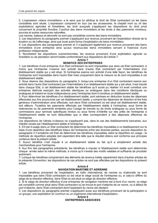 Code général des impôts


2. L’expression «biens immobiliers» a le sens que lui attribue le droit de l’Etat contractant où les biens
considérés sont situés. L’expression comprend en tout cas les accessoires, le cheptel mort ou vif des
exploitations agricoles et forestières, les droit auxquels s’appliquent les dispositions du droit privé
concernant la propriété foncière, l’usufruit des biens immobiliers et les droits à des paiements minéraux,
sources et autres ressources naturelles.
Les navires, bateaux et aéronefs ne sont pas considérés comme des biens immobiliers.
3. Les dispositions du paragraphe premier s’appliquent aux revenus provenant de l’exploitation directe de la
location ou de l’affermage, ainsi que toute autre forme d’exploitation de biens immobiliers.
4. Les dispositions des paragraphes premier et 3 s’appliquent également aux revenus provenant des biens
immobiliers d’une entreprise ainsi qu’aux revenus.des biens immobiliers servant à l’exercice d’une
profession indépendante.
5. Nonobstant les dispositions susmentionnées, les revenus provenant d’une exploitation agricole ou
forestière ou de plantation seront traités conformément aux dispositions de l’article 7.
                                                      Article 7
                                         BENEFICE DES ENTREPRISES
1. Les bénéfices d’une entreprise d’un Etat contractant ne sont imposables que dans cet Etat contractant, à
moins que l’entreprise n’exerce son activité dans d’autre Etat contractant par l’intermédiaire d’un
établissement stable qui y est situé. Si l’entreprise exerce son activité d’une telle façon, les bénéfices de
l’entreprise sont imposables dans l’autre Etat mais uniquement dans la mesure où ils sont imputables à cet
établissement stable.
2. Sous réserve des dispositions du paragraphe 3, lorsqu’une entreprise d’un Etat contractant exerce son
activité dans l’autre Etat contractant par l’intermédiaire d’un établissement stable qui y est situé, il est imputé
dans chaque Etat, à cet établissement stable les bénéfices qu’il aurait pu réaliser s’il avait constitué une
entreprise distincte exerçant des activités identiques ou analogues dans des conditions identiques ou
analogues et traitant en toute indépendance avec l’entreprise dont il constitue un établissement stable .
3. Pour déterminer les bénéfices d’un établissement stable, sont admises en déduction toutes les dépenses
effectuées aux fins poursuivies par cet établissement stable, y compris les dépenses de direction et les frais
généraux d’administration ainsi effectués, soit dans l’Etat contractant où est situé cet établissement stable,
soit ailleurs. Toutefois les paiements effectués par l’établissement stable à l’entreprise, sous forme de
redevances ou de paiements similaires pour l’usage de brevets ou de droits analogues ou sous forme de
commissions pour services spécifiques rendus ou sous forme d’intérêts sur des prêts de l’entreprise à
l’établissement stable ne sont déductibles que si elles correspondent à des dépenses effectives de
l’entreprise.
Les dispositions de l’alinéa ci-dessus ne s’appliquent pas, dans le cas des établissements bancaires, aux
intérêts versés par l’établissement stable à l’entreprise.
4. S’il est d’usage dans un Etat contractant de déterminer les bénéfices imputables à un établissement sur la
base d’une répartition des bénéfices totaux de l’entreprise entre ses diverses parties, aucune disposition du
paragraphe 2 n’empêche cet Etat de déterminer les bénéfices imposables selon la répartition en usage ; la
méthode de répartition adoptée doit cependant être telle que le résultat obtenu soit conforme aux principes
contenus dans le présent article.
5. Aucun bénéfice n’est imputé à un établissement stable du fait qu’il a simplement acheté des
marchandises pour l’entreprise.
6. Aux fins des paragraphes précédents, les bénéfices à imputer à l’établissement stable sont déterminés
chaque année selon la même méthode, à moins qu’il n’existe des motifs valables et suffisants de procéder
autrement.
7. Lorsque les bénéfices comprennent des éléments de revenus traités séparément dans d’autres articles de
la présente Convention, les dispositions de ces articles ne sont pas affectées par les dispositions du présent
article.
                                                      Article 8
                                    NAVIGATION MARITIME ET AERIENNE
1. Les bénéfices provenant de l’exploitation, en trafic international, de navires ou d’aéronefs ne sont
imposables que dans l’Etat contractant où est situé le siège social de l’entreprise ou, si celui-ci diffère du
siège de la direction effective, dans l’Etat où est situé ce siège de direction effective.
2. Si le siège de direction effective d’une entreprise de navigation maritime est à bord d’un navire, ce siège
est considéré comme situé dans l’Etat contractant où se trouve le port d’attache de ce navire, ou à défaut de
port d’attache, dans l’Etat contractant dont l’exploitant du navire est résident.
3. Les dispositions du paragraphe premier s’appliquent aussi aux bénéfices provenant de la participation à
un groupe, une exploitation en commun ou un organisme international d’exploitation..
                                                      Article 9
                                          ENTREPRISES ASSOCIEES
 