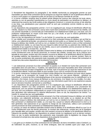 Code général des impôts


3. Nonobstant les dispositions du paragraphe 2, les intérêts mentionnés au paragraphe premier ne sont
imposables que dans l’Etat contractant dont la personne qui reçoit les intérêts en est le bénéficiaire effectif et
si ceux-ci sont payés à un organisme public de cet Etat ou à la Banque Centrale de cet Etat.
4. Le terme «intérêts» employé dans le présent article désigne les revenus des créances de toute nature,
assorties ou non de garanties hypothécaires ou d’une clause de participation aux bénéfices du débiteur, et
notamment les revenus des fonds publics et des obligations d’emprunt, y compris les primes et lots attachés
à ces titres. Les pénalisations pour paiement tardif ne sont pas considérés comme intérêts au sens du
présent article.
5. Les dispositions des paragraphes premier, 2 et 3 ne s’appliquent pas, lorsque le bénéficiaire effectif des
intérêts, résident d’un Etat contractant, exerce dans l’autre Etat contractant d’où proviennent les intérêts, soit
une activité industrielle ou commerciale par l’intermédiaire d’un établissement stable qui y est situé, soit une
profession indépendante au moyen d’une base fixe qui y est située, et que la créance génératrice des
intérêts s’y rattache effectivement.
Dans ce cas, les dispositions de l’article 7 ou de l’article 14, suivant les cas, sont applicables.
6. Les intérêts sont considérés comme provenant d’un Etat contractant lorsque le débiteur est cet Etat lui-
même, une collectivité territoriale, une personne morale de droit public ou un résident de cet Etat. Toutefois,
lorsque le débiteur des intérêts, qu’il soit ou non un résident d’un Etat contractant a dans un Etat contractant
un établissement stable, ou une base fixe pour lequel la dette donnant lieu au paiement des intérêts a été
contractée et qui supporte la charge de ces intérêts, ceux-ci sont considérés comme provenant de l’Etat où
l’établissement stable ou la base fixe , est situé.
7. Lorsque, en raison de relations spéciales existant entre le débiteur et le bénéficiaire effectif ou que l’un et
l’autre entretiennent avec de tierces personnes, le montant des intérêts, compte tenu de la créance pour
laquelle ils sont payés, excède celui dont seraient convenus le débiteur et le bénéficiaire effectif en l’absence
de pareilles relations, les dispositions du présent article ne s’appliquent qu’à ce dernier montant. Dans ce
cas, la partie excédentaire des paiements reste imposable selon la législation de chaque Etat contractant et
compte tenu des autres dispositions de la présente Convention.
                                                       Article 12
                                                    REDEVANCES
1. Les redevances provenant d’un Etat contractant et payées à un résident de l’autre Etat contractant sont
imposables dans cet autre Etat..2. Toutefois, ces redevances sont aussi imposables dans l’Etat contractant
d’où elles proviennent et selon la législation de cet Etat, mais si la personne qui reçoit les redevances en est
le bénéficiaire effectif, l’impôt ainsi établi ne peut excéder 5 pour cent du montant brut des redevances.
3. Le terme «redevance» employé dans le présent article désigne les rémunérations de toute nature payées
pour l’usage ou la concession de l’usage d’un droit d’auteur sur une oeuvre littéraire , artistique ou
scientifique, y compris les films cinématographiques et les oeuvres enregistrées pour la radiodiffusion ou la
télévision, d’un brevet, d’une marque de fabrique ou de commerce, d’un dessin ou d’un modèle, d’un plan,
d’une formule ou d’un procédé secret, ainsi que pour des informations ayant trait à une expérience acquise
dans le domaine industriel, commercial ou scientifique.
4. Les dispositions des paragraphes premier et 2 ne s’appliquent pas, lorsque le bénéficiaire effectif des
redevances, résident d’un Etat contractant, exerce dans l’autre Etat contractant d’où proviennent les
redevances, soit une activité industrielle ou commerciale par l’intermédiaire d’un établissement stable qui y
est situé, soit une profession indépendante au moyen d’une base fixe qui y est située et que le droit ou le
bien générateur des redevances s’y rattache effectivement. Dans ce cas, les dispositions de l’article 7 ou
l’article 14, suivant les cas, sont applicables.
5. Les redevances sont considérées comme provenant d’un Etat contractant lorsque le débiteur est cet Etat
lui-même, une collectivité territoriale, une personne morale de droit public ou un résident de cet Etat.
Toutefois, lorsque le débiteur des redevances, qu’il soit ou non un résident d’un Etat contractant, a dans un
Etat contractant un établissement stable, ou une base fixe, auquel se rattache effectivement le droit ou le
bien générateur des redevances et qui supporte la charge de ces redevances, celles-ci sont considérées
comme provenant de l’Etat contractant où l’établissement stable est situé.
6. Lorsque, en raison de relations spéciales existant entre le débiteur et le bénéficiaire effectif ou que l’un et
l’autre entretiennent avec les tierces personnes, le montant des redevances, compte tenu de la prestation
pour laquelle elles sont payées, excède celui dont seraient convenus le débiteur et le bénéficiaire effectif en
l’absence de pareilles relations, les dispositions du présent article ne s’appliquent qu’à ce dernier montant.
Dans ce cas, la partie excédentaire des paiements reste imposable selon la législation de chaque Etat
contractant et compte tenu des autres dispositions de la présente Convention.
                                                       Article 13
                                                  GAINS EN CAPITAL
1. Les gains qu’un résident d’un Etat contractant tire de l’aliénation de biens immobiliers visés à l’article 6, ou
de l’aliénation de parts, d’actions, ou de droits analogues, dans les sociétés ayant pour objet, soit la
 