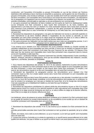 Code général des impôts


construction, soit l’acquisition d’immeubles ou groupe d’immeubles en vue de leur division par fractions
destinées à être attribuées à leurs membres en propriété ou jouissance, soit la gestion de ces immeubles ou
groupes d’immeubles, ainsi divisés et attribués, ou dans les sociétés dont l’actif est composé principalement
de biens immobiliers, sont imposables dans l’autre Etat où sont situés les biens immobiliers. Les dispositions
de ce paragraphe ne s’appliquent pas aux biens immobiliers dont dispose une société pour l’exercice de ses
activités industrielles, commerciales ou agricoles ou de ses professions non commerciales.
2. Les gains provenant de l’aliénation de biens mobiliers qui font partie de l’actif d’un établissement stable
qu’une entreprise d’un Etat contractant a dans l’autre Etat contractant ou de biens mobiliers, qui
appartiennent à une base fixe dont un résident d’un Etat contractant dispose dans l’autre Etat contractant
pour l’exercice d’une profession indépendante, y compris de tels gains provenant de l’aliénation de cet
établissement stable (seul ou avec l’ensemble de l’entreprise) ou de cette base fixe, sont imposables dans
cet autre Etat.
3. Nonobstant les dispositions du paragraphe 2, les gains de l’aliénation de navires ou aéronefs exploités en
trafic international ou de biens mobiliers affectés à l’exploitation de ces navires ou aéronefs, ne sont
imposables que dans l’Etat contractant où le siège social de l’entreprise est situé ou si celui-ci diffère du
siège de la direction effective dans l’Etat où ce siège de direction effective est situé.
4. Les gains provenant de l’aliénation de tous biens autres que ceux visés aux paragraphes premier, 2 et 3
ne sont imposables que dans l’Etat contractant dont le cédant est un résident..Article 14
                                       PROFESSIONS INDEPENDANTES
1.Les revenus qu’un résident d’un Etat contractant tire d’une profession libérale ou d’autres activités de
caractère indépendant ne sont imposables que dans cet Etat, à moins que ce résident ne dispose de façon
habituelle dans l’autre Etat contractant d’une base fixe pour l’exercice de ses activités. S’il dispose d’une
telle base fixe, les revenus sont imposables dans l’autre Etat contractant mais uniquement dans la mesure
où ils sont imputables à cette base fixe.
2. L’expression » profession libérale» comprend notamment les activités indépendantes d’ordre scientifique,
littéraire, artistique, éducatif ou pédagogique, ainsi que les activités indépendantes des médecins, avocats,
ingénieurs, architectes, dentistes et comptables.
                                                    Article 15
                                        PROFESSIONS DEPENDANTES
1. Sous réserve des dépositions des articles 16, 18 et 19, les salaires, traitements et autres rémunérations
similaires qu’un résident d’un Etat contractant reçoit au titre d’un emploi salarié ne sont imposables que dans
cet Etat contractant, à moins que l’emploi ne soit exercé dans l’autre Etat contractant. Si l’emploi y est
exercé, les rémunérations reçues à ce titre sont imposables dans cet autre Etat contractant.
2. Nonobstant les dispositions du paragraphe premier, les rémunérations qu’un résident d’un Etat
contractant reçoit au titre d’un emploi salarié exercé dans l’autre Etat contractant ne sont imposables que
dans le premier Etat si :
(a) le bénéficiaire séjourne dans l’autre Etat pendant une période de ou des périodes n’excédant pas au total
183 jours au cours de l’année fiscale considérée, et (b) les rémunérations sont payées par un employeur ou
pour le compte d’un employeur qui n’est pas un résident de l’autre Etat, et (c) la charge des rémunérations
n’est pas supportée par un établissement stable ou une base fixe que l’employeur
a dans l’autre Etat.
3. Nonobstant les dispositions précédentes du présent article les rémunérations reçues au titre d’un emploi
salarié exercé à bord d’un navire ou d’un aéronef exploité en trafic international sont imposables dans l’Etat
contractant où le siège social de l’entreprise est situé ou, si celui-ci diffère du siège de la direction effective,
dans l’Etat où ce siège de la direction effective est situé.
                                                    Article 16
                                                   TANTIEMES
Les tantièmes, jetons de présence et autres rétributions similaires qu’un résident d’un Etat contractant reçoit
en sa qualité de membre du conseil d’administration ou de surveillance d’une société qui est un résident de
l’autreEtat contractant sont imposables dans cet autre Etat.
                                                    Article 17
                                            ARTISTES ET SPORTIFS
1. Nonobstant les dispositions des articles 14 et 15, les revenus qu’un résident d’un Etat contractant tire de
ses
activités personnelles exercées dans l’autre Etat contractant en tant qu’artiste du spectacle, tel qu’un artiste
de
théâtre, de cinéma, de la radio ou de la télévision, ou qu’un musicien, ou en tant que sportif, sont imposables
dans cet autre Etat.
2. Lorsque les revenus d’activités qu’un artiste du spectacle ou un sportif exerce personnellement et en cette
qualité sont attribués, non pas à l’artiste ou au sportif lui-même mais à une autre personne, ces revenus sont
 