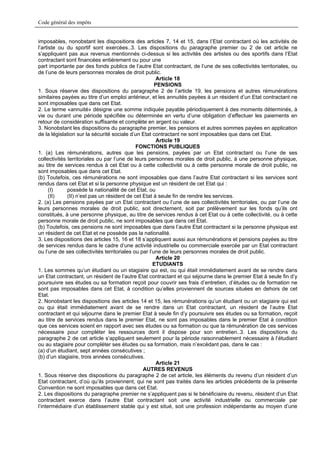 Code général des impôts


imposables, nonobstant les dispositions des articles 7, 14 et 15, dans l’Etat contractant où les activités de
l’artiste ou du sportif sont exercées..3. Les dispositions du paragraphe premier ou 2 de cet article ne
s’appliquent pas aux revenus mentionnés ci-dessus si les activités des artistes ou des sportifs dans l’Etat
contractant sont financées entièrement ou pour une
part importante par des fonds publics de l’autre Etat contractant, de l’une de ses collectivités territoriales, ou
de l’une de leurs personnes morales de droit public.
                                                       Article 18
                                                      PENSIONS
1. Sous réserve des dispositions du paragraphe 2 de l’article 19, les pensions et autres rémunérations
similaires payées au titre d’un emploi antérieur, et les annuités payées à un résident d’un Etat contractant ne
sont imposables que dans cet Etat.
2. Le terme «annuité» désigne une somme indiquée payable périodiquement à des moments déterminés, à
vie ou durant une période spécifiée ou déterminée en vertu d’une obligation d’effectuer les paiements en
retour de considération suffisante et complète en argent ou valeur.
3. Nonobstant les dispositions du paragraphe premier, les pensions et autres sommes payées en application
de la législation sur la sécurité sociale d’un Etat contractant ne sont imposables que dans cet Etat.
                                                       Article 19
                                             FONCTIONS PUBLIQUES
1. (a) Les rémunérations, autres que les pensions, payées par un Etat contractant ou l’une de ses
collectivités territoriales ou par l’une de leurs personnes morales de droit public, à une personne physique,
au titre de services rendus à cet Etat ou à cette collectivité ou à cette personne morale de droit public, ne
sont imposables que dans cet Etat.
(b) Toutefois, ces rémunérations ne sont imposables que dans l’autre Etat contractant si les services sont
rendus dans cet Etat et si la personne physique est un résident de cet Etat qui :
      (I)     possède la nationalité de cet Etat, ou
      (II)    (II) n’est pas un résident de cet Etat à seule fin de rendre les services.
2. (a) Les pensions payées par un Etat contractant ou l’une de ses collectivités territoriales, ou par l’une de
leurs personnes morales de droit public, soit directement, soit par prélèvement sur les fonds qu’ils ont
constitués, à une personne physique, au titre de services rendus à cet Etat ou à cette collectivité, ou à cette
personne morale de droit public, ne sont imposables que dans cet Etat.
(b) Toutefois, ces pensions ne sont imposables que dans l’autre Etat contractant si la personne physique est
un résident de cet Etat et ne possède pas la nationalité.
3. Les dispositions des articles 15, 16 et 18 s’appliquent aussi aux rémunérations et pensions payées au titre
de services rendus dans le cadre d’une activité industrielle ou commerciale exercée par un Etat contractant
ou l’une de ses collectivités territoriales ou par l’une de leurs personnes morales de droit public.
                                                       Article 20
                                                     ETUDIANTS
1. Les sommes qu’un étudiant ou un stagiaire qui est, ou qui était immédiatement avant de se rendre dans
un Etat contractant, un résident de l’autre Etat contractant et qui séjourne dans le premier Etat à seule fin d’y
poursuivre ses études ou sa formation reçoit pour couvrir ses frais d’entretien, d’études ou de formation ne
sont pas imposables dans cet Etat, à condition qu’elles proviennent de sources situées en dehors de cet
Etat.
2. Nonobstant les dispositions des articles 14 et 15, les rémunérations qu’un étudiant ou un stagiaire qui est
ou qui était immédiatement avant de se rendre dans un Etat contractant, un résident de l’autre Etat
contractant et qui séjourne dans le premier Etat à seule fin d’y poursuivre ses études ou sa formation, reçoit
au titre de services rendus dans le premier Etat, ne sont pas imposables dans le premier Etat à condition
que ces services soient en rapport avec ses études ou sa formation ou que la rémunération de ces services
nécessaire pour compléter les ressources dont il dispose pour son entretien..3. Les dispositions du
paragraphe 2 de cet article s’appliquent seulement pour la période raisonnablement nécessaire à l’étudiant
ou au stagiaire pour compléter ses études ou sa formation, mais n’excédant pas, dans le cas :
(a) d’un étudiant, sept années consécutives ;
(b) d’un stagiaire, trois années consécutives.
                                                       Article 21
                                                AUTRES REVENUS
1. Sous réserve des dispositions du paragraphe 2 de cet article, les éléments du revenu d’un résident d’un
Etat contractant, d’où qu’ils proviennent, qui ne sont pas traités dans les articles précédents de la présente
Convention ne sont imposables que dans cet Etat.
2. Les dispositions du paragraphe premier ne s’appliquent pas si le bénéficiaire du revenu, résident d’un Etat
contractant exerce dans l’autre Etat contractant soit une activité industrielle ou commerciale par
l’intermédiaire d’un établissement stable qui y est situé, soit une profession indépendante au moyen d’une
 