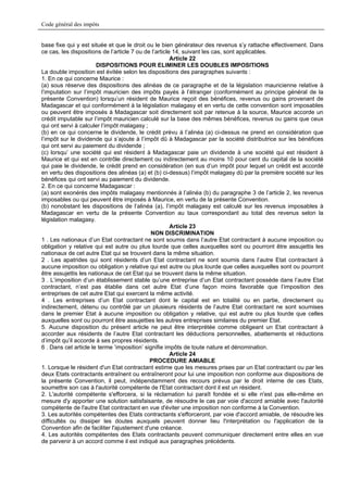 Code général des impôts


base fixe qui y est située et que le droit ou le bien générateur des revenus s’y rattache effectivement. Dans
ce cas, les dispositions de l’article 7 ou de l’article 14, suivant les cas, sont applicables.
                                                       Article 22
                       DISPOSITIONS POUR ELIMINER LES DOUBLES IMPOSITIONS
La double imposition est évitée selon les dispositions des paragraphes suivants :
1. En ce qui concerne Maurice :
(a) sous réserve des dispositions des alinéas de ce paragraphe et de la législation mauricienne relative à
l’imputation sur l’impôt mauricien des impôts payés à l’étranger (conformément au principe général de la
présente Convention) lorsqu’un résident de Maurice reçoit des bénéfices, revenus ou gains provenant de
Madagascar et qui conformément à la législation malagasy et en vertu de cette convention sont imposables
ou peuvent être imposés à Madagascar soit directement soit par retenue à la source, Maurice accorde un
crédit imputable sur l’impôt mauricien calculé sur la base des mêmes bénéfices, revenus ou gains que ceux
qui ont servi à calculer l’impôt malagasy ;
(b) en ce qui concerne le dividende, le crédit prévu à l’alinéa (a) ci-dessus ne prend en considération que
l’impôt sur le dividende qui s’ajoute à l’impôt dû à Madagascar par la société distributrice sur les bénéfices
qui ont servi au paiement du dividende ;
(c) lorsqu’ une société qui est résident à Madagascar paie un dividende à une société qui est résident à
Maurice et qui est en contrôle directement ou indirectement au moins 10 pour cent du capital de la société
qui paie le dividende, le crédit prend en considération (en sus d’un impôt pour lequel un crédit est accordé
en vertu des dispositions des alinéas (a) et (b) ci-dessus) l’impôt malagasy dû par la première société sur les
bénéfices qui ont servi au paiement du dividende.
2. En ce qui concerne Madagascar :
(a) sont exonérés des impôts malagasy mentionnés à l’alinéa (b) du paragraphe 3 de l’article 2, les revenus
imposables ou qui peuvent être imposés à Maurice, en vertu de la présente Convention.
(b) nonobstant les dispositions de l’alinéa (a), l’impôt malagasy est calculé sur les revenus imposables à
Madagascar en vertu de la présente Convention au taux correspondant au total des revenus selon la
législation malagasy.
                                                       Article 23
                                             NON DISCRIMINATION
1 . Les nationaux d’un Etat contractant ne sont soumis dans l’autre Etat contractant à aucune imposition ou
obligation y relative qui est autre ou plus lourde que celles auxquelles sont ou pourront être assujettis les
nationaux de cet autre Etat qui se trouvent dans la même situation.
2 . Les apatrides qui sont résidents d’un Etat contractant ne sont soumis dans l’autre Etat contractant à
aucune imposition ou obligation y relative qui est autre ou plus lourde que celles auxquelles sont ou pourront
être assujettis les nationaux de cet Etat qui se trouvent dans la même situation.
3 . L’imposition d’un établissement stable qu’une entreprise d’un Etat contractant possède dans l’autre Etat
contractant, n’est pas établie dans cet autre Etat d’une façon moins favorable que l’imposition des
entreprises de cet autre Etat qui exercent la même activité.
4 . Les entreprises d’un Etat contractant dont le capital est en totalité ou en partie, directement ou
indirectement, détenu ou contrôlé par un plusieurs résidents de l’autre Etat contractant ne sont soumises
dans le premier Etat à aucune imposition ou obligation y relative, qui est autre ou plus lourde que celles
auxquelles sont ou pourront être assujetties les autres entreprises similaires du premier Etat.
5. Aucune disposition du présent article ne peut être interprétée comme obligeant un Etat contractant à
accorder aux résidents de l’autre Etat contractant les déductions personnelles, abattements et réductions
d’impôt qu’il accorde à ses propres résidents.
6 . Dans cet article le terme ‘imposition’ signifie impôts de toute nature et dénomination.
                                                       Article 24
                                             PROCEDURE AMIABLE
1. Lorsque le résident d'un Etat contractant estime que les mesures prises par un Etat contractant ou par les
deux Etats contractants entraînent ou entraîneront pour lui une imposition non conforme aux dispositions de
la présente Convention, il peut, indépendamment des recours prévus par le droit interne de ces Etats,
soumettre son cas à l'autorité compétente de l'Etat contractant dont il est un résident.
2. L'autorité compétente s'efforcera, si la réclamation lui paraît fondée et si elle n'est pas elle-même en
mesure d'y apporter une solution satisfaisante, de résoudre le cas par voie d'accord amiable avec l'autorité
compétente de l'autre Etat contractant en vue d'éviter une imposition non conforme à la Convention.
3. Les autorités compétentes des Etats contractants s'efforceront, par voie d'accord amiable, de résoudre les
difficultés ou dissiper les doutes auxquels peuvent donner lieu l'interprétation ou l'application de la
Convention afin de faciliter l'ajustement d'une créance.
4. Les autorités compétentes des Etats contractants peuvent communiquer directement entre elles en vue
de parvenir à un accord comme il est indiqué aux paragraphes précédents.
 