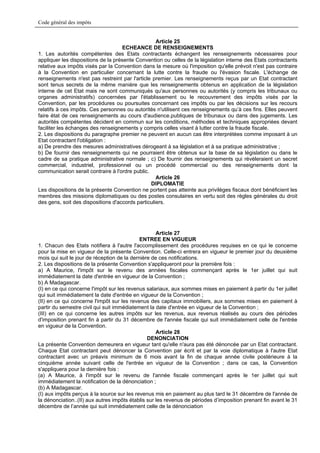 Code général des impôts


                                                   Article 25
                                    ECHEANCE DE RENSEIGNEMENTS
1. Les autorités compétentes des Etats contractants échangent les renseignements nécessaires pour
appliquer les dispositions de la présente Convention ou celles de la législation interne des Etats contractants
relative aux impôts visés par la Convention dans la mesure où l'imposition qu'elle prévoit n'est pas contraire
à la Convention en particulier concernant la lutte contre la fraude ou l'évasion fiscale. L'échange de
renseignements n'est pas restreint par l'article premier. Les renseignements reçus par un Etat contractant
sont tenus secrets de la même manière que les renseignements obtenus en application de la législation
interne de cet Etat mais ne sont communiqués qu'aux personnes ou autorités (y compris les tribunaux ou
organes administratifs) concernées par l'établissement ou le recouvrement des impôts visés par la
Convention, par les procédures ou poursuites concernant ces impôts ou par les décisions sur les recours
relatifs à ces impôts. Ces personnes ou autorités n'utilisent ces renseignements qu’à ces fins. Elles peuvent
faire état de ces renseignements au cours d'audience.publiques de tribunaux ou dans des jugements. Les
autorités compétentes décident en commun sur les conditions, méthodes et techniques appropriées devant
faciliter les échanges des renseignements y compris celles visant à lutter contre la fraude fiscale.
2. Les dispositions du paragraphe premier ne peuvent en aucun cas être interprétées comme imposant à un
Etat contractant l'obligation :
a) De prendre des mesures administratives dérogeant à sa législation et à sa pratique administrative ;
b) De fournir des renseignements qui ne pourraient être obtenus sur la base de sa législation ou dans le
cadre de sa pratique administrative normale ; c) De fournir des renseignements qui révèleraient un secret
commercial, industriel, professionnel ou un procédé commercial ou des renseignements dont la
communication serait contraire à l'ordre public.
                                                   Article 26
                                                 DIPLOMATIE
Les dispositions de la présente Convention ne portent pas atteinte aux privilèges fiscaux dont bénéficient les
membres des missions diplomatiques ou des postes consulaires en vertu soit des règles générales du droit
des gens, soit des dispositions d'accords particuliers.




                                                    Article 27
                                             ENTREE EN VIGUEUR
1. Chacun des Etats notifiera à l'autre l'accomplissement des procédures requises en ce qui le concerne
pour la mise en vigueur de la présente Convention. Celle-ci entrera en vigueur le premier jour du deuxième
mois qui suit le jour de réception de la dernière de ces notifications.
2. Les dispositions de la présente Convention s'appliqueront pour la première fois :
a) A Maurice, l'impôt sur le revenu des années fiscales commençant après le 1er juillet qui suit
immédiatement la date d'entrée en vigueur de la Convention ;
b) A Madagascar.
(I) en ce qui concerne l'impôt sur les revenus salariaux, aux sommes mises en paiement à partir du 1er juillet
qui suit immédiatement la date d'entrée en vigueur de la Convention ;
(II) en ce qui concerne l'impôt sur les revenus des capitaux immobiliers, aux sommes mises en paiement à
partir du semestre civil qui suit immédiatement la date d'entrée en vigueur de la Convention ;
(III) en ce qui concerne les autres impôts sur les revenus, aux revenus réalisés au cours des périodes
d'imposition prenant fin à partir du 31 décembre de l'année fiscale qui suit immédiatement celle de l'entrée
en vigueur de la Convention.
                                                    Article 28
                                                DENONCIATION
La présente Convention demeurera en vigueur tant qu'elle n'aura pas été dénoncée par un Etat contractant.
Chaque Etat contractant peut dénoncer la Convention par écrit et par la voie diplomatique à l'autre Etat
contractant avec un préavis minimum de 6 mois avant la fin de chaque année civile postérieure à la
cinquième année suivant celle de l'entrée en vigueur de la Convention ; dans ce cas, la Convention
s'appliquera pour la dernière fois :
(a) A Maurice, à l'impôt sur le revenu de l'année fiscale commençant après le 1er juillet qui suit
immédiatement la notification de la dénonciation ;
(b) A Madagascar.
(I) aux impôts perçus à la source sur les revenus mis en paiement au plus tard le 31 décembre de l'année de
la dénonciation..(II) aux autres impôts établis sur les revenus de périodes d’imposition prenant fin avant le 31
décembre de l’année qui suit immédiatement celle de la dénonciation
 