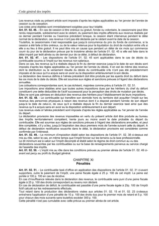 Code général des impôts

Les revenus visés au présent article sont imposés d’après les règles applicables au 1er janvier de l’année de
cession ou de cessation.
Les cotes ainsi établies sont immédiatement exigibles pour leur totalité.
Art. 01. 02. 46. - En cas de cession à titre onéreux ou gratuit, forcée ou volontaire, le cessionnaire peut être
rendu responsable, solidairement avec le cédant, du paiement des impôts afférents aux revenus réalisés par
ce dernier pendant l’année ou l’exercice précèdent lorsque, la cession étant intervenue pendant le délai
normal de la déclaration, ces revenus n’ont pas été déclarés par le cédant avant la date de la cession.
Toutefois, le cessionnaire n’est responsable que jusqu’à concurrence du prix du fonds de commerce, si la
cession a été faite à titre onéreux, ou de la valeur retenue pour la liquidation du droit de mutation entre vifs si
elle a eu lieu à titre gratuit. Il ne peut être mis en cause que pendant un délai de six mois qui commence
courir du jour de la déclaration prévue par le troisième alinéa de l’article 01. 02. 45 si elle est faite dans le
délai imparti par ledit alinéa ou de dernier jour de ce délai, à défaut de déclaration.
Art. 01. 02. 47. - Les dispositions de l’article 01. 02. 45 sont applicables dans le cas de décès du
contribuable soumis à l’impôt sur les revenus non salariaux.
Dans ce cas, les revenus qu’il a réalisés depuis la fin du dernier exercice jusqu’à la date de son décès sont
imposés d’après les règles applicables au 1er janvier de l’année du décès. Il en est de même des revenus
dont la distribution ou le versement résulte du décès du contribuable s’ils n’ont pas été précédemment
imposés et de ceux qu’il a acquis sans en avoir eu la disposition antérieurement à son décès.
La déclaration des revenus définis à l’alinéa précédent doit être produite par les ayants droit du défunt dans
les six mois de la date du décès. Elle est soumise aux règles et sanctions prévues à l’égard des déclarations
annuelles.
Les cotisations correspondantes sont, le cas échéant, majorées comme prévu à l’article 01. 02. 51.
Les impositions ainsi établies ainsi que toutes autres impositions dues par les héritiers du chef du défunt
constituent une dette déductible de l’actif successoral pour la perception des droits de mutation par décès.
Elles ne sont pas admises en déduction des revenus des héritiers pour l’établissement de leurs impositions.
Art. 01. 02. 48. - Le contribuable qui transfère son domicile hors du territoire doit acquitter l’impôt sur les
revenus des personnes physiques à raison des revenus dont il a disposé pendant l’année de son départ
jusqu’à la date de celui-ci, de ceux qu’il a réalisés depuis la fin du dernier exercice taxé ainsi que des
revenus qu’il a acquis sans en avoir eu la disposition antérieurement à son départ.
Les revenus visés à l’alinéa précèdent sont imposés d’après les règles applicables au 1er janvier de l’année
du départ.
La déclaration provisoire des revenus imposables en vertu du présent article doit être produite au bureau
des Impôts territorialement compétent, trente jours au moins avant la date probable du départ du
contribuable. Elle est soumise aux règles de sanctions prévues à l’égard des déclarations annuelles, et peut
être complétée, s’il y a.lieu, jusqu’à l’expiration des deux premiers mois de l’année suivant celle du départ. A
défaut de déclaration rectificative souscrite dans le délai, la déclaration provisoire est considérée comme
confirmée par l’intéressé.
Art. 01. 02. 49. - Le minimum d’imposition établi selon les dispositions de l’article 01. 02. 38 ci-dessus est
mis au rôle, selon le cas, en même temps que l’impôt foncier sur les terrains ou la taxe professionnelle.
Le dit minimum est à valoir sur l’impôt décompté et établi selon le régime de droit commun au vu des
déclarations souscrites par les contribuables ou sur la base de renseignements parvenus au service chargé
de l’assiette des impôts.
Art. 01. 02. 50. - L’impôt mis au rôle dans les conditions prévues au premier alinéa de l’article 01. 02. 49 ci-
avant est perçu au profit du Budget général.

                                                CHAPITRE XI
                                                 Pénalités
Art. 01. 02. 51. - Le contribuable taxé d’office en application des dispositions de l’article 01. 02. 31 ci-avant
supportera, outre le paiement de l’impôt, une peine fiscale égale à 25 p. 100 de cet impôt. La peine est
portée à 100 p. 100 en cas de récidive.
En cas d’insuffisance relevée dans la déclaration des revenus, le contribuable sera puni d’une peine fiscale
égale à 25 p. 100 des droits correspondant au revenu non déclaré.
En cas de déclaration de déficit, le contribuable est passible d’une peine fiscale égale à 25p. 100 de l’impôt
fictif calculé sur les redressements effectués.
Tout retard dans la production des déclarations visées aux articles 01. 02. 15 et 01. 02. 23 ci-dessus
entraînera l’application d’une pénalité de 10 p. 100 des droits dus pour le premier mois de retard et 5 p. 100
pour chacun des mois suivants sans toutefois excéder 300 p. 100.
Cette pénalité n’est pas cumulable avec celle prévue au premier alinéa de cet article.
 