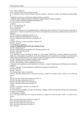 Code général des impôts


X 10 - Tabac à mâcher 20
X 20 - Carottes, poudre à priser (poudre pure) 60
29 12 Aldéhydes, même contenant d'autres fonctions oxygénées ; polymères cycliques des aldéhydes paraformaldéhy
de
- Aldéhydes acycliques ne contenant pas d'autres fonctions oxygénées
- Aldéhydes-éthers, aldéhydes-phénols et aldéhydes contenant d'autres fonctions oxygénées
41 L 00 - Vanilline (aldéhyde méthylprotocatéchique) 120
33 03 00 Parfums et eaux de toilettes
- Liquides
W 11 - Non alcooliques. 20
W 12 - Alcooliques 135
W 20 - Concrets 20
33 04 Produits de beauté ou de maquillage préparés et préparations pour l'entretien ou les soins de la peau autres que les
médicaments, y compris les préparations anti-solaires et les préparations pour bronzer, préparations pour manucures ou
pédicures.
10 F 00 - Produits de maquillage pour lèvres .20
20 H 00 - Produits de maquillage pour les yeux 20
30 K 00 - Préparations pour manucures ou pédicures 20
- Autres
91 W 00 - Poudres, y compris les poudres compactes .20
99 B 00 - Autres 20
33 05 Préparations capillaires.
TARIF NUMERO DESIGNATION DES PRODUITS DA
10 L 00 - Shampooings 20
20 X 00 - Préparations pour l'ondulation ou le défrisage permanents 20
30 B 00 - Laques pour cheveux 20
90 W 00 - Autres 20
33 07 Préparations pour le prérasage, le rasage ou l' après rasage, désodorisants corporels, préparations pour bains,
dépilatoires, autres produits de parfumerie ou de toilette préparés et autres préparations cosmétiques, non dénommés ni
compris ailleurs désodorisants de locaux, préparés, même non parfumés, ayant ou non des propriétés désinfectantes
10 X 00 - Préparation pour prérasage, le rasage ou l'après rasage 20
20 B 00 - Désodorisants corporels et antisudoraux 20
30 W 00 - Sels parfumés et autres préparations pour bains 20
- Préparations pour parfumer ou pour désodoriser les locaux, y compris les préparations odoriférantes pour cérémonies
religieuses
41 F 00 - "Agarbatti" et autres préparations odoriférantes agissant par combustion 20
49 N 00 Autres 20
90 R 00 - Autres 20
40 11 Pneumatiques neufs en caoutchouc
10 N 00 - Des types utilisés pour les voitures de tourisme (y compris les voitures du type « break » et les voitures de
course)
10
20 F 00 - Des types utilisés pour autobus ou camions 10
30 H 00 - Des types utilisés pour avions 10
40 K 00 - Des types utilisés pour motocycles 10
50 B 00 - Des types utilisés pour bicyclettes 10
- Autres
91 B 00 - A crampons, à chevrons ou similaires 10
99 X 00 - Autres 10
40 12 Pneumatiques rechappés ou usagée en caoutchouc, bandages, bandes de roulement amovibles pour pneumatiques
et « flaps » en caoutchouc.
10- Pneumatiques rechapés
R 10 - Des types utilisée pour les voitures de tourisme (y compris les voitures du type « break » et voitures de les
course)
10
R.20 - Des types utilisés pour autobus ou camions 10
R.30 - Des types utilisés pour avions 10
R.40 - Des types utilisés pour motocycles 10
R.50 - Des types utilisés pour bicyclettes 10
R.90 - Autres 10
 