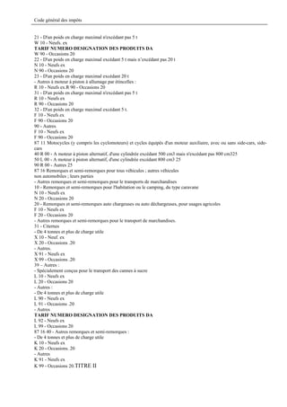 Code général des impôts


21 - D'un poids en charge maximal n'excédant pas 5 t
W 10 - Neufs. ex
TARIF NUMERO DESIGNATION DES PRODUITS DA
W 90 - Occasions 20
22 - D'un poids en charge maximal excédant 5 t mais n’excédant pas 20 t
N 10 - Neufs ex
N 90 - Occasions 20
23 - D'un poids en charge maximal excédant 20 t
- Autres à moteur à piston à allumage par étincelles :
R 10 - Neufs ex.R 90 - Occasions 20
31 - D'un poids en charge maximal n'excédant pas 5 t
R 10 - Neufs ex
R 90 - Occasions 20
32 - D'un poids en charge maximal excédant 5 t.
F 10 - Neufs ex
F 90 - Occasions 20
90 - Autres
F 10 - Neufs ex
F 90 - Occasions 20
87 11 Motocycles (y compris les cyclomoteurs) et cycles équipés d'un moteur auxiliaire, avec ou sans side-cars, side-
cars
40 R 00 - A moteur à piston alternatif, d'une cylindrée excédant 500 cm3 mais n'excédant pas 800 cm325
50 L 00 - A moteur à piston alternatif, d'une cylindrée excédant 800 cm3 25
90 R 00 - Autres 25
87 16 Remorques et semi-remorques pour tous véhicules ; autres véhicules
non automobiles ; leurs parties
- Autres remorques et semi-remorques pour le transports de marchandises
10 - Remorques et semi-remorques pour l'habitation ou le camping, du type caravane
N 10 - Neufs ex
N 20 - Occasions 20
20 - Remorques et semi-remorques auto chargeuses ou auto déchargeuses, pour usages agricoles
F 10 - Neufs ex
F 20 - Occasions 20
- Autres remorques et semi-remorques pour le transport de marchandises.
31 - Citernes
- De 4 tonnes et plus de charge utile
X 10 - Neuf. ex
X 20 - Occasions .20
- Autres.
X 91 - Neufs ex
X 99 - Occasions .20
39 – Autres :
- Spécialement conçus pour le transport des cannes à sucre
L 10 - Neufs ex
L 20 - Occasions 20
- Autres :
- De 4 tonnes et plus de charge utile
L 90 - Neufs ex
L 91 - Occasions .20
- Autres
TARIF NUMERO DESIGNATION DES PRODUITS DA
L 92 - Neufs ex
L 99 - Occasions 20
87 16 40 - Autres remorques et semi-remorques :
- De 4 tonnes et plus de charge utile
K 10 - Neufs ex
K 20 - Occasions. 20
- Autres
K 91 - Neufs ex
K 99 - Occasions 20.TITRE II
 