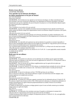 Code général des impôts


Droits et taxes divers
CHAPITRE PREMIER
Taxe spéciale sur les boissons alcooliques,
les tabacs manufactures et les jeux de hasard
SECTION PREMIERE
Dispositions générales
Art. 03. 02. 01. - Il est institué une taxe spéciale sur les boissons alcooliques, les tabacs manufacturés et les
jeux de hasard. Cette taxe est due par les fabricants et les importateurs de boissons alcooliques et de tabacs
manufacturés ainsi que les exploitants des jeux de hasard et est perçue au vu d’une déclaration déposée auprès
du Centre fiscal du lieu d’exploitation.
SECTION II
Taux et modalités de perception de la taxe spéciale
Art. 03. 02. 02. - Les taux et les modalités d’assiette et de recouvrement de la taxe spéciale seront fixés par
arrêté conjoint du Ministre chargé de la réglementation fiscale et du Ministre chargé de la jeunesse et des sports.
SECTION III
Affectation du produit de la taxe spéciale
Art. 03. 02. 03. - Le produit de la taxe spéciale sur les boissons alcooliques, les tabacs manufacturés et les
jeux du hasard est perçue au profit du Fonds National pour la Promotion et le Développement de la Jeunesse des
Sports et des Loisirs ( FNPDJSL )
SECTION IV
Dispositions diverses
Art. 03. 02. 04. - Les redevables de la présente taxe doivent déclarer les quantités ou montant imposables et
payer le droit correspondant auprès du Receveur des Impôts du ressort dans les vingt premiers jours du mois qui
suit le trimestre de la fabrication ou de l’encaissement des recettes.
Tout versement tardif est passible d’une pénalité de recouvrement de 5. p 100 par mois de retard sans excéder
100 p 100, tout mois commencé étant dû en entier.
Art. 03. 02. 05. - Les pénalités prévues aux articles 05. 05. 07 à 05. 05. 11 seront applicables mutatis mutandis
en matière de taxe spéciale.
CHAPITRE II
Redevance de surveillance
SECTION I
Dispositions générales
Art. 03. 02. 06. - Il est institué une redevance sur les opérations de surveillance que les agents des Impôts
effectuent auprès des fabriques ou des lieux de récolte en application de l’article 05. 01. 09 du présent Code en
dehors des heures normales de service.
Art. 03. 02. 07. - Pour ces travaux de surveillance supplémentaires que les agents doivent opérer par
roulement, il leur est alloué des indemnités.
Art. 03. 02. 08. - Au sens de l’article 03. 02. 06 ci-dessus, on entend par heures normales de service celles qui
ont lieu les jours ouvrables entre six heures et dix - huit heures et dont la durée n’excède pas huit heures.
SECTION II
Taux de la redevance
Art. 03. 02. 09. - Le taux de la redevance est fixé à 750 FMG par heure de surveillance.
Pour le calcul de la redevance, toute fraction inférieure ou égale à une demi-heure doit être négligée, toute
fraction supérieure est comptée pour une heure.
SECTION III
Répartition du produit de la redevance
Art. 03. 02. 10. - Le produit de la redevance supporte en premier lieu les indemnités prévues à l’article 03. 02.
08 ci-dessus et dont le taux horaire est fixé à 50 p. 100 de celui de la redevance. Le montant des indemnités est
attribué mensuellement aux agents intéressés proportionnellement au nombre d’heures de surveillance
supplémentaires effectuées.
Le surplus est affecté pour son dixième au budget général et pour le reste au fonds commun qui est attribué
chaque année aux agents des Impôts.
SECTION IV
Obligations des assujettis
Art. 03. 02. 11. - Les fabricants et les récoltants sont tenus d’acquitter sur déclaration le montant de la
redevance dans les vingt premiers jours du mois qui suit le mois de surveillance.
A défaut de paiement dans le délai sus-indiqué, les dispositions prévues à l’article 03. 01. 06, sont applicables
pour le recouvrement de la redevance.
CHAPITRE III
 
