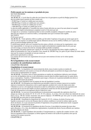 Code général des impôts


Prélèvements sur les maisons et produits de jeux
SECTION PREMIERE
Droit de timbre
Art. 03. 02. 12. - L’accès dans les salles des jeux donne lieu à la perception au profit du Budget général d’un
droit de timbre dont la quotité est fixée comme suit :
- 50 000 Fmg si l’entrée est valable pour une journée ;
- 200 000 Fmg si l’entrée est valable pour une semaine ;
- 700 000 Fmg si l’entrée est valable pour un mois ;
- 3 000 000 Fmg si l’entrée est valable pour un an.
Le droit de timbre applicable à l’ensemble des cartes d’entrée délivrées au cours d’un mois donné est acquitté
au bureau des Impôts territorialement compétent avant le 10 du mois qui suit.
A l’appui de ce versement, l’exploitant produit un état en double exemplaire indiquant le nombre de cartes
délivrées par catégorie et le droit de timbre y correspondant ainsi que le montant total exigible.
SECTION II
Prélèvement spécial
Art. 03. 02. 13. - Toute opération offerte au public qui fait naître l’espérance d’un gain qui serait acquis par la
voie du sort est soumise à un prélèvement spécial, libératoire de taxe sur les chiffres d’affaires, de 12 pour cent,
perçu au profit du Budget général de l’Etat.
Ce prélèvement spécial, assis sur le montant brut des enjeux collectés, est retenu par les organisateurs, sous
leur responsabilité, et versé par eux au bureau des impôts territorialement compétent dans les dix jours qui
suivent le tirage, au moyen d’un état de versement établi en double exemplaire.
Sans préjudice des peines édictées par l’article 02. 06. 94 III, ni du paiement des droits simples exigibles, le
défaut de présentation de l’état est passible d’une amende de 200.000 Fmg..Les gains de pari mutuel de toute nature
ainsi que les sweep et sweepstake ne sont pas soumis au
prélèvement spécial prévu ci-dessus.
Les sommes devant revenir aux organisateurs de ces jeux sont soumises à la taxe sur la valeur ajoutée.
TITRE III
De la liquidation et du recouvrement
en matiere de contributions indirectes
CHAPITRE PREMIER
Liquidation et recouvrement
Art. 03. 03. 01. - La liquidation et le recouvrement des droits, taxes et autres recettes en matière de
contributions indirectes sont assurés au niveau de la Recette principale ou auxiliaire de chaque centre fiscal
ouvert selon la réglementation en vigueur.
Art. 03. 03. 02. - Les droits, taxes et autres perceptions en matière de contributions indirectes sont réclamés
sur un titre de liquidation émis au vu de la déclaration souscrite dans les délais impartis pour les autres droits,
taxes et perceptions. Toutefois, l’Administration peut exiger, si besoin est, le paiement préalable des droits et
taxes avant enlèvement des produits.
A cet effet, l’agent liquidateur tient un registre de titres de liquidation à souches.
Art. 03. 03. 03. - Par dérogation aux dispositions qui précèdent, toutes les sommes à percevoir en matière
répressive (montant des transactions avant ou après jugement, produits de la vente des objets saisis dont
l’abandon au service a été stipulé par transaction ou dont la confiscation a été prononcée par jugement) sont
encaissées par le receveur des Impôts sur pièces justificatives tenant lieu de titres de perception :
Copie de la transaction ou du jugement, procès-verbal de la vente.
Art. 03. 03. 04. - Le receveur est personnellement et pécuniairement responsable des opérations dont il est
chargé aux termes des articles 03. 03. 01 à 03. 03. 03 ci-dessus. A ce titre, il lui sera alloué une indemnité de caisse
fixée à 0,5 p. 100 des recettes encaissées sans pouvoir dépasser 150 000FMG par mois pour la recette auxiliaire et
250.000 FMG par mois pour la recette principale.
Art. 03. 03. 05. - Nonobstant les dispositions de l’article 03. 03. 03. ci-dessus, les droits d’accises sont
liquidés et perçus par le service des Douanes dans les mêmes conditions et suivant les mêmes règles que les
droits de douane, en ce qui concerne les produits d’importation et les produits de fabrication locale voyageant
de port à port en suspension des droits.
Art. 03. 03. 06. - Au moment de la liquidation du droit d’accises, il sera déduit du montant des taxes dues
après allocation, s’il y a lieu, des déductions réglementaires, le produit des droits d’accise afférents aux matières
premières libérées des droits.
Art. 03. 03. 07. - L’agent liquidateur doit procéder à l’enregistrement au « registre des comptes ouverts » des
titres de liquidation émis et renseigner ce même registre du numéro et de la date de la quittance ainsi que du
montant de la somme recouvrée.
CHAPITRE II
 