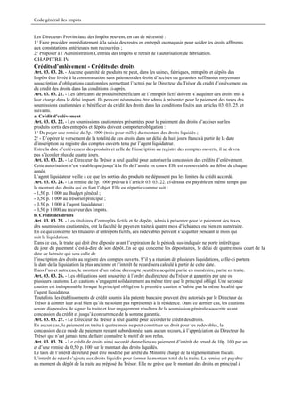 Code général des impôts


Les Directeurs Provinciaux des Impôts peuvent, en cas de nécessité :
1° Faire procéder immédiatement à la saisie des restes en entrepôt ou magasin pour solder les droits afférents
aux constatations antérieures non recouvrées ;
2° Proposer à l’Administration Centrale des Impôts le retrait de l’autorisation de fabrication.
CHAPITRE IV
Crédits d’enlèvement - Crédits des droits
Art. 03. 03. 20. - Aucune quantité de produits ne peut, dans les usines, fabriques, entrepôts et dépôts des
Impôts être livrée à la consommation sans paiement des droits d’accises ou garanties suffisantes moyennant
souscription d’obligations cautionnées permettant l’octroi par le Directeur du Trésor du crédit d’enlèvement ou
du crédit des droits dans les conditions ci-après.
Art. 03. 03. 21. - Les fabricants de produits bénéficiant de l’entrepôt fictif doivent s’acquitter des droits mis à
leur charge dans le délai imparti. Ils peuvent néanmoins être admis à présenter pour le paiement des taxes des
soumissions cautionnées et bénéficier du crédit des droits dans les conditions fixées aux articles 03. 03. 25. et
suivants.
a. Crédit d’enlèvement
Art. 03. 03. 22. - Les soumissions cautionnées présentées pour le paiement des droits d’accises sur les
produits sortis des entrepôts et dépôts doivent comporter obligation :
1° De payer une remise de 3p. 1000 (trois pour mille) du montant des droits liquidés ;
2° - D’opérer le versement de la totalité de ces droits dans un délai de huit jours francs à partir de la date
d’inscription au registre des comptes ouverts tenu par l’agent liquidateur.
Entre la date d’enlèvement des produits et celle de l’inscription au registre des comptes ouverts, il ne devra
pas s’écouler plus de quatre jours.
Art. 03. 03. 23. - Le Directeur du Trésor a seul qualité pour autoriser la concession des crédits d’enlèvement.
Cette autorisation n’est valable que jusqu’à la fin de l’année en cours. Elle est renouvelable au début de chaque
année.
L’agent liquidateur veille à ce que les sorties des produits ne dépassent pas les limites du crédit accordé.
Art. 03. 03. 24. - La remise de 3p. 1000 prévue à l’article 03. 03. 22. ci-dessus est payable en même temps que
le montant des droits qui en font l’objet. Elle est répartie comme suit :
- 1,50 p. 1 000 au Budget général ;
- 0,50 p. 1 000 au trésorier principal ;
- 0,50 p. 1 000 à l’agent liquidateur ;
- 0,50 p 1 000 au receveur des Impôts.
b. Crédit des droits
Art. 03. 03. 25. - Les titulaires d’entrepôts fictifs et de dépôts, admis à présenter pour le paiement des taxes,
des soumissions cautionnées, ont la faculté de payer en traite à quatre mois d’échéance ou bien en numéraire.
En ce qui concerne les titulaires d’entrepôts fictifs, ces redevables peuvent s’acquitter pendant le mois qui
suit la liquidation.
Dans ce cas, la traite qui doit être déposée avant l’expiration de la période sus-indiquée ne porte intérêt que
du jour du paiement c’est-à-dire de son dépôt..En ce qui concerne les dépositaires, le délai de quatre mois court de la
date de la traite qui sera celle de
l’inscription des droits au registre des comptes ouverts. S’il y a réunion de plusieurs liquidations, celle-ci portera
la date de la liquidation la plus ancienne et l’intérêt de retard sera calculé à partir de cette date.
Dans l’un et autre cas, le montant d’un même décompte peut être acquitté partie en numéraire, partie en traite.
Art. 03. 03. 26. - Les obligations sont souscrites à l’ordre du directeur du Trésor et garanties par une ou
plusieurs cautions. Les cautions s’engagent solidairement au même titre que le principal obligé. Une seconde
caution est indispensable lorsque le principal obligé ou la première caution n’habite pas la même localité que
l’agent liquidateur.
Toutefois, les établissements de crédit soumis à la patente bancaire peuvent être autorisés par le Directeur du
Trésor à donner leur aval bien qu’ils ne soient pas représentés à la résidence. Dans ce dernier cas, les cautions
seront dispensées de signer la traite et leur engagement résultera de la soumission générale souscrite avant
concession du crédit et jusqu’à concurrence de la somme garantie.
Art. 03. 03. 27. - Le Directeur du Trésor a seul qualité pour accorder le crédit des droits.
En aucun cas, le paiement en traite à quatre mois ne peut constituer un droit pour les redevables, la
concession de ce mode de paiement restant subordonnée, sans aucun recours, à l’appréciation du Directeur du
Trésor qui n’est jamais tenu de faire connaître le motif de son refus.
Art. 03. 03. 28. - Le crédit de droits ainsi accordé donne lieu au paiement d’intérêt de retard de 10p. 100 par an
et d’une remise de 0,50 p. 100 sur le montant des droits liquidés.
Le taux de l’intérêt de retard peut être modifié par arrêté du Ministre chargé de la réglementation fiscale.
L’intérêt de retard s’ajoute aux droits liquidés pour former le montant total de la traite. La remise est payable
au moment du dépôt de la traite au préposé du Trésor. Elle ne grève que le montant des droits en principal à
 