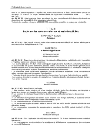 Code général des impôts

Dans le cas de non-imposition à l’impôt sur les revenus non salariaux, le défaut de déclaration prévue aux
articles 01. 02. 17 et 01. 02. 23 peut être sanctionné par l’application d’une amende fiscale          de 10
000 FMG.
Art. 01. 02. 52. - Les infractions visées au présent titre sont constatées et réprimées conformément aux
dispositions des articles 20.02.45 et suivants du présent Code.
Toutefois, les pénalités inférieures à 500 000 FMG, peuvent être constatées et perçues par voie de rôle.



                                     TITRE III
                Impôt sur les revenus salariaux et assimilés (IRSA)
                                          CHAPITRE PREMIER
                                               Principe

Art. 01. 03. 01 - Il est institué, un impôt sur les revenus salariaux et assimilés (IRSA) réalisés à Madagascar
perçu au profit du Budget Général de l’Etat.

                                             CHAPITRE II
                                          Champ d’application
                                            SECTION PREMIERE
                                            Revenus imposables

Art. 01. 03. 02 - Sous réserve de conventions internationales, bilatérales ou multilatérales, sont imposables
à l’impôt sur les revenus salariaux et assimilés :
- Les revenus perçus au titre d’un emploi salarié public ou privé exercé d’une façon permanente, temporaire
ou occasionnelle, tels que les traitements, salaires, soldes, émoluments, et, d’une manière générale, toute
les rémunérations fixes ou calculées proportionnellement aux affaires traitées ou au bénéfice de l’entreprise,
ainsi que les gratifications et primes de toute nature, les mois supplémentaires ;
- Les indemnités, quelle que soit leur appellation, ayant le caractère de supplément ou de complément de
salaire perçus en raison de l’occupation d’une fonction ;
- Toutes les rémunérations attachées aux fonctions de membres d’un organe d’administration de société ;
- Les pensions alimentaires servies à titre obligatoire, à l’exception de celles allouées aux enfants à charge ;
- Les rentes viagères.

                                                 SECTION II
                                              Revenus exonérés

Art. 01. 03. 03 - Sont affranchis de l’impôt :
1° Les pensions, rentes viagères et, d’une manière générale, toutes les allocations permanentes et
temporaires perçues en réparation de dommages subis par les bénéficiaires ;
2° Les pensions de retraites civiles et militaires dont le montant est fonction de la durée des services
accomplis ;
3° Les allocations et majorations de retraites ou de pensions pour charges de famille, le sursalaire familial,
pour leur montant n’excédant pas celui versé dans le secteur public ;
4° Les traitements attachés à une distinction honorifique;
5° Les soldes des citoyens appelés à servir au sein ou hors des forces armées pendant la durée de leurs
obligations légales ;
6° Les rémunérations perçues par les associés-gérants majoritaires des SARL visés à l’article 01.02.02 du
présent code.

                                                 SECTION III
                                            Territorialité de l’impôt

Art. 01. 03. 04 - Pour l’application des dispositions de l’article 01. 03. 01 sont considérés comme réalisés à
Madagascar :
1° Les revenus perçus en rémunération d’un emploi exercé à Madagascar ou ceux perçus d’un employeur
se trouvant à Madagascar ;
 